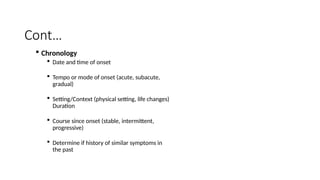 Cont…
 Chronology
 Date and time of onset
 Tempo or mode of onset (acute, subacute,
gradual)
 Setting/Context (physical setting, life changes)
Duration
 Course since onset (stable, intermittent,
progressive)
 Determine if history of similar symptoms in
the past
 