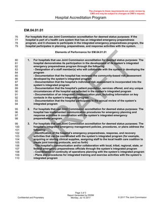 Hospital Accreditation Program
The changes to these requirements are under review by
CMS and may be subject to changes at CMS’s request.
EM.04.01.01
Elements of Performance for EM.04.01.01
76
77
78
79
For hospitals that use Joint Commission accreditation for deemed status purposes: If the
hospital is part of a health care system that has an integrated emergency preparedness
program, and it chooses to participate in the integrated emergency preparedness program, the
hospital participates in planning, preparedness, and response activities with the system.
80
81
82
83
84
85
86
87
88
89
90
91
92
93
94
For hospitals that use Joint Commission accreditation for deemed status purposes: The
hospital demonstrates its participation in the development of its system’s integrated
emergency preparedness program through the following:
- Designation of a staff member(s) who will collaborate with the system in developing the
program
- Documentation that the hospital has reviewed the community-based risk assessment
developed by the system’s integrated program
- Documentation that the hospital’s individual risk assessment is incorporated into the
system’s integrated program
- Documentation that the hospital’s patient population, services offered, and any unique
circumstances of the hospital are reflected in the system’s integrated program
- Documentation of an integrated communication plan, including information on key
contacts in the system’s integrated program
- Documentation that the hospital participates in the annual review of the system’s
integrated program
1.
95
96
97
98
For hospitals that use Joint Commission accreditation for deemed status purposes: The
hospital has implemented communication procedures for emergency planning and
response activities in coordination with the system’s integrated emergency
preparedness program.
2.
99
100
101
102
103
104
105
106
107
108
109
110
For hospitals that use Joint Commission accreditation for deemed status purposes: The
hospital’s integrated emergency management policies, procedures, or plans address the
following:
- Identification of the hospital’s emergency preparedness, response, and recovery
activities that can be coordinated with the system’s integrated program (for example,
acquiring or storing clinical supplies, assigning staff to the local health care coalition to
create joint training protocols, and so forth)
- The hospital’s communication and/or collaboration with local, tribal, regional, state, or
federal emergency preparedness officials through the system’s integrated program
- Coordination of continuity of operations planning with the system’s integrated program
- Plans and procedures for integrated training and exercise activities with the system’s
integrated program
3.
Page 3 of 3
Report Generated by DSSM
Monday, Jul 10 2017 © 2017 The Joint CommissionConfidential and Proprietary
D
R
AFT
 