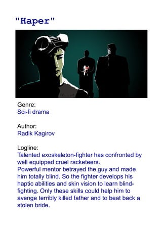 "Haper"
Genre:
Sci-fi drama
Author:
Radik Kagirov
Logline:
Talented exoskeleton-fighter has confronted by
well equipped cruel racketeers.
Powerful mentor betrayed the guy and made
him totally blind. So the fighter develops his
haptic abilities and skin vision to learn blind-
fighting. Only these skills could help him to
avenge terribly killed father and to beat back a
stolen bride.
 