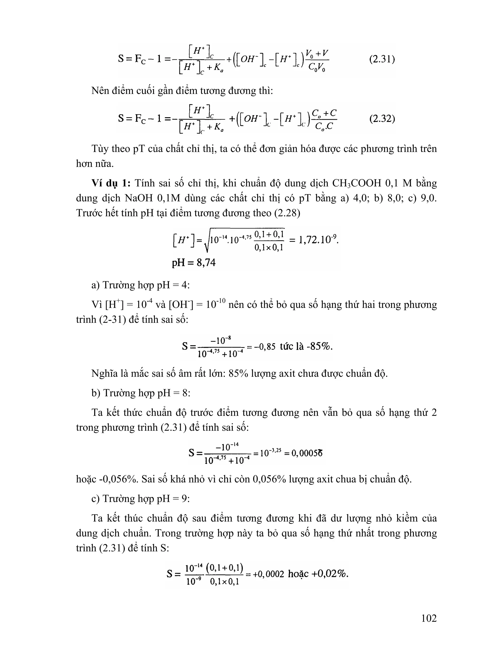 102 
Nên điểm cuối gần điểm tương đương thì: 
Tùy theo pT của chất chỉ thị, ta có thể đơn giản hóa được các phương trình trên 
hơn nữa. 
Ví dụ 1: Tính sai số chỉ thị, khi chuẩn độ dung dịch CH3COOH 0,1 M bằng 
dung dịch NaOH 0,1M dùng các chất chỉ thị có pT bằng a) 4,0; b) 8,0; c) 9,0. 
Trước hết tính pH tại điểm tương đương theo (2.28) 
a) Trường hợp pH = 4: 
Vì [H+] = 10-4 và [OH-] = 10-10 nên có thể bỏ qua số hạng thứ hai trong phương 
trình (2-31) để tính sai số: 
Nghĩa là mắc sai số âm rất lớn: 85% lượng axit chưa được chuẩn độ. 
b) Trường hợp pH = 8: 
Ta kết thức chuẩn độ trước điểm tương đương nên vẫn bỏ qua số hạng thứ 2 
trong phương trình (2.31) để tính sai số: 
hoặc -0,056%. Sai số khá nhỏ vì chỉ còn 0,056% lượng axit chua bị chuẩn độ. 
c) Trường hợp pH = 9: 
Ta kết thúc chuẩn độ sau điểm tương đương khi đã dư lượng nhỏ kiềm của 
dung dịch chuẩn. Trong trường hợp này ta bỏ qua số hạng thứ nhất trong phương 
trình (2.31) để tính S: 
 