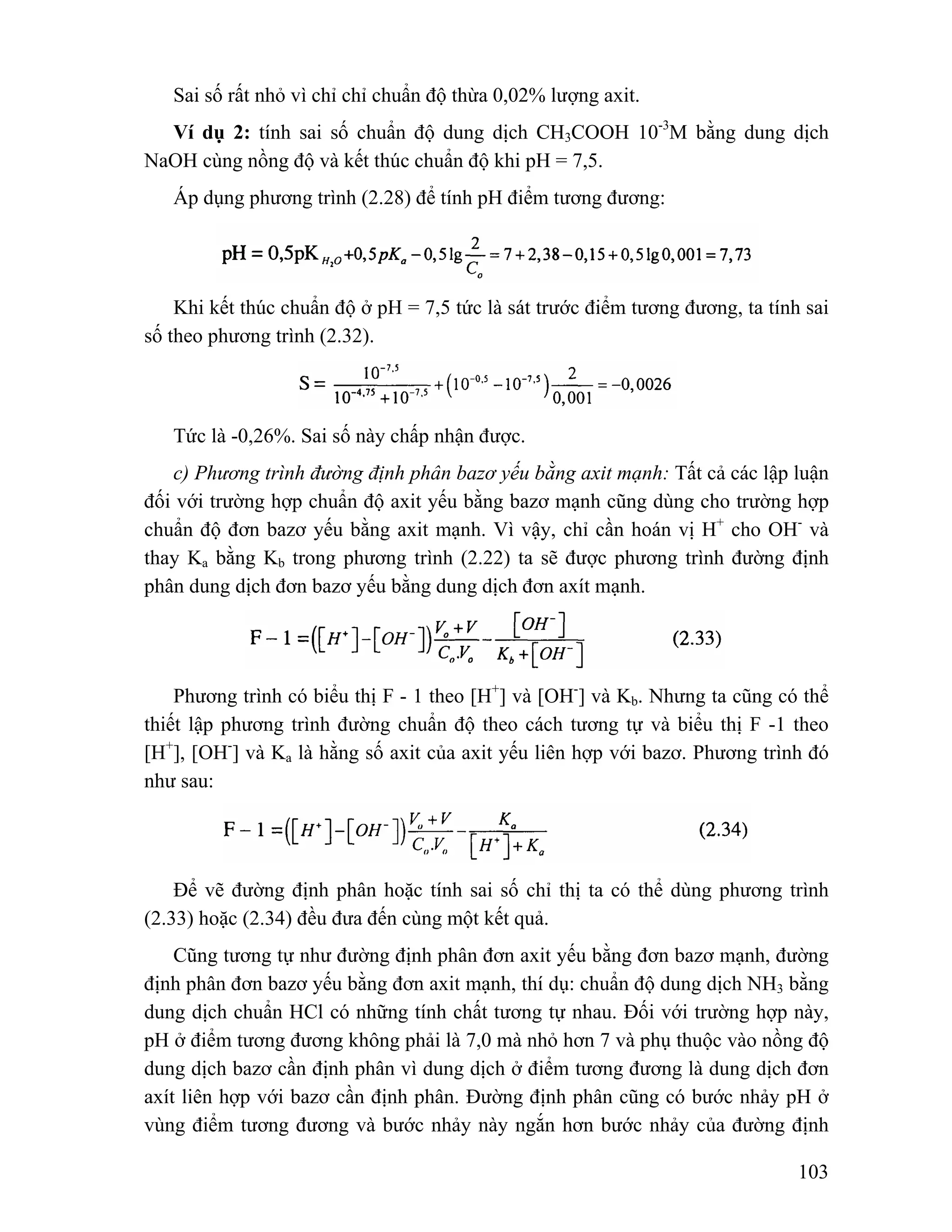 Sai số rất nhỏ vì chỉ chỉ chuẩn độ thừa 0,02% lượng axit. 
Ví dụ 2: tính sai số chuẩn độ dung dịch CH3COOH 10-3M bằng dung dịch 
103 
NaOH cùng nồng độ và kết thúc chuẩn độ khi pH = 7,5. 
Áp dụng phương trình (2.28) để tính pH điểm tương đương: 
Khi kết thúc chuẩn độ ở pH = 7,5 tức là sát trước điểm tương đương, ta tính sai 
số theo phương trình (2.32). 
Tức là -0,26%. Sai số này chấp nhận được. 
c) Phương trình đường định phân bazơ yếu bằng axit mạnh: Tất cả các lập luận 
đối với trường hợp chuẩn độ axit yếu bằng bazơ mạnh cũng dùng cho trường hợp 
chuẩn độ đơn bazơ yếu bằng axit mạnh. Vì vậy, chỉ cần hoán vị H+ cho OH- và 
thay Ka bằng Kb trong phương trình (2.22) ta sẽ được phương trình đường định 
phân dung dịch đơn bazơ yếu bằng dung dịch đơn axít mạnh. 
Phương trình có biểu thị F - 1 theo [H+] và [OH-] và Kb. Nhưng ta cũng có thể 
thiết lập phương trình đường chuẩn độ theo cách tương tự và biểu thị F -1 theo 
[H+], [OH-] và Ka là hằng số axit của axit yếu liên hợp với bazơ. Phương trình đó 
như sau: 
Để vẽ đường định phân hoặc tính sai số chỉ thị ta có thể dùng phương trình 
(2.33) hoặc (2.34) đều đưa đến cùng một kết quả. 
Cũng tương tự như đường định phân đơn axit yếu bằng đơn bazơ mạnh, đường 
định phân đơn bazơ yếu bằng đơn axit mạnh, thí dụ: chuẩn độ dung dịch NH3 bằng 
dung dịch chuẩn HCl có những tính chất tương tự nhau. Đối với trường hợp này, 
pH ở điểm tương đương không phải là 7,0 mà nhỏ hơn 7 và phụ thuộc vào nồng độ 
dung dịch bazơ cần định phân vì dung dịch ở điểm tương đương là dung dịch đơn 
axít liên hợp với bazơ cần định phân. Đường định phân cũng có bước nhảy pH ở 
vùng điểm tương đương và bước nhảy này ngắn hơn bước nhảy của đường định 
 