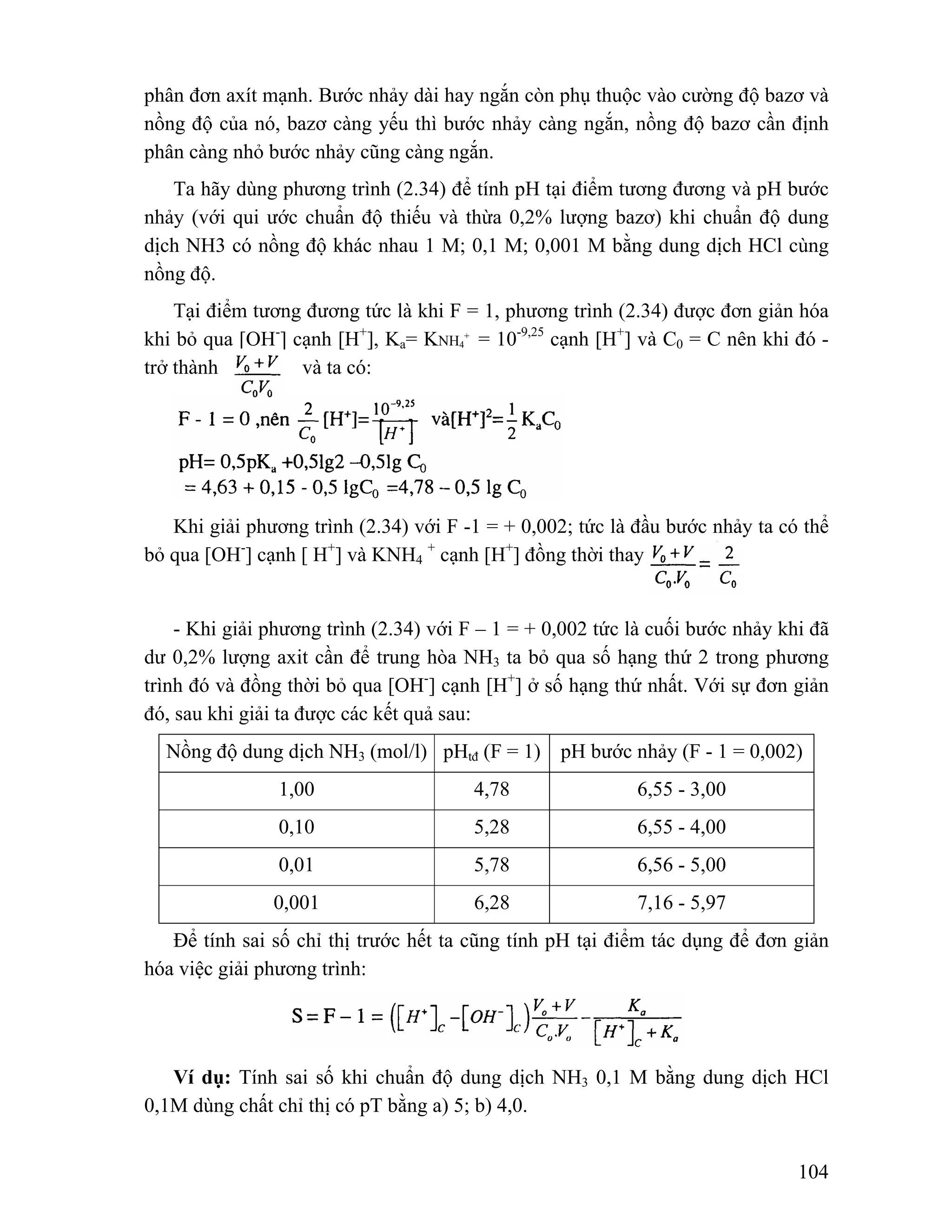 phân đơn axít mạnh. Bước nhảy dài hay ngắn còn phụ thuộc vào cường độ bazơ và 
nồng độ của nó, bazơ càng yếu thì bước nhảy càng ngắn, nồng độ bazơ cần định 
phân càng nhỏ bước nhảy cũng càng ngắn. 
Ta hãy dùng phương trình (2.34) để tính pH tại điểm tương đương và pH bước 
nhảy (với qui ước chuẩn độ thiếu và thừa 0,2% lượng bazơ) khi chuẩn độ dung 
dịch NH3 có nồng độ khác nhau 1 M; 0,1 M; 0,001 M bằng dung dịch HCl cùng 
nồng độ. 
Tại điểm tương đương tức là khi F = 1, phương trình (2.34) được đơn giản hóa 
104 
khi bỏ qua [OH-] cạnh [H+], Ka= KNH4 
+ = 10-9,25 cạnh [H+] và C0 = C nên khi đó - 
trở thành và ta có: 
Khi giải phương trình (2.34) với F -1 = + 0,002; tức là đầu bước nhảy ta có thể 
bỏ qua [OH-] cạnh [ H+] và KNH4 + cạnh [H+] đồng thời thay 
- Khi giải phương trình (2.34) với F – 1 = + 0,002 tức là cuối bước nhảy khi đã 
dư 0,2% lượng axit cần để trung hòa NH3 ta bỏ qua số hạng thứ 2 trong phương 
trình đó và đồng thời bỏ qua [OH-] cạnh [H+] ở số hạng thứ nhất. Với sự đơn giản 
đó, sau khi giải ta được các kết quả sau: 
Nồng độ dung dịch NH3 (mol/l) pHtđ (F = 1) pH bước nhảy (F - 1 = 0,002) 
1,00 4,78 6,55 - 3,00 
0,10 5,28 6,55 - 4,00 
0,01 5,78 6,56 - 5,00 
0,001 6,28 7,16 - 5,97 
Để tính sai số chỉ thị trước hết ta cũng tính pH tại điểm tác dụng để đơn giản 
hóa việc giải phương trình: 
Ví dụ: Tính sai số khi chuẩn độ dung dịch NH3 0,1 M bằng dung dịch HCl 
0,1M dùng chất chỉ thị có pT bằng a) 5; b) 4,0. 
 