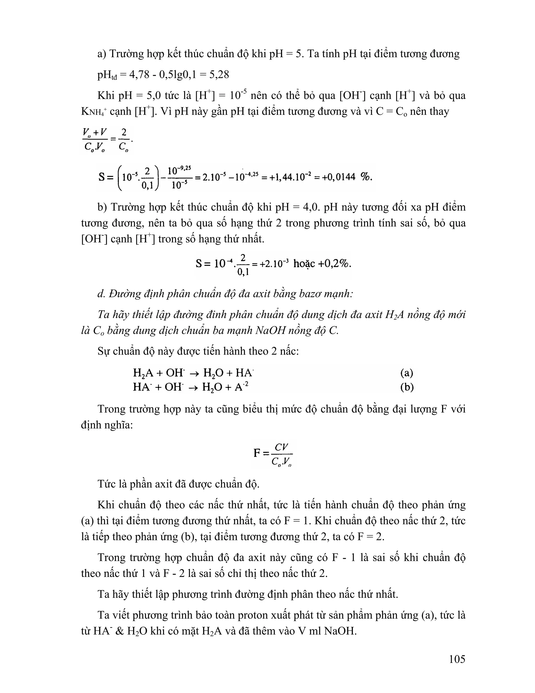 a) Trường hợp kết thúc chuẩn độ khi pH = 5. Ta tính pH tại điểm tương đương 
pHtđ = 4,78 - 0,5lg0,1 = 5,28 
Khi pH = 5,0 tức là [H+] = 10-5 nên có thể bỏ qua [OH-] cạnh [H+] và bỏ qua 
105 
KNH4 
+ cạnh [H+]. Vì pH này gần pH tại điểm tương đương và vì C = Co nên thay 
b) Trường hợp kết thúc chuẩn độ khi pH = 4,0. pH này tương đối xa pH điểm 
tương đương, nên ta bỏ qua số hạng thứ 2 trong phương trình tính sai số, bỏ qua 
[OH-] cạnh [H+] trong số hạng thứ nhất. 
d. Đường định phân chuẩn độ đa axit bằng bazơ mạnh: 
Ta hãy thiết lập đường đinh phân chuẩn độ dung dịch đa axit H2A nồng độ mới 
là Co bằng dung dịch chuẩn ba mạnh NaOH nồng độ C. 
Sự chuẩn độ này được tiến hành theo 2 nấc: 
Trong trường hợp này ta cũng biểu thị mức độ chuẩn độ bằng đại lượng F với 
định nghĩa: 
Tức là phần axit đã được chuẩn độ. 
Khi chuẩn độ theo các nấc thứ nhất, tức là tiến hành chuẩn độ theo phản ứng 
(a) thì tại điểm tương đương thứ nhất, ta có F = 1. Khi chuẩn độ theo nấc thứ 2, tức 
là tiếp theo phản ứng (b), tại điểm tương đương thứ 2, ta có F = 2. 
Trong trường hợp chuẩn độ đa axit này cũng có F - 1 là sai số khi chuẩn độ 
theo nấc thứ 1 và F - 2 là sai số chỉ thị theo nấc thứ 2. 
Ta hãy thiết lập phương trình đường định phân theo nấc thứ nhất. 
Ta viết phương trình bảo toàn proton xuất phát từ sản phẩm phản ứng (a), tức là 
từ HA- & H2O khi có mặt H2A và đã thêm vào V ml NaOH. 
 