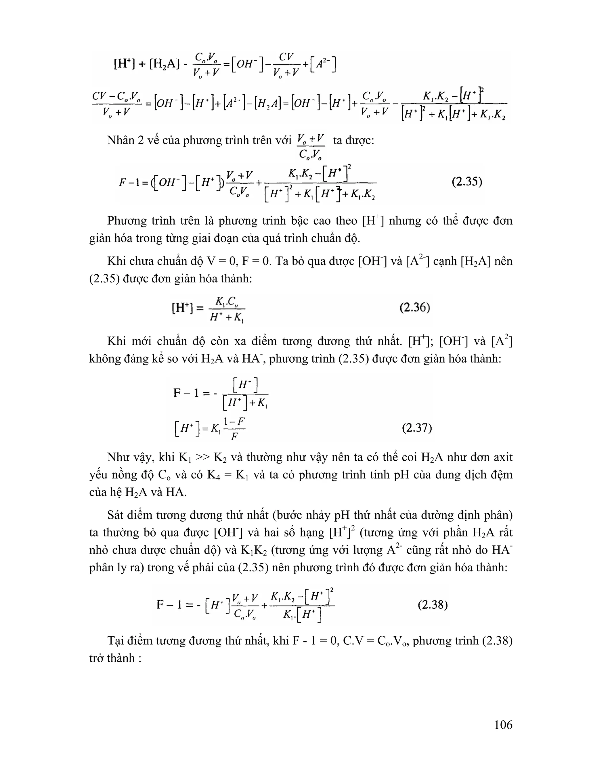 106 
Nhân 2 vế của phương trình trên với ta được: 
Phương trình trên là phương trình bậc cao theo [H+] nhưng có thể được đơn 
giản hóa trong từng giai đoạn của quá trình chuẩn độ. 
Khi chưa chuẩn độ V = 0, F = 0. Ta bỏ qua được [OH-] và [A2-] cạnh [H2A] nên 
(2.35) được đơn giản hóa thành: 
Khi mới chuẩn độ còn xa điểm tương đương thứ nhất. [H+]; [OH-] và [A2] 
không đáng kể so với H2A và HA-, phương trình (2.35) được đơn giản hóa thành: 
Như vậy, khi K1 >> K2 và thường như vậy nên ta có thể coi H2A như đơn axit 
yếu nồng độ Co và có K4 = K1 và ta có phương trình tính pH của dung dịch đệm 
của hệ H2A và HA. 
Sát điểm tương đương thứ nhất (bước nhảy pH thứ nhất của đường định phân) 
ta thường bỏ qua được [OH-] và hai số hạng [H+]2 (tương ứng với phần H2A rất 
nhỏ chưa được chuẩn độ) và K1K2 (tương ứng với lượng A2- cũng rất nhỏ do HA-phân 
ly ra) trong vế phải của (2.35) nên phương trình đó được đơn giản hóa thành: 
Tại điểm tương đương thứ nhất, khi F - 1 = 0, C.V = Co.Vo, phương trình (2.38) 
trở thành : 
 
