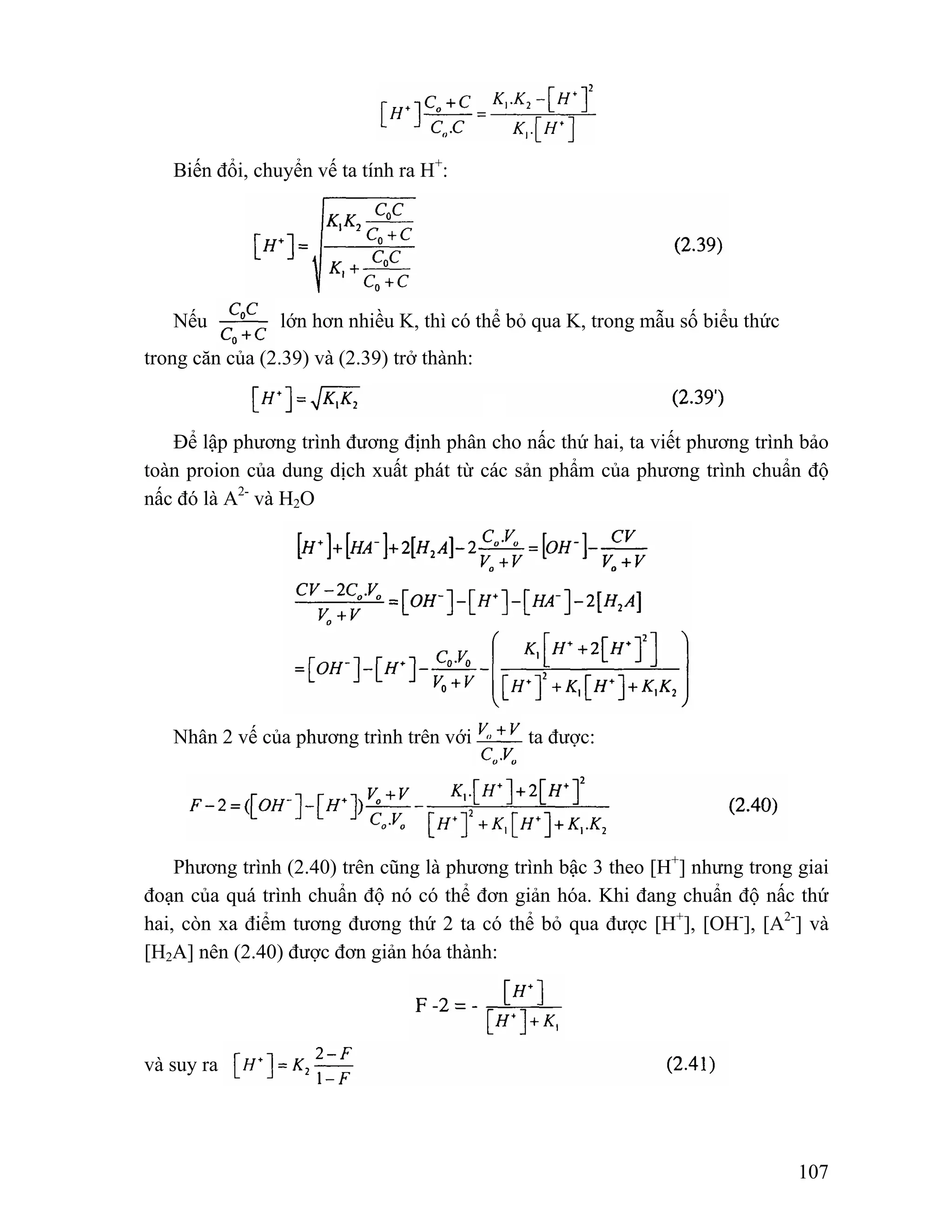 107 
Biến đổi, chuyển vế ta tính ra H+: 
Nếu lớn hơn nhiều K, thì có thể bỏ qua K, trong mẫu số biểu thức 
trong căn của (2.39) và (2.39) trở thành: 
Để lập phương trình đương định phân cho nấc thứ hai, ta viết phương trình bảo 
toàn proion của dung dịch xuất phát từ các sản phẩm của phương trình chuẩn độ 
nấc đó là A2- và H2O 
Nhân 2 vế của phương trình trên với ta được: 
Phương trình (2.40) trên cũng là phương trình bậc 3 theo [H+] nhưng trong giai 
đoạn của quá trình chuẩn độ nó có thể đơn giản hóa. Khi đang chuẩn độ nấc thứ 
hai, còn xa điểm tương đương thứ 2 ta có thể bỏ qua được [H+], [OH-], [A2-] và 
[H2A] nên (2.40) được đơn giản hóa thành: 
và suy ra 
 