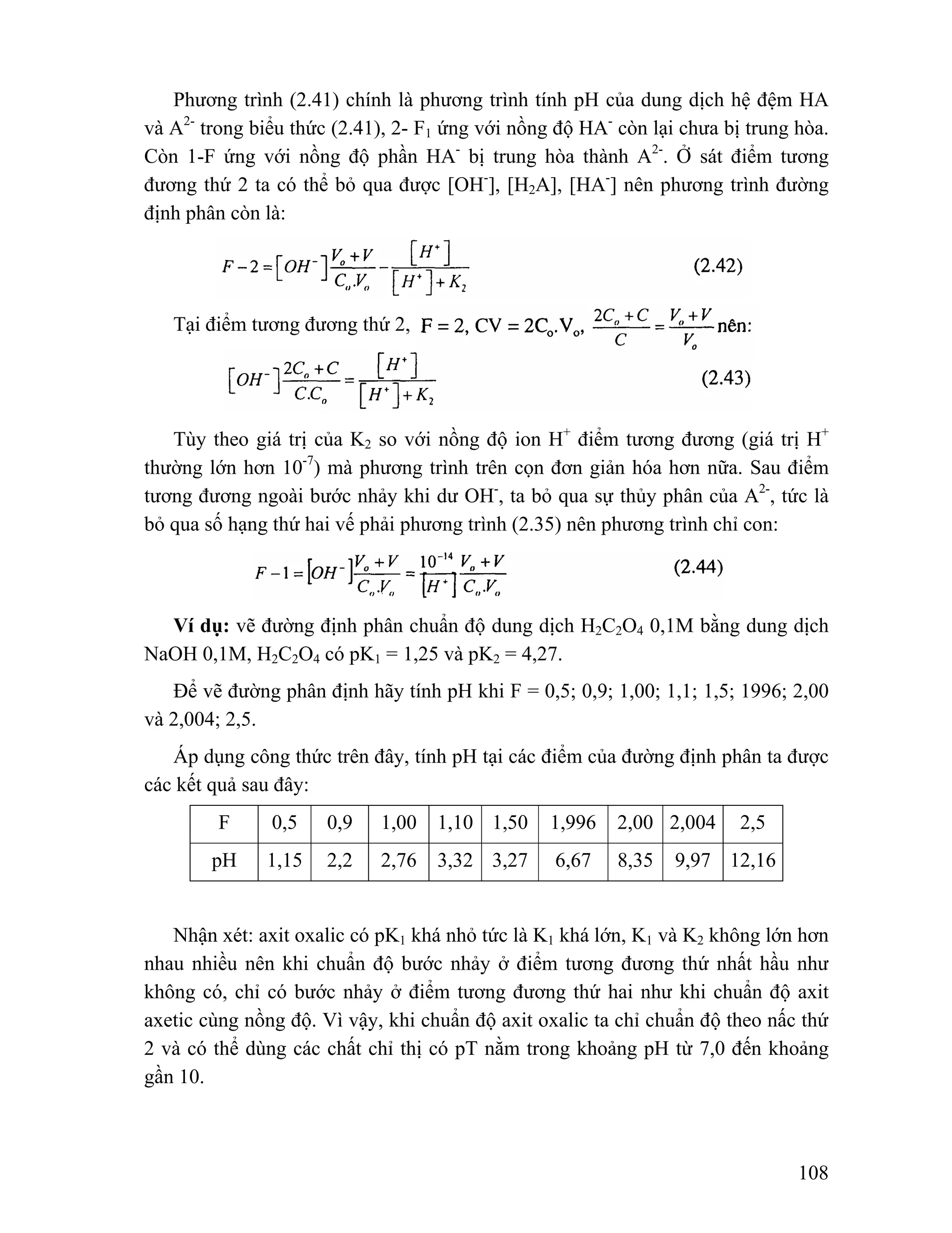 Phương trình (2.41) chính là phương trình tính pH của dung dịch hệ đệm HA 
và A2- trong biểu thức (2.41), 2- F1 ứng với nồng độ HA- còn lại chưa bị trung hòa. 
Còn 1-F ứng với nồng độ phần HA- bị trung hòa thành A2-. Ở sát điểm tương 
đương thứ 2 ta có thể bỏ qua được [OH-], [H2A], [HA-] nên phương trình đường 
định phân còn là: 
108 
Tại điểm tương đương thứ 2, 
Tùy theo giá trị của K2 so với nồng độ ion H+ điểm tương đương (giá trị H+ 
thường lớn hơn 10-7) mà phương trình trên cọn đơn giản hóa hơn nữa. Sau điểm 
tương đương ngoài bước nhảy khi dư OH-, ta bỏ qua sự thủy phân của A2-, tức là 
bỏ qua số hạng thứ hai vế phải phương trình (2.35) nên phương trình chỉ con: 
Ví dụ: vẽ đường định phân chuẩn độ dung dịch H2C2O4 0,1M bằng dung dịch 
NaOH 0,1M, H2C2O4 có pK1 = 1,25 và pK2 = 4,27. 
Để vẽ đường phân định hãy tính pH khi F = 0,5; 0,9; 1,00; 1,1; 1,5; 1996; 2,00 
và 2,004; 2,5. 
Áp dụng công thức trên đây, tính pH tại các điểm của đường định phân ta được 
các kết quả sau đây: 
F 0,5 0,9 1,00 1,10 1,50 1,996 2,00 2,004 2,5 
pH 1,15 2,2 2,76 3,32 3,27 6,67 8,35 9,97 12,16 
Nhận xét: axit oxalic có pK1 khá nhỏ tức là K1 khá lớn, K1 và K2 không lớn hơn 
nhau nhiều nên khi chuẩn độ bước nhảy ở điểm tương đương thứ nhất hầu như 
không có, chỉ có bước nhảy ở điểm tương đương thứ hai như khi chuẩn độ axit 
axetic cùng nồng độ. Vì vậy, khi chuẩn độ axit oxalic ta chỉ chuẩn độ theo nấc thứ 
2 và có thể dùng các chất chỉ thị có pT nằm trong khoảng pH từ 7,0 đến khoảng 
gần 10. 
 