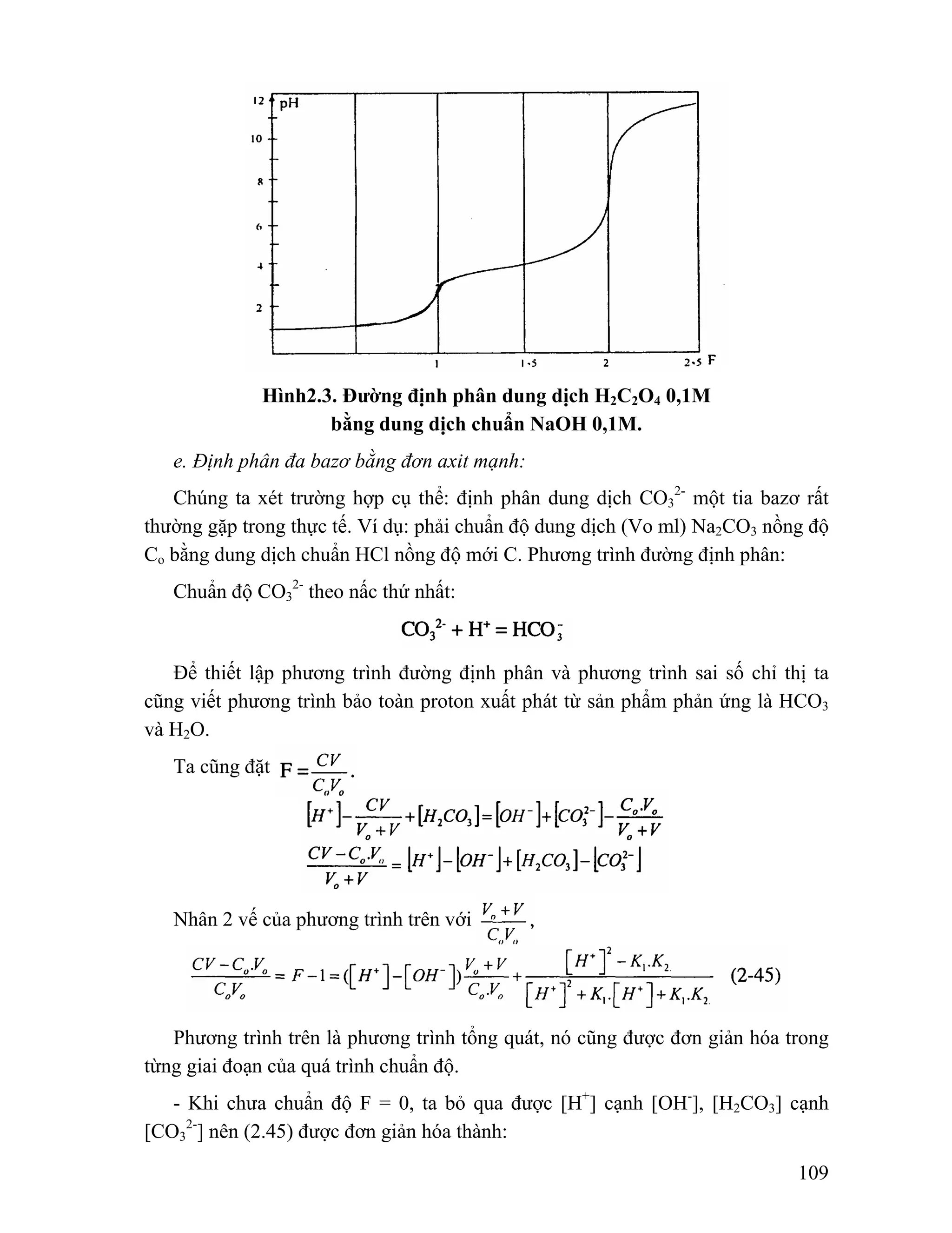 109 
Hình2.3. Đường định phân dung dịch H2C2O4 0,1M 
bằng dung dịch chuẩn NaOH 0,1M. 
e. Định phân đa bazơ bằng đơn axit mạnh: 
Chúng ta xét trường hợp cụ thể: định phân dung dịch CO3 
2- một tia bazơ rất 
thường gặp trong thực tế. Ví dụ: phải chuẩn độ dung dịch (Vo ml) Na2CO3 nồng độ 
Co bằng dung dịch chuẩn HCl nồng độ mới C. Phương trình đường định phân: 
2- theo nấc thứ nhất: 
Chuẩn độ CO3 
Để thiết lập phương trình đường định phân và phương trình sai số chỉ thị ta 
cũng viết phương trình bảo toàn proton xuất phát từ sản phẩm phản ứng là HCO3 
và H2O. 
Ta cũng đặt 
Nhân 2 vế của phương trình trên với 
Phương trình trên là phương trình tổng quát, nó cũng được đơn giản hóa trong 
từng giai đoạn của quá trình chuẩn độ. 
- Khi chưa chuẩn độ F = 0, ta bỏ qua được [H+] cạnh [OH-], [H2CO3] cạnh 
[CO3 
2-] nên (2.45) được đơn giản hóa thành: 
 