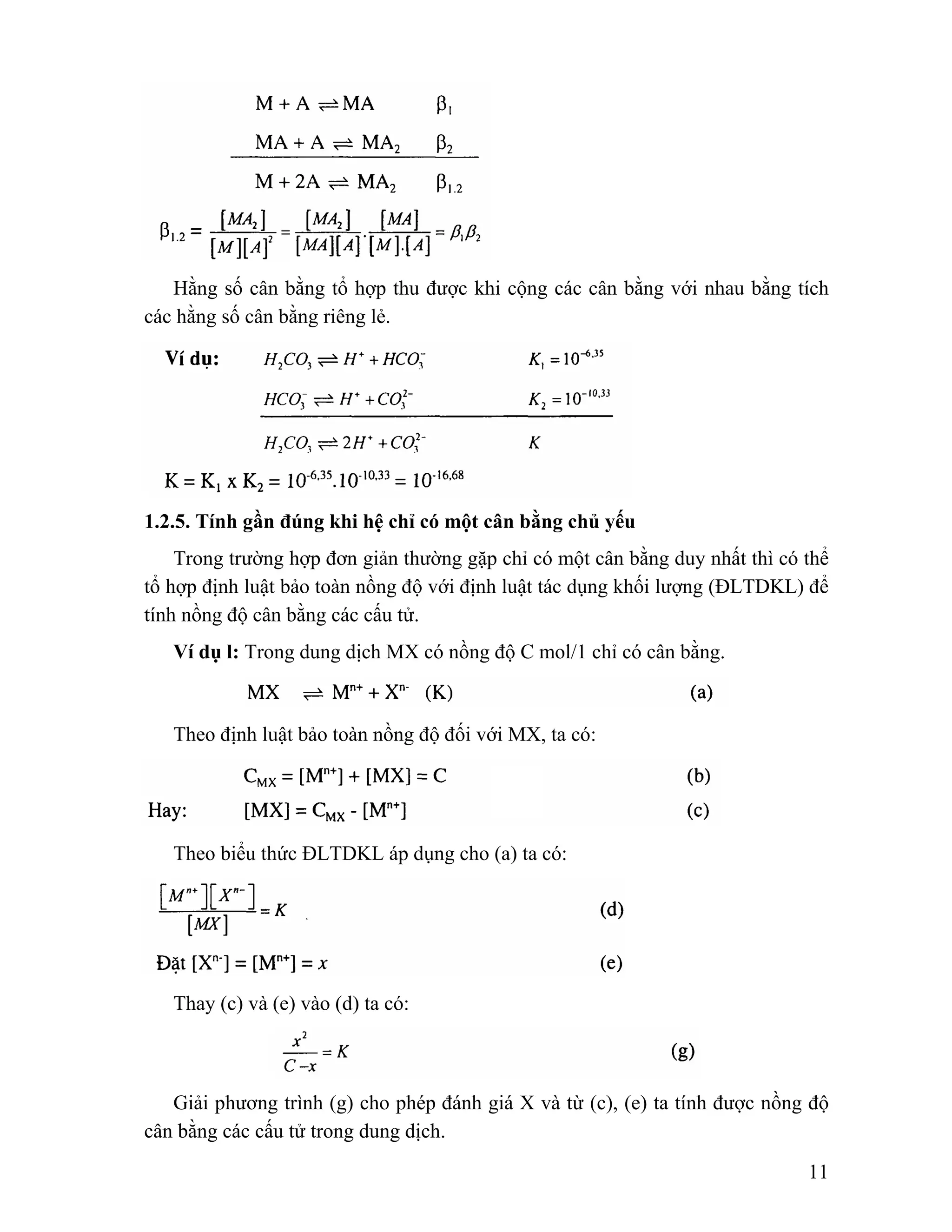 Hằng số cân bằng tổ hợp thu được khi cộng các cân bằng với nhau bằng tích 
11 
các hằng số cân bằng riêng lẻ. 
1.2.5. Tính gần đúng khi hệ chỉ có một cân bằng chủ yếu 
Trong trường hợp đơn giản thường gặp chỉ có một cân bằng duy nhất thì có thể 
tổ hợp định luật bảo toàn nồng độ với định luật tác dụng khối lượng (ĐLTDKL) để 
tính nồng độ cân bằng các cấu tử. 
Ví dụ l: Trong dung dịch MX có nồng độ C mol/1 chỉ có cân bằng. 
Theo định luật bảo toàn nồng độ đối với MX, ta có: 
Theo biểu thức ĐLTDKL áp dụng cho (a) ta có: 
Thay (c) và (e) vào (d) ta có: 
Giải phương trình (g) cho phép đánh giá X và từ (c), (e) ta tính được nồng độ 
cân bằng các cấu tử trong dung dịch. 
 
