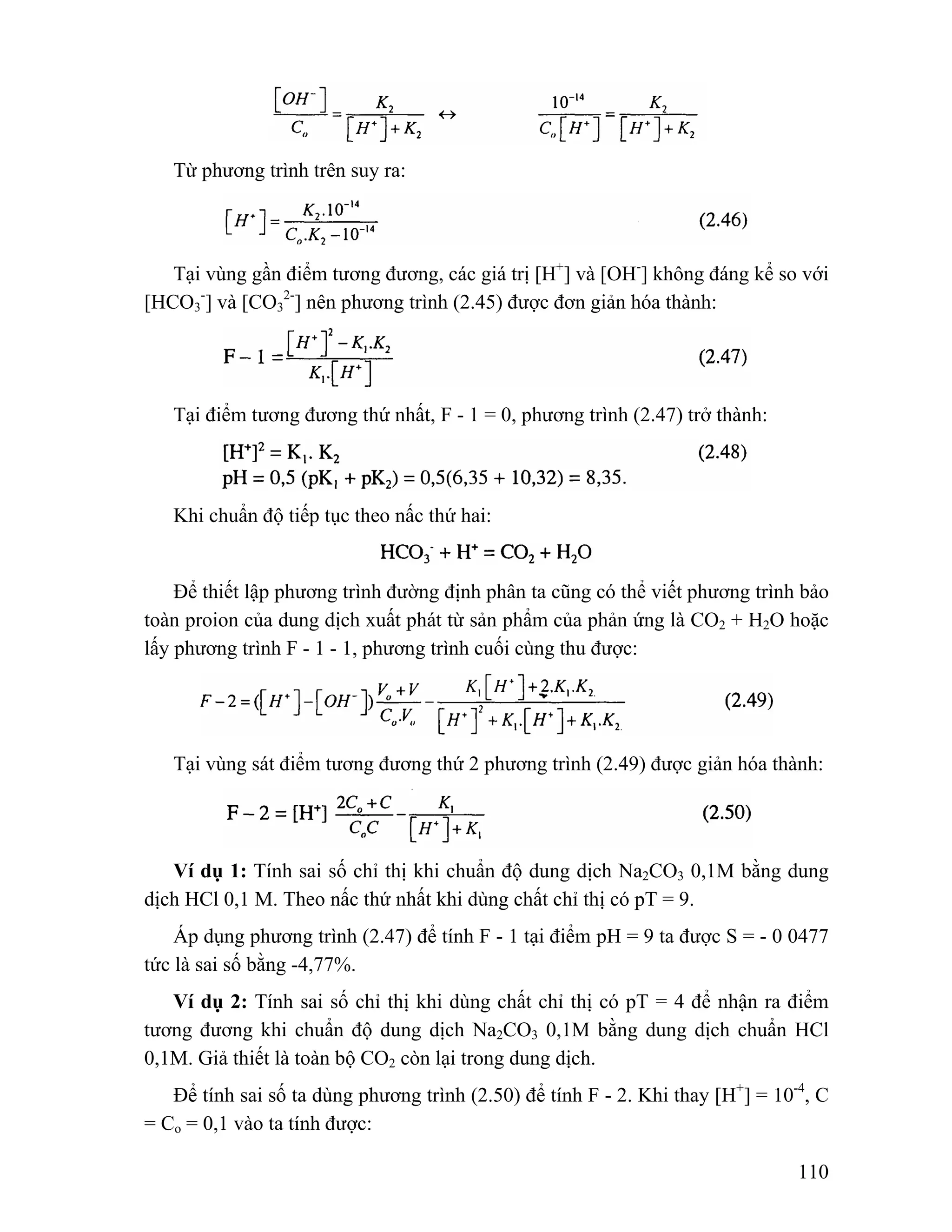110 
Từ phương trình trên suy ra: 
Tại vùng gần điểm tương đương, các giá trị [H+] và [OH-] không đáng kể so với 
[HCO3 
-] và [CO3 
2-] nên phương trình (2.45) được đơn giản hóa thành: 
Tại điểm tương đương thứ nhất, F - 1 = 0, phương trình (2.47) trở thành: 
Khi chuẩn độ tiếp tục theo nấc thứ hai: 
Để thiết lập phương trình đường định phân ta cũng có thể viết phương trình bảo 
toàn proion của dung dịch xuất phát từ sản phẩm của phản ứng là CO2 + H2O hoặc 
lấy phương trình F - 1 - 1, phương trình cuối cùng thu được: 
Tại vùng sát điểm tương đương thứ 2 phương trình (2.49) được giản hóa thành: 
Ví dụ 1: Tính sai số chỉ thị khi chuẩn độ dung dịch Na2CO3 0,1M bằng dung 
dịch HCl 0,1 M. Theo nấc thứ nhất khi dùng chất chỉ thị có pT = 9. 
Áp dụng phương trình (2.47) để tính F - 1 tại điểm pH = 9 ta được S = - 0 0477 
tức là sai số bằng -4,77%. 
Ví dụ 2: Tính sai số chỉ thị khi dùng chất chỉ thị có pT = 4 để nhận ra điểm 
tương đương khi chuẩn độ dung dịch Na2CO3 0,1M bằng dung dịch chuẩn HCl 
0,1M. Giả thiết là toàn bộ CO2 còn lại trong dung dịch. 
Để tính sai số ta dùng phương trình (2.50) để tính F - 2. Khi thay [H+] = 10-4, C 
= Co = 0,1 vào ta tính được: 
 