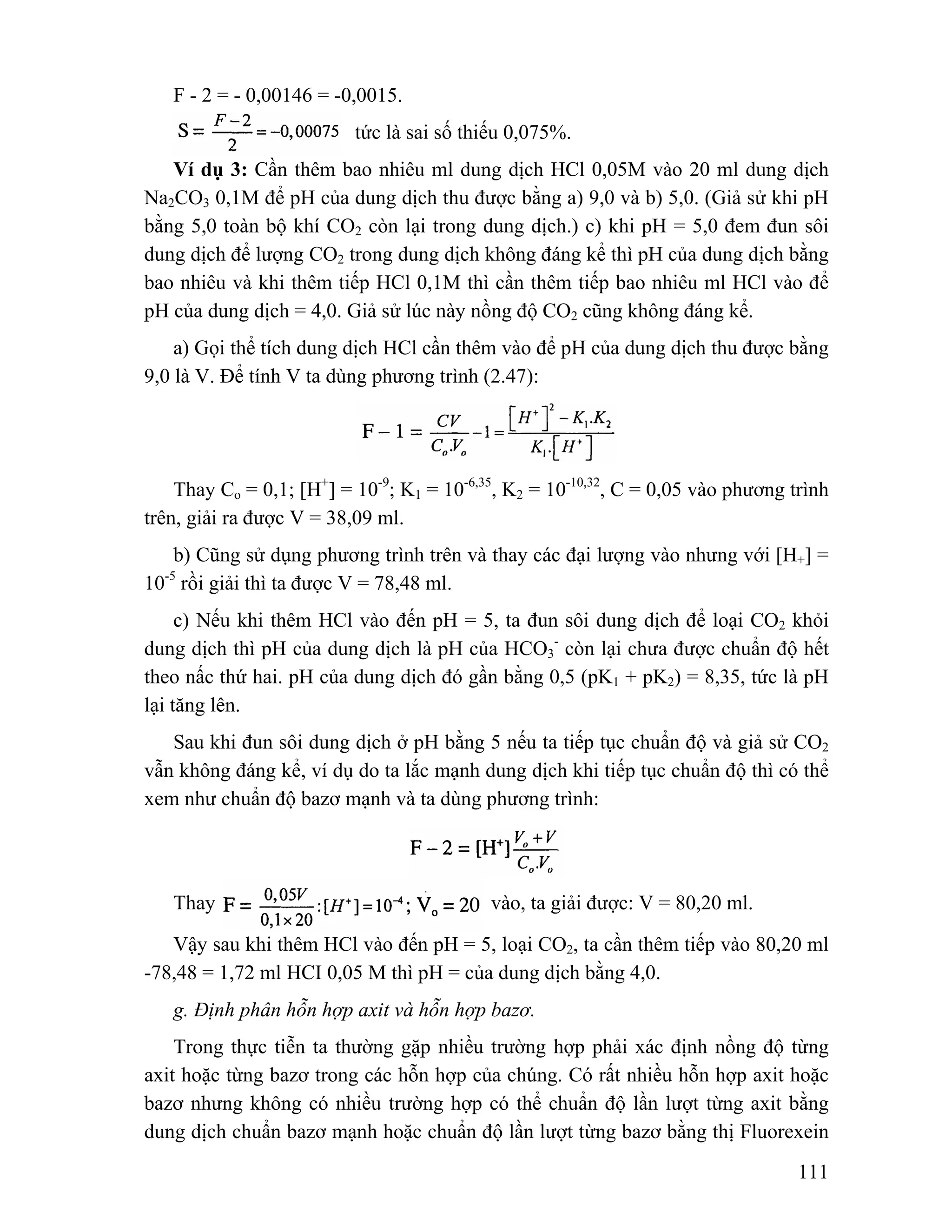 111 
F - 2 = - 0,00146 = -0,0015. 
tức là sai số thiếu 0,075%. 
Ví dụ 3: Cần thêm bao nhiêu ml dung dịch HCl 0,05M vào 20 ml dung dịch 
Na2CO3 0,1M để pH của dung dịch thu được bằng a) 9,0 và b) 5,0. (Giả sử khi pH 
bằng 5,0 toàn bộ khí CO2 còn lại trong dung dịch.) c) khi pH = 5,0 đem đun sôi 
dung dịch để lượng CO2 trong dung dịch không đáng kể thì pH của dung dịch bằng 
bao nhiêu và khi thêm tiếp HCl 0,1M thì cần thêm tiếp bao nhiêu ml HCl vào để 
pH của dung dịch = 4,0. Giả sử lúc này nồng độ CO2 cũng không đáng kể. 
a) Gọi thể tích dung dịch HCl cần thêm vào để pH của dung dịch thu được bằng 
9,0 là V. Để tính V ta dùng phương trình (2.47): 
Thay Co = 0,1; [H+] = 10-9; K1 = 10-6,35, K2 = 10-10,32, C = 0,05 vào phương trình 
trên, giải ra được V = 38,09 ml. 
b) Cũng sử dụng phương trình trên và thay các đại lượng vào nhưng với [H+] = 
10-5 rồi giải thì ta được V = 78,48 ml. 
c) Nếu khi thêm HCl vào đến pH = 5, ta đun sôi dung dịch để loại CO2 khỏi 
dung dịch thì pH của dung dịch là pH của HCO3 
- còn lại chưa được chuẩn độ hết 
theo nấc thứ hai. pH của dung dịch đó gần bằng 0,5 (pK1 + pK2) = 8,35, tức là pH 
lại tăng lên. 
Sau khi đun sôi dung dịch ở pH bằng 5 nếu ta tiếp tục chuẩn độ và giả sử CO2 
vẫn không đáng kể, ví dụ do ta lắc mạnh dung dịch khi tiếp tục chuẩn độ thì có thể 
xem như chuẩn độ bazơ mạnh và ta dùng phương trình: 
Thay vào, ta giải được: V = 80,20 ml. 
Vậy sau khi thêm HCl vào đến pH = 5, loại CO2, ta cần thêm tiếp vào 80,20 ml 
-78,48 = 1,72 ml HCI 0,05 M thì pH = của dung dịch bằng 4,0. 
g. Định phân hỗn hợp axit và hỗn hợp bazơ. 
Trong thực tiễn ta thường gặp nhiều trường hợp phải xác định nồng độ từng 
axit hoặc từng bazơ trong các hỗn hợp của chúng. Có rất nhiều hỗn hợp axit hoặc 
bazơ nhưng không có nhiều trường hợp có thể chuẩn độ lần lượt từng axit bằng 
dung dịch chuẩn bazơ mạnh hoặc chuẩn độ lần lượt từng bazơ bằng thị Fluorexein 
 