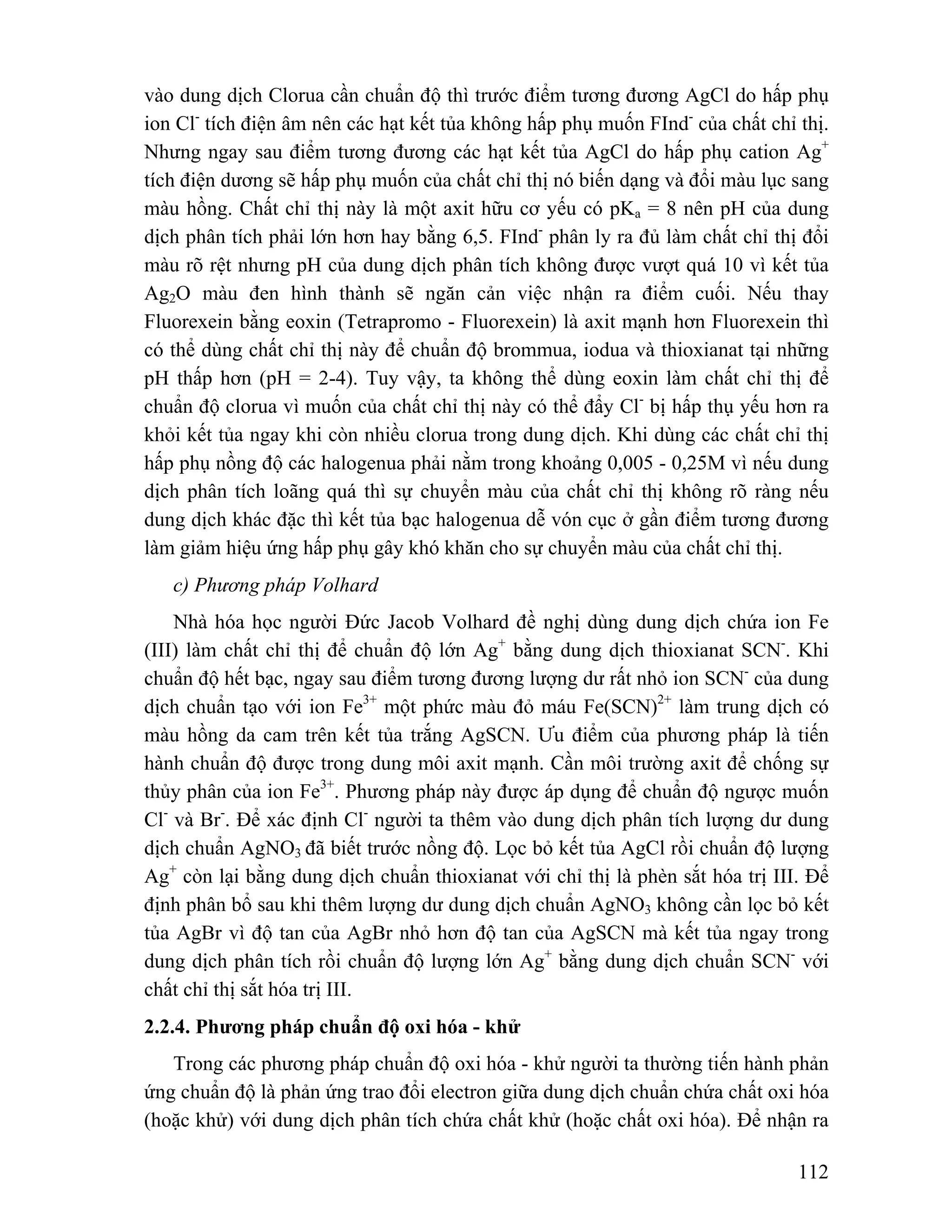 vào dung dịch Clorua cần chuẩn độ thì trước điểm tương đương AgCl do hấp phụ 
ion Cl- tích điện âm nên các hạt kết tủa không hấp phụ muốn FInd- của chất chỉ thị. 
Nhưng ngay sau điểm tương đương các hạt kết tủa AgCl do hấp phụ cation Ag+ 
tích điện dương sẽ hấp phụ muốn của chất chỉ thị nó biến dạng và đổi màu lục sang 
màu hồng. Chất chỉ thị này là một axit hữu cơ yếu có pKa = 8 nên pH của dung 
dịch phân tích phải lớn hơn hay bằng 6,5. FInd- phân ly ra đủ làm chất chỉ thị đổi 
màu rõ rệt nhưng pH của dung dịch phân tích không được vượt quá 10 vì kết tủa 
Ag2O màu đen hình thành sẽ ngăn cản việc nhận ra điểm cuối. Nếu thay 
Fluorexein bằng eoxin (Tetrapromo - Fluorexein) là axit mạnh hơn Fluorexein thì 
có thể dùng chất chỉ thị này để chuẩn độ brommua, iodua và thioxianat tại những 
pH thấp hơn (pH = 2-4). Tuy vậy, ta không thể dùng eoxin làm chất chỉ thị để 
chuẩn độ clorua vì muốn của chất chỉ thị này có thể đẩy Cl- bị hấp thụ yếu hơn ra 
khỏi kết tủa ngay khi còn nhiều clorua trong dung dịch. Khi dùng các chất chỉ thị 
hấp phụ nồng độ các halogenua phải nằm trong khoảng 0,005 - 0,25M vì nếu dung 
dịch phân tích loãng quá thì sự chuyển màu của chất chỉ thị không rõ ràng nếu 
dung dịch khác đặc thì kết tủa bạc halogenua dễ vón cục ở gần điểm tương đương 
làm giảm hiệu ứng hấp phụ gây khó khăn cho sự chuyển màu của chất chỉ thị. 
c) Phương pháp Volhard 
Nhà hóa học người Đức Jacob Volhard đề nghị dùng dung dịch chứa ion Fe 
(III) làm chất chỉ thị để chuẩn độ lớn Ag+ bằng dung dịch thioxianat SCN-. Khi 
chuẩn độ hết bạc, ngay sau điểm tương đương lượng dư rất nhỏ ion SCN- của dung 
dịch chuẩn tạo với ion Fe3+ một phức màu đỏ máu Fe(SCN)2+ làm trung dịch có 
màu hồng da cam trên kết tủa trắng AgSCN. Ưu điểm của phương pháp là tiến 
hành chuẩn độ được trong dung môi axit mạnh. Cần môi trường axit để chống sự 
thủy phân của ion Fe3+. Phương pháp này được áp dụng để chuẩn độ ngược muốn 
Cl- và Br-. Để xác định Cl- người ta thêm vào dung dịch phân tích lượng dư dung 
dịch chuẩn AgNO3 đã biết trước nồng độ. Lọc bỏ kết tủa AgCl rồi chuẩn độ lượng 
Ag+ còn lại bằng dung dịch chuẩn thioxianat với chỉ thị là phèn sắt hóa trị III. Để 
định phân bổ sau khi thêm lượng dư dung dịch chuẩn AgNO3 không cần lọc bỏ kết 
tủa AgBr vì độ tan của AgBr nhỏ hơn độ tan của AgSCN mà kết tủa ngay trong 
dung dịch phân tích rồi chuẩn độ lượng lớn Ag+ bằng dung dịch chuẩn SCN- với 
chất chỉ thị sắt hóa trị III. 
2.2.4. Phương pháp chuẩn độ oxi hóa - khử 
Trong các phương pháp chuẩn độ oxi hóa - khử người ta thường tiến hành phản 
ứng chuẩn độ là phản ứng trao đổi electron giữa dung dịch chuẩn chứa chất oxi hóa 
(hoặc khử) với dung dịch phân tích chứa chất khử (hoặc chất oxi hóa). Để nhận ra 
112 
 