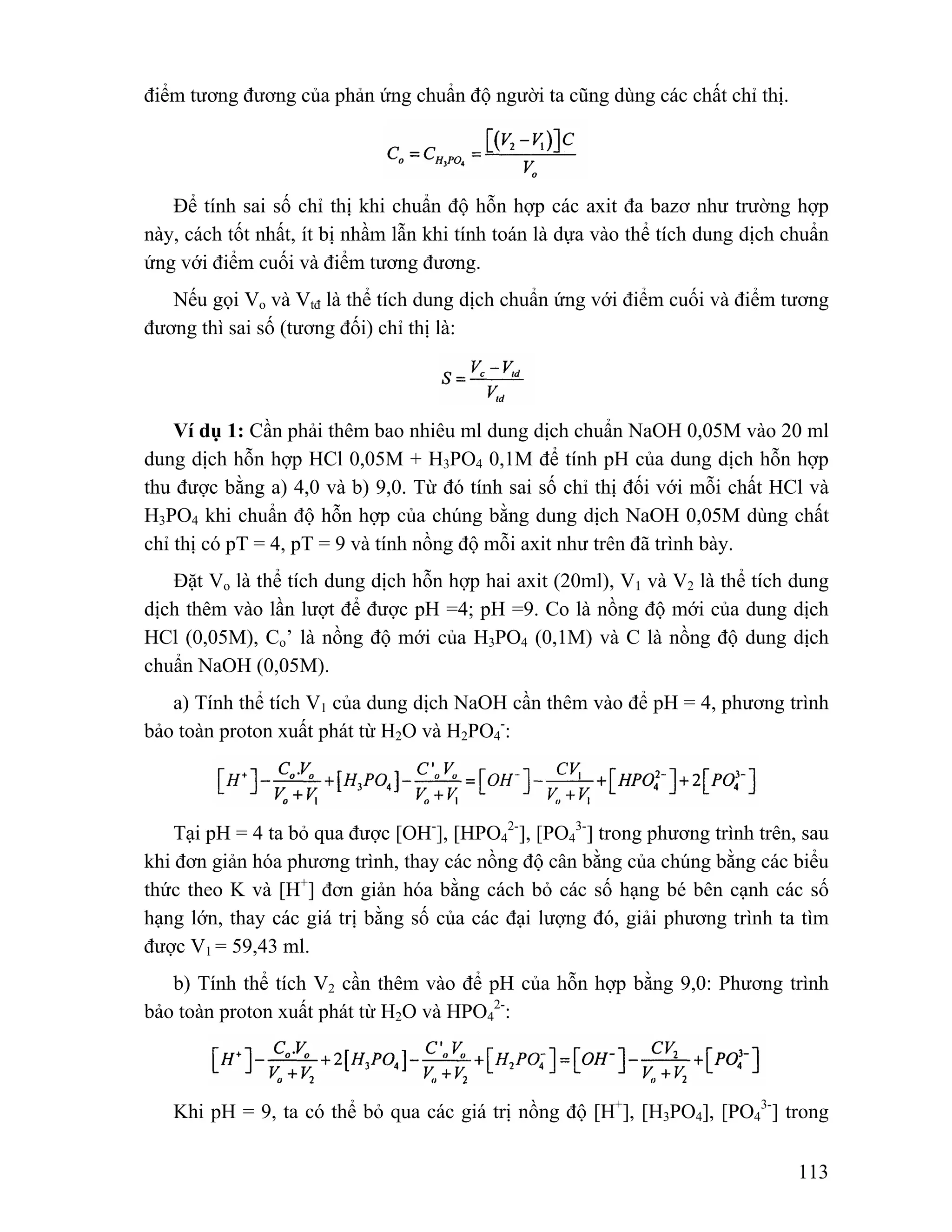 113 
điểm tương đương của phản ứng chuẩn độ người ta cũng dùng các chất chỉ thị. 
Để tính sai số chỉ thị khi chuẩn độ hỗn hợp các axit đa bazơ như trường hợp 
này, cách tốt nhất, ít bị nhầm lẫn khi tính toán là dựa vào thể tích dung dịch chuẩn 
ứng với điểm cuối và điểm tương đương. 
Nếu gọi Vo và Vtđ là thể tích dung dịch chuẩn ứng với điểm cuối và điểm tương 
đương thì sai số (tương đối) chỉ thị là: 
Ví dụ 1: Cần phải thêm bao nhiêu ml dung dịch chuẩn NaOH 0,05M vào 20 ml 
dung dịch hỗn hợp HCl 0,05M + H3PO4 0,1M để tính pH của dung dịch hỗn hợp 
thu được bằng a) 4,0 và b) 9,0. Từ đó tính sai số chỉ thị đối với mỗi chất HCl và 
H3PO4 khi chuẩn độ hỗn hợp của chúng bằng dung dịch NaOH 0,05M dùng chất 
chỉ thị có pT = 4, pT = 9 và tính nồng độ mỗi axit như trên đã trình bày. 
Đặt Vo là thể tích dung dịch hỗn hợp hai axit (20ml), V1 và V2 là thể tích dung 
dịch thêm vào lần lượt để được pH =4; pH =9. Co là nồng độ mới của dung dịch 
HCl (0,05M), Co’ là nồng độ mới của H3PO4 (0,1M) và C là nồng độ dung dịch 
chuẩn NaOH (0,05M). 
a) Tính thể tích V1 của dung dịch NaOH cần thêm vào để pH = 4, phương trình 
bảo toàn proton xuất phát từ H2O và H2PO4 
-: 
Tại pH = 4 ta bỏ qua được [OH-], [HPO4 
2-], [PO4 
3-] trong phương trình trên, sau 
khi đơn giản hóa phương trình, thay các nồng độ cân bằng của chúng bằng các biểu 
thức theo K và [H+] đơn giản hóa bằng cách bỏ các số hạng bé bên cạnh các số 
hạng lớn, thay các giá trị bằng số của các đại lượng đó, giải phương trình ta tìm 
được V1 = 59,43 ml. 
b) Tính thể tích V2 cần thêm vào để pH của hỗn hợp bằng 9,0: Phương trình 
2-: 
bảo toàn proton xuất phát từ H2O và HPO4 
Khi pH = 9, ta có thể bỏ qua các giá trị nồng độ [H+], [H3PO4], [PO4 
3-] trong 
 