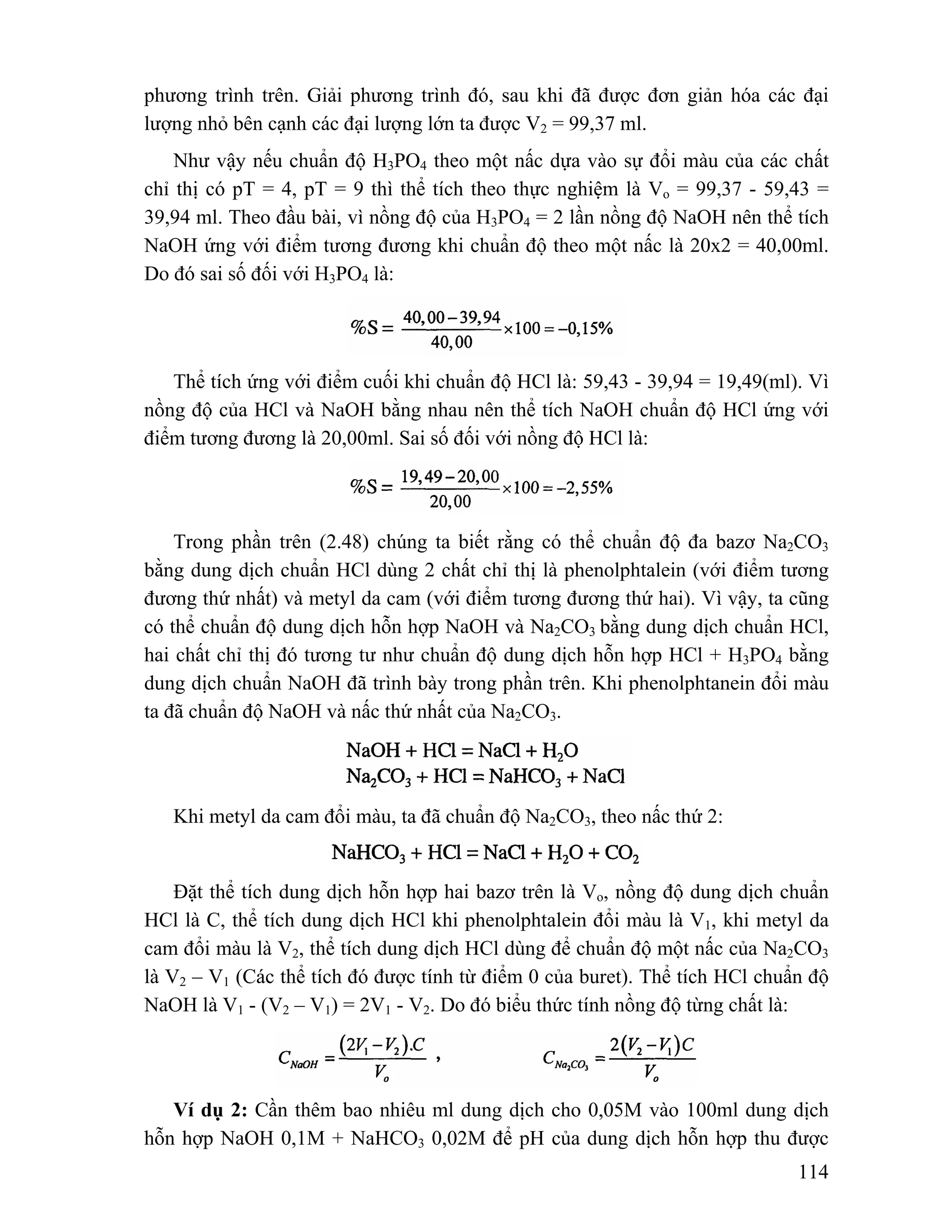 phương trình trên. Giải phương trình đó, sau khi đã được đơn giản hóa các đại 
lượng nhỏ bên cạnh các đại lượng lớn ta được V2 = 99,37 ml. 
Như vậy nếu chuẩn độ H3PO4 theo một nấc dựa vào sự đổi màu của các chất 
chỉ thị có pT = 4, pT = 9 thì thể tích theo thực nghiệm là Vo = 99,37 - 59,43 = 
39,94 ml. Theo đầu bài, vì nồng độ của H3PO4 = 2 lần nồng độ NaOH nên thể tích 
NaOH ứng với điểm tương đương khi chuẩn độ theo một nấc là 20x2 = 40,00ml. 
Do đó sai số đối với H3PO4 là: 
Thể tích ứng với điểm cuối khi chuẩn độ HCl là: 59,43 - 39,94 = 19,49(ml). Vì 
nồng độ của HCl và NaOH bằng nhau nên thể tích NaOH chuẩn độ HCl ứng với 
điểm tương đương là 20,00ml. Sai số đối với nồng độ HCl là: 
Trong phần trên (2.48) chúng ta biết rằng có thể chuẩn độ đa bazơ Na2CO3 
bằng dung dịch chuẩn HCl dùng 2 chất chỉ thị là phenolphtalein (với điểm tương 
đương thứ nhất) và metyl da cam (với điểm tương đương thứ hai). Vì vậy, ta cũng 
có thể chuẩn độ dung dịch hỗn hợp NaOH và Na2CO3 bằng dung dịch chuẩn HCl, 
hai chất chỉ thị đó tương tư như chuẩn độ dung dịch hỗn hợp HCl + H3PO4 bằng 
dung dịch chuẩn NaOH đã trình bày trong phần trên. Khi phenolphtanein đổi màu 
ta đã chuẩn độ NaOH và nấc thứ nhất của Na2CO3. 
114 
Khi metyl da cam đổi màu, ta đã chuẩn độ Na2CO3, theo nấc thứ 2: 
Đặt thể tích dung dịch hỗn hợp hai bazơ trên là Vo, nồng độ dung dịch chuẩn 
HCl là C, thể tích dung dịch HCl khi phenolphtalein đổi màu là V1, khi metyl da 
cam đổi màu là V2, thể tích dung dịch HCl dùng để chuẩn độ một nấc của Na2CO3 
là V2 – V1 (Các thể tích đó được tính từ điểm 0 của buret). Thể tích HCl chuẩn độ 
NaOH là V1 - (V2 – V1) = 2V1 - V2. Do đó biểu thức tính nồng độ từng chất là: 
Ví dụ 2: Cần thêm bao nhiêu ml dung dịch cho 0,05M vào 100ml dung dịch 
hỗn hợp NaOH 0,1M + NaHCO3 0,02M để pH của dung dịch hỗn hợp thu được 
 