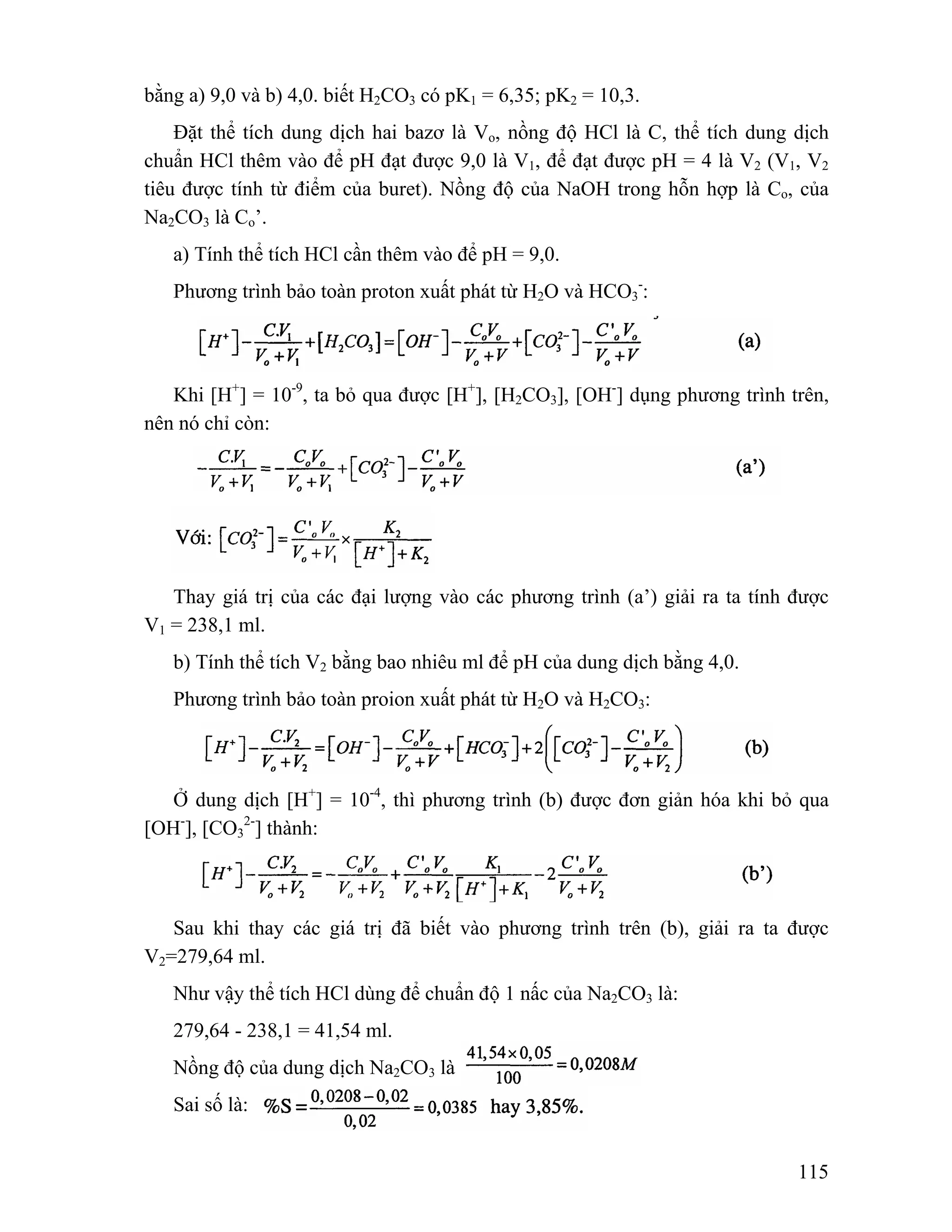 115 
bằng a) 9,0 và b) 4,0. biết H2CO3 có pK1 = 6,35; pK2 = 10,3. 
Đặt thể tích dung dịch hai bazơ là Vo, nồng độ HCl là C, thể tích dung dịch 
chuẩn HCl thêm vào để pH đạt được 9,0 là V1, để đạt được pH = 4 là V2 (V1, V2 
tiêu được tính từ điểm của buret). Nồng độ của NaOH trong hỗn hợp là Co, của 
Na2CO3 là Co’. 
a) Tính thể tích HCl cần thêm vào để pH = 9,0. 
Phương trình bảo toàn proton xuất phát từ H2O và HCO3 
-: 
Khi [H+] = 10-9, ta bỏ qua được [H+], [H2CO3], [OH-] dụng phương trình trên, 
nên nó chỉ còn: 
Thay giá trị của các đại lượng vào các phương trình (a’) giải ra ta tính được 
V1 = 238,1 ml. 
b) Tính thể tích V2 bằng bao nhiêu ml để pH của dung dịch bằng 4,0. 
Phương trình bảo toàn proion xuất phát từ H2O và H2CO3: 
Ở dung dịch [H+] = 10-4, thì phương trình (b) được đơn giản hóa khi bỏ qua 
[OH-], [CO3 
2-] thành: 
Sau khi thay các giá trị đã biết vào phương trình trên (b), giải ra ta được 
V2=279,64 ml. 
Như vậy thể tích HCl dùng để chuẩn độ 1 nấc của Na2CO3 là: 
279,64 - 238,1 = 41,54 ml. 
Nồng độ của dung dịch Na2CO3 là 
Sai số là: 
 