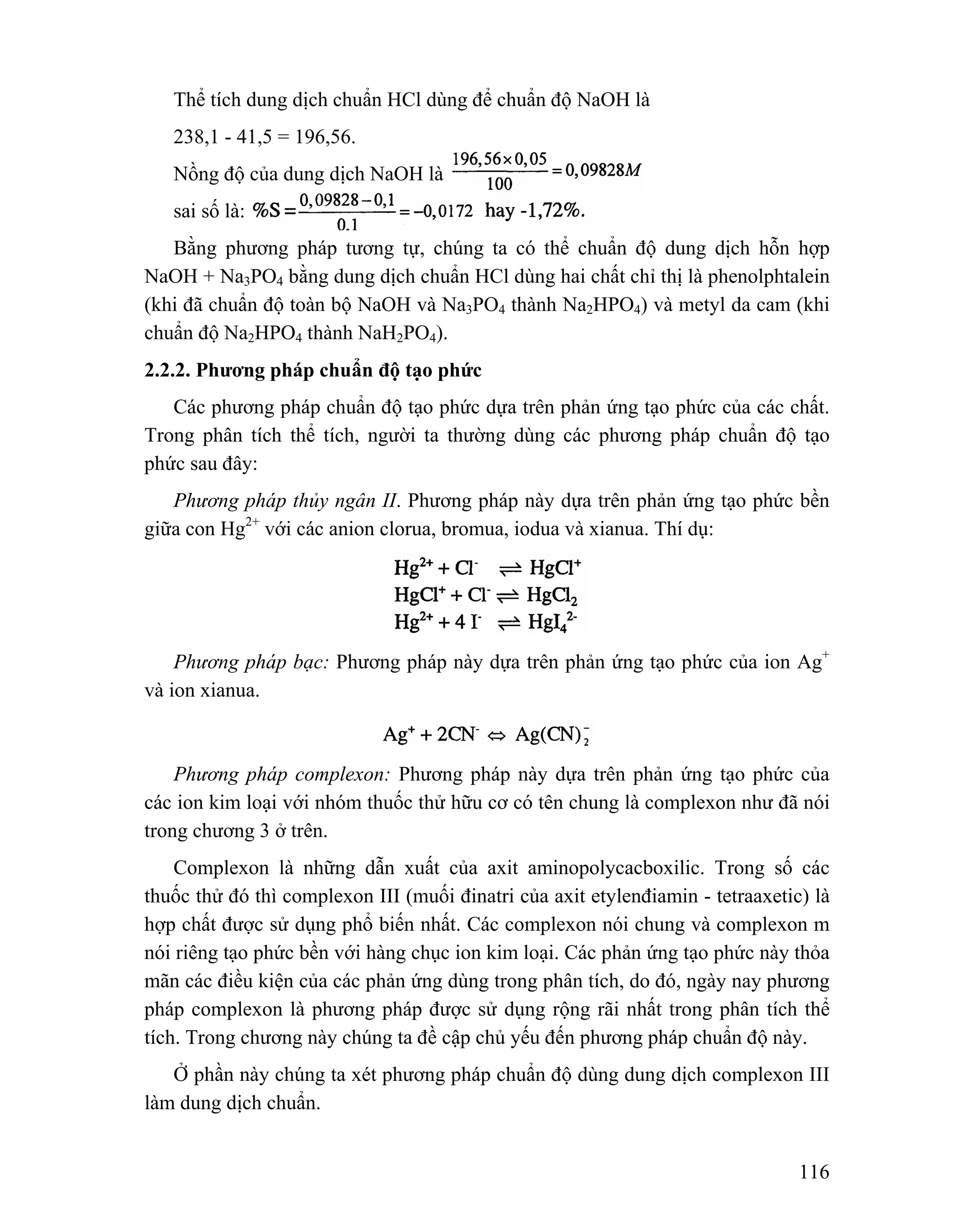 Thể tích dung dịch chuẩn HCl dùng để chuẩn độ NaOH là 
238,1 - 41,5 = 196,56. 
Nồng độ của dung dịch NaOH là 
sai số là: 
Bằng phương pháp tương tự, chúng ta có thể chuẩn độ dung dịch hỗn hợp 
NaOH + Na3PO4 bằng dung dịch chuẩn HCl dùng hai chất chỉ thị là phenolphtalein 
(khi đã chuẩn độ toàn bộ NaOH và Na3PO4 thành Na2HPO4) và metyl da cam (khi 
chuẩn độ Na2HPO4 thành NaH2PO4). 
2.2.2. Phương pháp chuẩn độ tạo phức 
Các phương pháp chuẩn độ tạo phức dựa trên phản ứng tạo phức của các chất. 
Trong phân tích thể tích, người ta thường dùng các phương pháp chuẩn độ tạo 
phức sau đây: 
Phương pháp thủy ngân II. Phương pháp này dựa trên phản ứng tạo phức bền 
116 
giữa con Hg2+ với các anion clorua, bromua, iodua và xianua. Thí dụ: 
Phương pháp bạc: Phương pháp này dựa trên phản ứng tạo phức của ion Ag+ 
và ion xianua. 
Phương pháp complexon: Phương pháp này dựa trên phản ứng tạo phức của 
các ion kim loại với nhóm thuốc thử hữu cơ có tên chung là complexon như đã nói 
trong chương 3 ở trên. 
Complexon là những dẫn xuất của axit aminopolycacboxilic. Trong số các 
thuốc thử đó thì complexon III (muối đinatri của axit etylenđiamin - tetraaxetic) là 
hợp chất được sử dụng phổ biến nhất. Các complexon nói chung và complexon m 
nói riêng tạo phức bền với hàng chục ion kim loại. Các phản ứng tạo phức này thỏa 
mãn các điều kiện của các phản ứng dùng trong phân tích, do đó, ngày nay phương 
pháp complexon là phương pháp được sử dụng rộng rãi nhất trong phân tích thể 
tích. Trong chương này chúng ta đề cập chủ yếu đến phương pháp chuẩn độ này. 
Ở phần này chúng ta xét phương pháp chuẩn độ dùng dung dịch complexon III 
làm dung dịch chuẩn. 
 