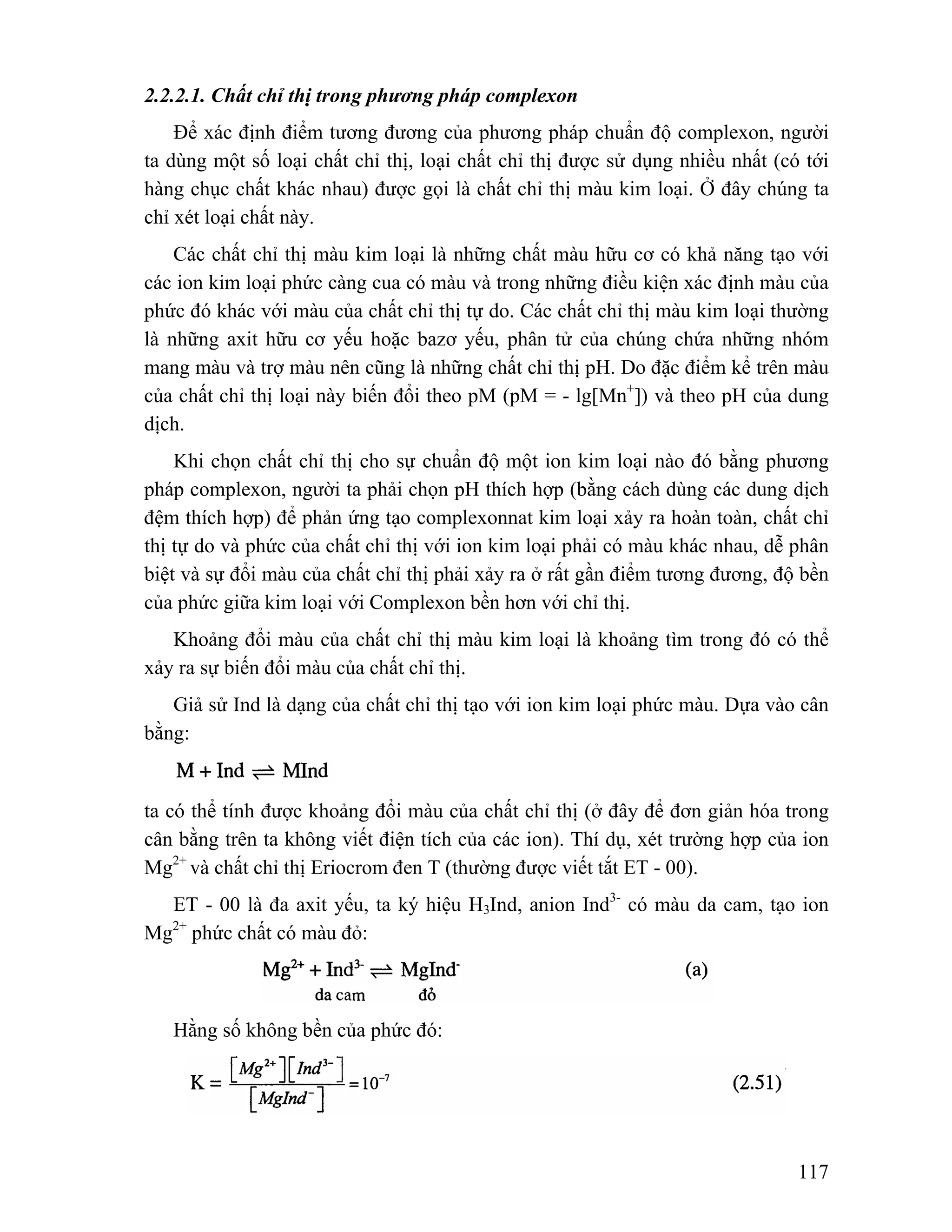 117 
2.2.2.1. Chất chỉ thị trong phương pháp complexon 
Để xác định điểm tương đương của phương pháp chuẩn độ complexon, người 
ta dùng một số loại chất chỉ thị, loại chất chỉ thị được sử dụng nhiều nhất (có tới 
hàng chục chất khác nhau) được gọi là chất chỉ thị màu kim loại. Ở đây chúng ta 
chỉ xét loại chất này. 
Các chất chỉ thị màu kim loại là những chất màu hữu cơ có khả năng tạo với 
các ion kim loại phức càng cua có màu và trong những điều kiện xác định màu của 
phức đó khác với màu của chất chỉ thị tự do. Các chất chỉ thị màu kim loại thường 
là những axit hữu cơ yếu hoặc bazơ yếu, phân tử của chúng chứa những nhóm 
mang màu và trợ màu nên cũng là những chất chỉ thị pH. Do đặc điểm kể trên màu 
của chất chỉ thị loại này biến đổi theo pM (pM = - lg[Mn+]) và theo pH của dung 
dịch. 
Khi chọn chất chỉ thị cho sự chuẩn độ một ion kim loại nào đó bằng phương 
pháp complexon, người ta phải chọn pH thích hợp (bằng cách dùng các dung dịch 
đệm thích hợp) để phản ứng tạo complexonnat kim loại xảy ra hoàn toàn, chất chỉ 
thị tự do và phức của chất chỉ thị với ion kim loại phải có màu khác nhau, dễ phân 
biệt và sự đổi màu của chất chỉ thị phải xảy ra ở rất gần điểm tương đương, độ bền 
của phức giữa kim loại với Complexon bền hơn với chỉ thị. 
Khoảng đổi màu của chất chỉ thị màu kim loại là khoảng tìm trong đó có thể 
xảy ra sự biến đổi màu của chất chỉ thị. 
Giả sử Ind là dạng của chất chỉ thị tạo với ion kim loại phức màu. Dựa vào cân 
bằng: 
ta có thể tính được khoảng đổi màu của chất chỉ thị (ở đây để đơn giản hóa trong 
cân bằng trên ta không viết điện tích của các ion). Thí dụ, xét trường hợp của ion 
Mg2+ và chất chỉ thị Eriocrom đen T (thường được viết tắt ET - 00). 
ET - 00 là đa axit yếu, ta ký hiệu H3Ind, anion Ind3- có màu da cam, tạo ion 
Mg2+ phức chất có màu đỏ: 
Hằng số không bền của phức đó: 
 