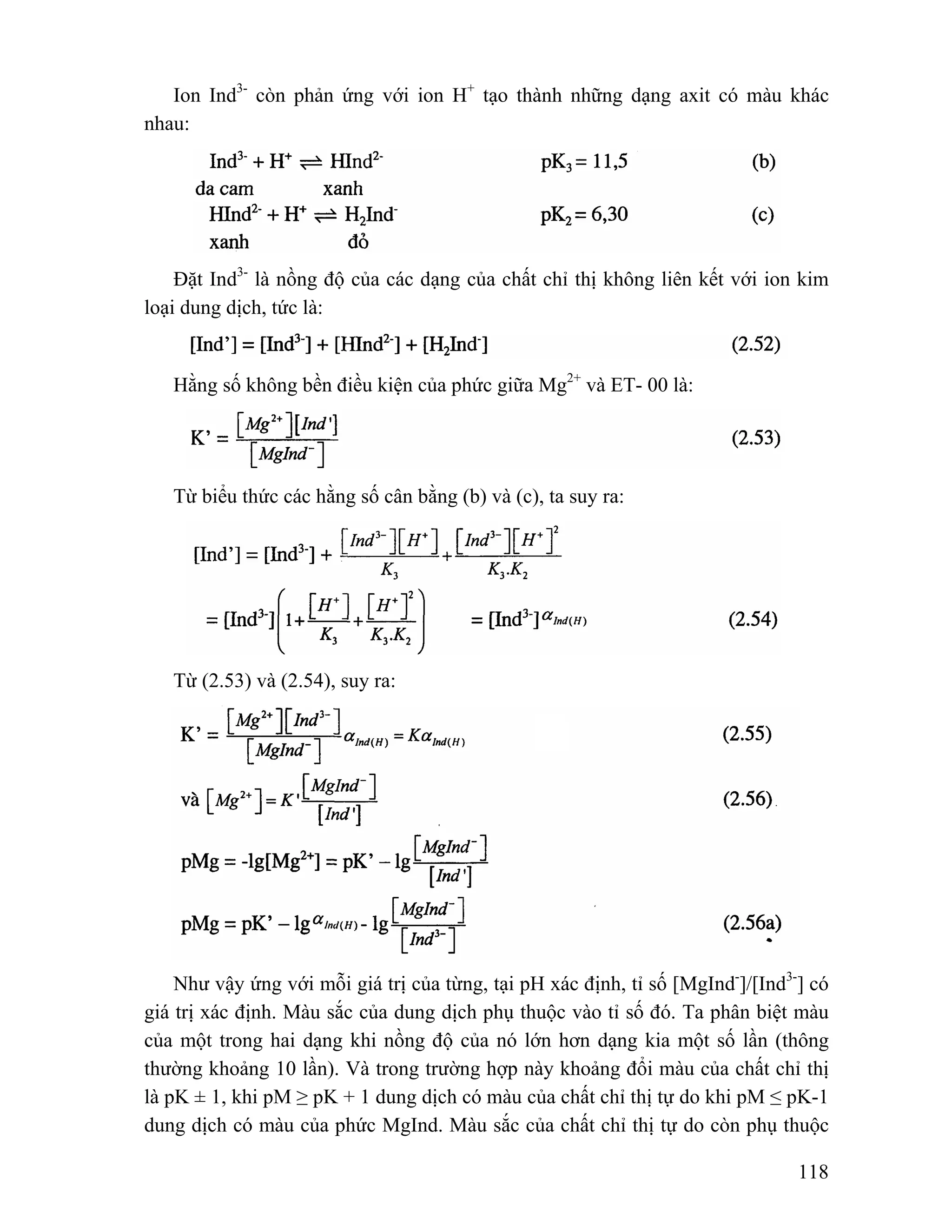 Ion Ind3- còn phản ứng với ion H+ tạo thành những dạng axit có màu khác 
118 
nhau: 
Đặt Ind3- là nồng độ của các dạng của chất chỉ thị không liên kết với ion kim 
loại dung dịch, tức là: 
Hằng số không bền điều kiện của phức giữa Mg2+ và ET- 00 là: 
Từ biểu thức các hằng số cân bằng (b) và (c), ta suy ra: 
Từ (2.53) và (2.54), suy ra: 
Như vậy ứng với mỗi giá trị của từng, tại pH xác định, tỉ số [MgInd-]/[Ind3-] có 
giá trị xác định. Màu sắc của dung dịch phụ thuộc vào tỉ số đó. Ta phân biệt màu 
của một trong hai dạng khi nồng độ của nó lớn hơn dạng kia một số lần (thông 
thường khoảng 10 lần). Và trong trường hợp này khoảng đổi màu của chất chỉ thị 
là pK ± 1, khi pM ≥ pK + 1 dung dịch có màu của chất chỉ thị tự do khi pM ≤ pK-1 
dung dịch có màu của phức MgInd. Màu sắc của chất chỉ thị tự do còn phụ thuộc 
 