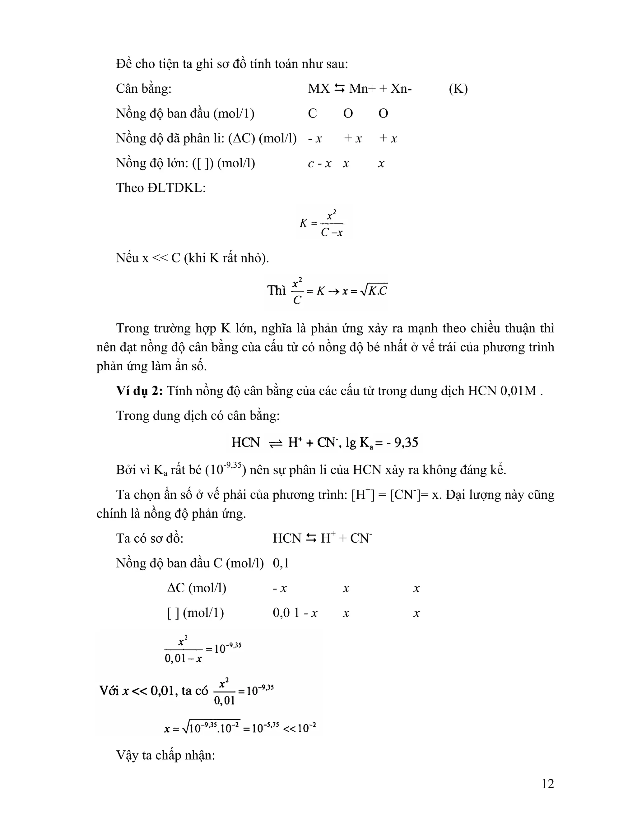 12 
Để cho tiện ta ghi sơ đồ tính toán như sau: 
Cân bằng: MX ' Mn+ + Xn- (K) 
Nồng độ ban đầu (mol/1) C O O 
Nồng độ đã phân li: (ΔC) (mol/l) - x + x + x 
Nồng độ lớn: ([ ]) (mol/l) c - x x x 
Theo ĐLTDKL: 
Nếu x << C (khi K rất nhỏ). 
Trong trường hợp K lớn, nghĩa là phản ứng xảy ra mạnh theo chiều thuận thì 
nên đạt nồng độ cân bằng của cấu tử có nồng độ bé nhất ở vế trái của phương trình 
phản ứng làm ẩn số. 
Ví dụ 2: Tính nồng độ cân bằng của các cấu tử trong dung dịch HCN 0,01M . 
Trong dung dịch có cân bằng: 
Bởi vì Ka rất bé (10-9,35) nên sự phân li của HCN xảy ra không đáng kể. 
Ta chọn ẩn số ở vế phải của phương trình: [H+] = [CN-]= x. Đại lượng này cũng 
chính là nồng độ phản ứng. 
Ta có sơ đồ: HCN ' H+ + CN-Nồng 
độ ban đầu C (mol/l) 0,1 
ΔC (mol/l) - x x x 
[ ] (mol/1) 0,0 1 - x x x 
Vậy ta chấp nhận: 
 