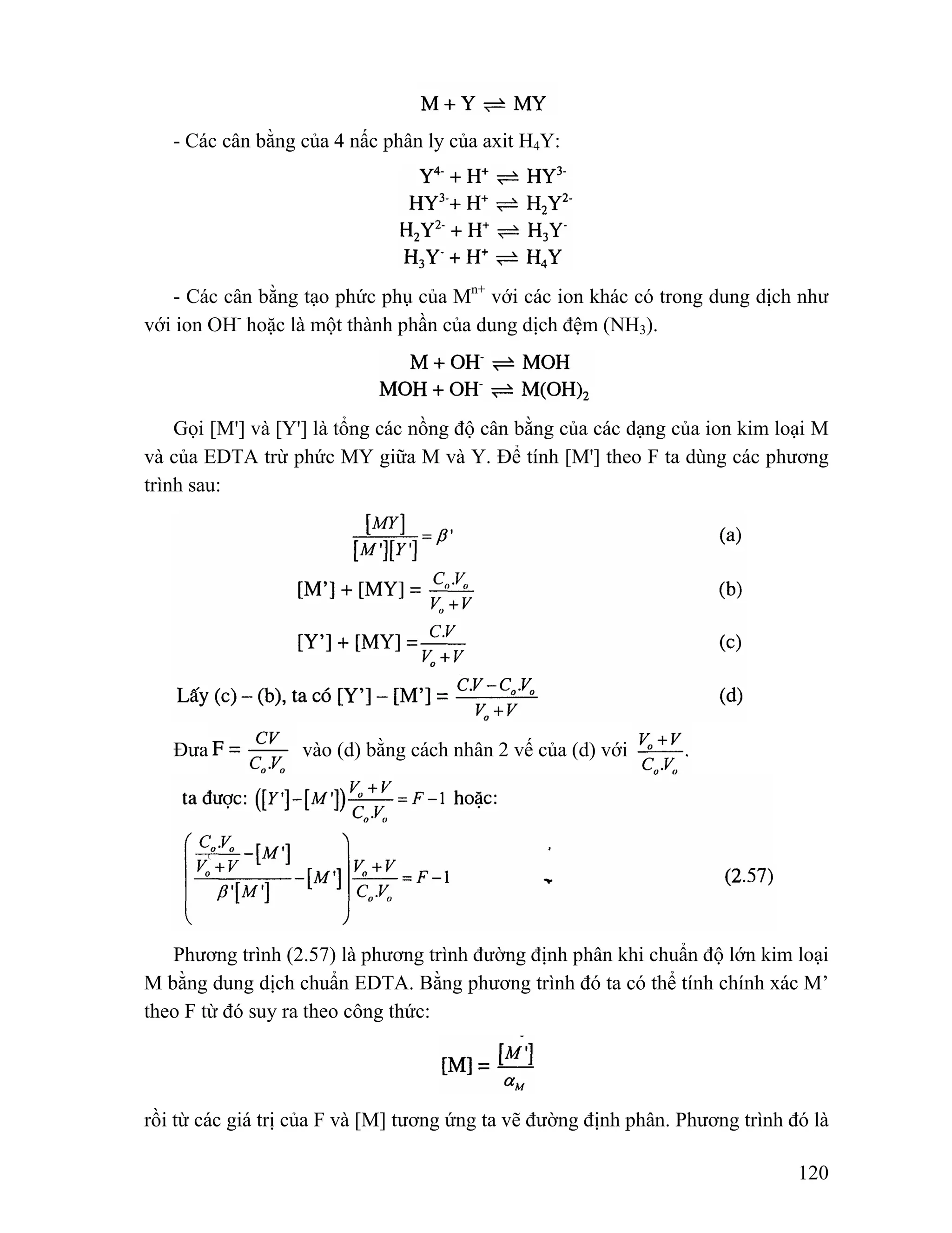 120 
- Các cân bằng của 4 nấc phân ly của axit H4Y: 
- Các cân bằng tạo phức phụ của Mn+ với các ion khác có trong dung dịch như 
với ion OH- hoặc là một thành phần của dung dịch đệm (NH3). 
Gọi [M'] và [Y'] là tổng các nồng độ cân bằng của các dạng của ion kim loại M 
và của EDTA trừ phức MY giữa M và Y. Để tính [M'] theo F ta dùng các phương 
trình sau: 
Đưa vào (d) bằng cách nhân 2 vế của (d) với 
Phương trình (2.57) là phương trình đường định phân khi chuẩn độ lớn kim loại 
M bằng dung dịch chuẩn EDTA. Bằng phương trình đó ta có thể tính chính xác M’ 
theo F từ đó suy ra theo công thức: 
rồi từ các giá trị của F và [M] tương ứng ta vẽ đường định phân. Phương trình đó là 
 