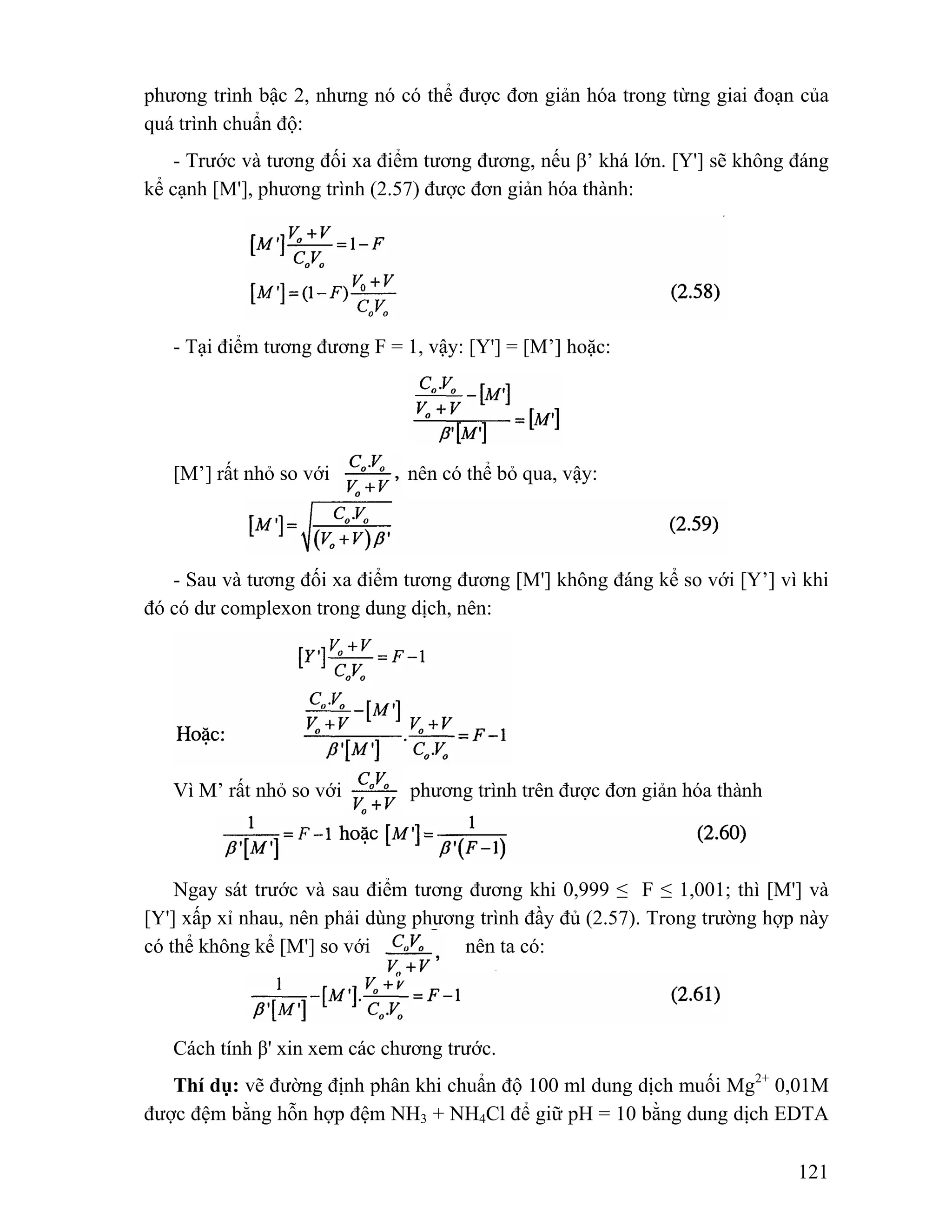phương trình bậc 2, nhưng nó có thể được đơn giản hóa trong từng giai đoạn của 
quá trình chuẩn độ: 
- Trước và tương đối xa điểm tương đương, nếu β’ khá lớn. [Y'] sẽ không đáng 
121 
kể cạnh [M'], phương trình (2.57) được đơn giản hóa thành: 
- Tại điểm tương đương F = 1, vậy: [Y'] = [M’] hoặc: 
[M’] rất nhỏ so với nên có thể bỏ qua, vậy: 
- Sau và tương đối xa điểm tương đương [M'] không đáng kể so với [Y’] vì khi 
đó có dư complexon trong dung dịch, nên: 
Vì M’ rất nhỏ so với nên phương trình trên được đơn giản hóa thành 
Ngay sát trước và sau điểm tương đương khi 0,999 ≤ F ≤ 1,001; thì [M'] và 
[Y'] xấp xỉ nhau, nên phải dùng phương trình đầy đủ (2.57). Trong trường hợp này 
có thể không kể [M'] so với nên ta có: 
Cách tính β' xin xem các chương trước. 
Thí dụ: vẽ đường định phân khi chuẩn độ 100 ml dung dịch muối Mg2+ 0,01M 
được đệm bằng hỗn hợp đệm NH3 + NH4Cl để giữ pH = 10 bằng dung dịch EDTA 
 