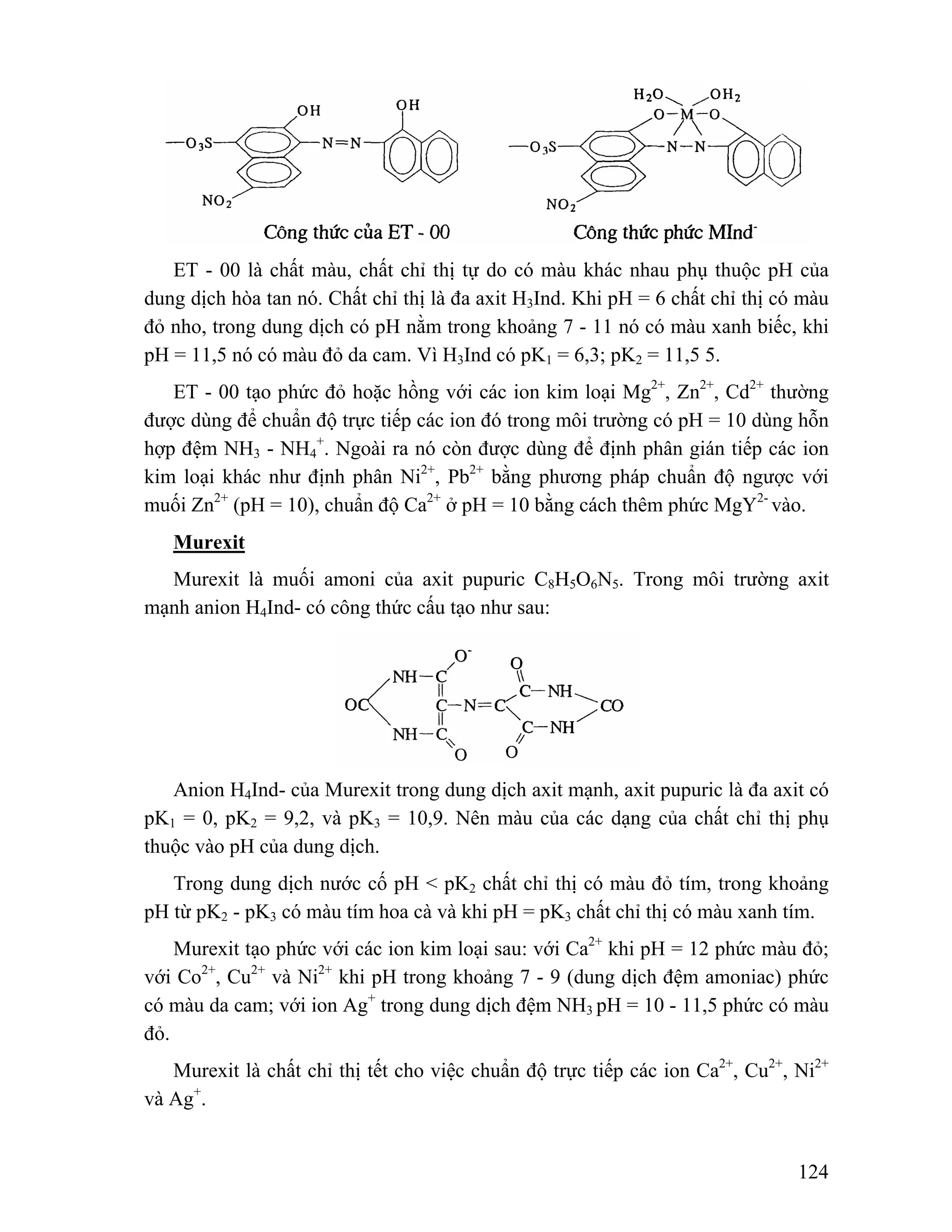 ET - 00 là chất màu, chất chỉ thị tự do có màu khác nhau phụ thuộc pH của 
dung dịch hòa tan nó. Chất chỉ thị là đa axit H3Ind. Khi pH = 6 chất chỉ thị có màu 
đỏ nho, trong dung dịch có pH nằm trong khoảng 7 - 11 nó có màu xanh biếc, khi 
pH = 11,5 nó có màu đỏ da cam. Vì H3Ind có pK1 = 6,3; pK2 = 11,5 5. 
ET - 00 tạo phức đỏ hoặc hồng với các ion kim loại Mg2+, Zn2+, Cd2+ thường 
được dùng để chuẩn độ trực tiếp các ion đó trong môi trường có pH = 10 dùng hỗn 
hợp đệm NH3 - NH4 
+. Ngoài ra nó còn được dùng để định phân gián tiếp các ion 
kim loại khác như định phân Ni2+, Pb2+ bằng phương pháp chuẩn độ ngược với 
muối Zn2+ (pH = 10), chuẩn độ Ca2+ ở pH = 10 bằng cách thêm phức MgY2- vào. 
Murexit 
Murexit là muối amoni của axit pupuric C8H5O6N5. Trong môi trường axit 
124 
mạnh anion H4Ind- có công thức cấu tạo như sau: 
Anion H4Ind- của Murexit trong dung dịch axit mạnh, axit pupuric là đa axit có 
pK1 = 0, pK2 = 9,2, và pK3 = 10,9. Nên màu của các dạng của chất chỉ thị phụ 
thuộc vào pH của dung dịch. 
Trong dung dịch nước cố pH < pK2 chất chỉ thị có màu đỏ tím, trong khoảng 
pH từ pK2 - pK3 có màu tím hoa cà và khi pH = pK3 chất chỉ thị có màu xanh tím. 
Murexit tạo phức với các ion kim loại sau: với Ca2+ khi pH = 12 phức màu đỏ; 
với Co2+, Cu2+ và Ni2+ khi pH trong khoảng 7 - 9 (dung dịch đệm amoniac) phức 
có màu da cam; với ion Ag+ trong dung dịch đệm NH3 pH = 10 - 11,5 phức có màu 
đỏ. 
Murexit là chất chỉ thị tết cho việc chuẩn độ trực tiếp các ion Ca2+, Cu2+, Ni2+ 
và Ag+. 
 