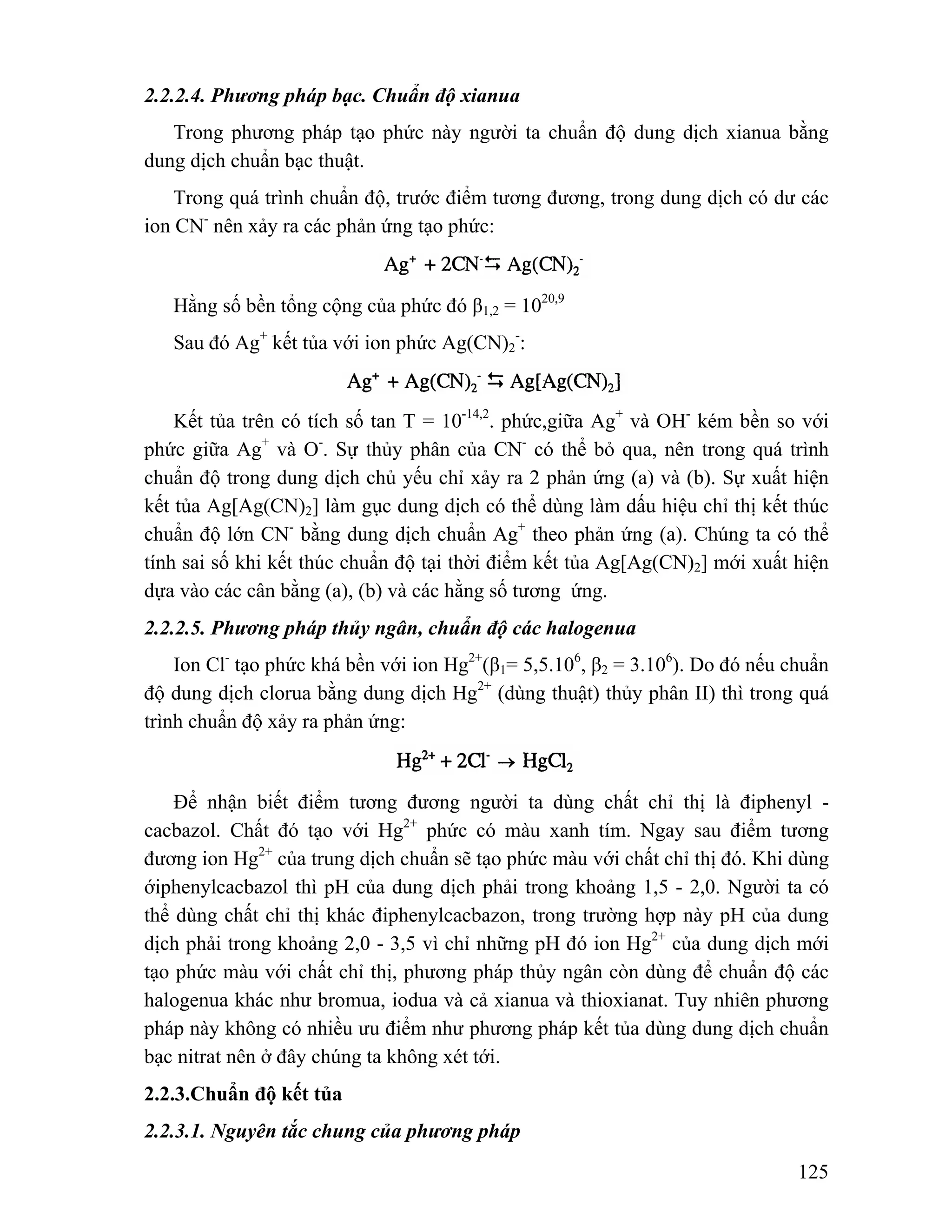 125 
2.2.2.4. Phương pháp bạc. Chuẩn độ xianua 
Trong phương pháp tạo phức này người ta chuẩn độ dung dịch xianua bằng 
dung dịch chuẩn bạc thuật. 
Trong quá trình chuẩn độ, trước điểm tương đương, trong dung dịch có dư các 
ion CN- nên xảy ra các phản ứng tạo phức: 
Hằng số bền tổng cộng của phức đó β1,2 = 1020,9 
Sau đó Ag+ kết tủa với ion phức Ag(CN)2 
-: 
Kết tủa trên có tích số tan T = 10-14,2. phức,giữa Ag+ và OH- kém bền so với 
phức giữa Ag+ và O-. Sự thủy phân của CN- có thể bỏ qua, nên trong quá trình 
chuẩn độ trong dung dịch chủ yếu chỉ xảy ra 2 phản ứng (a) và (b). Sự xuất hiện 
kết tủa Ag[Ag(CN)2] làm gục dung dịch có thể dùng làm dấu hiệu chỉ thị kết thúc 
chuẩn độ lớn CN- bằng dung dịch chuẩn Ag+ theo phản ứng (a). Chúng ta có thể 
tính sai số khi kết thúc chuẩn độ tại thời điểm kết tủa Ag[Ag(CN)2] mới xuất hiện 
dựa vào các cân bằng (a), (b) và các hằng số tương ứng. 
2.2.2.5. Phương pháp thủy ngân, chuẩn độ các halogenua 
Ion Cl- tạo phức khá bền với ion Hg2+(β1= 5,5.106, β2 = 3.106). Do đó nếu chuẩn 
độ dung dịch clorua bằng dung dịch Hg2+ (dùng thuật) thủy phân II) thì trong quá 
trình chuẩn độ xảy ra phản ứng: 
Để nhận biết điểm tương đương người ta dùng chất chỉ thị là điphenyl - 
cacbazol. Chất đó tạo với Hg2+ phức có màu xanh tím. Ngay sau điểm tương 
đương ion Hg2+ của trung dịch chuẩn sẽ tạo phức màu với chất chỉ thị đó. Khi dùng 
ớiphenylcacbazol thì pH của dung dịch phải trong khoảng 1,5 - 2,0. Người ta có 
thể dùng chất chỉ thị khác điphenylcacbazon, trong trường hợp này pH của dung 
dịch phải trong khoảng 2,0 - 3,5 vì chỉ những pH đó ion Hg2+ của dung dịch mới 
tạo phức màu với chất chỉ thị, phương pháp thủy ngân còn dùng để chuẩn độ các 
halogenua khác như bromua, iodua và cả xianua và thioxianat. Tuy nhiên phương 
pháp này không có nhiều ưu điểm như phương pháp kết tủa dùng dung dịch chuẩn 
bạc nitrat nên ở đây chúng ta không xét tới. 
2.2.3.Chuẩn độ kết tủa 
2.2.3.1. Nguyên tắc chung của phương pháp 
 