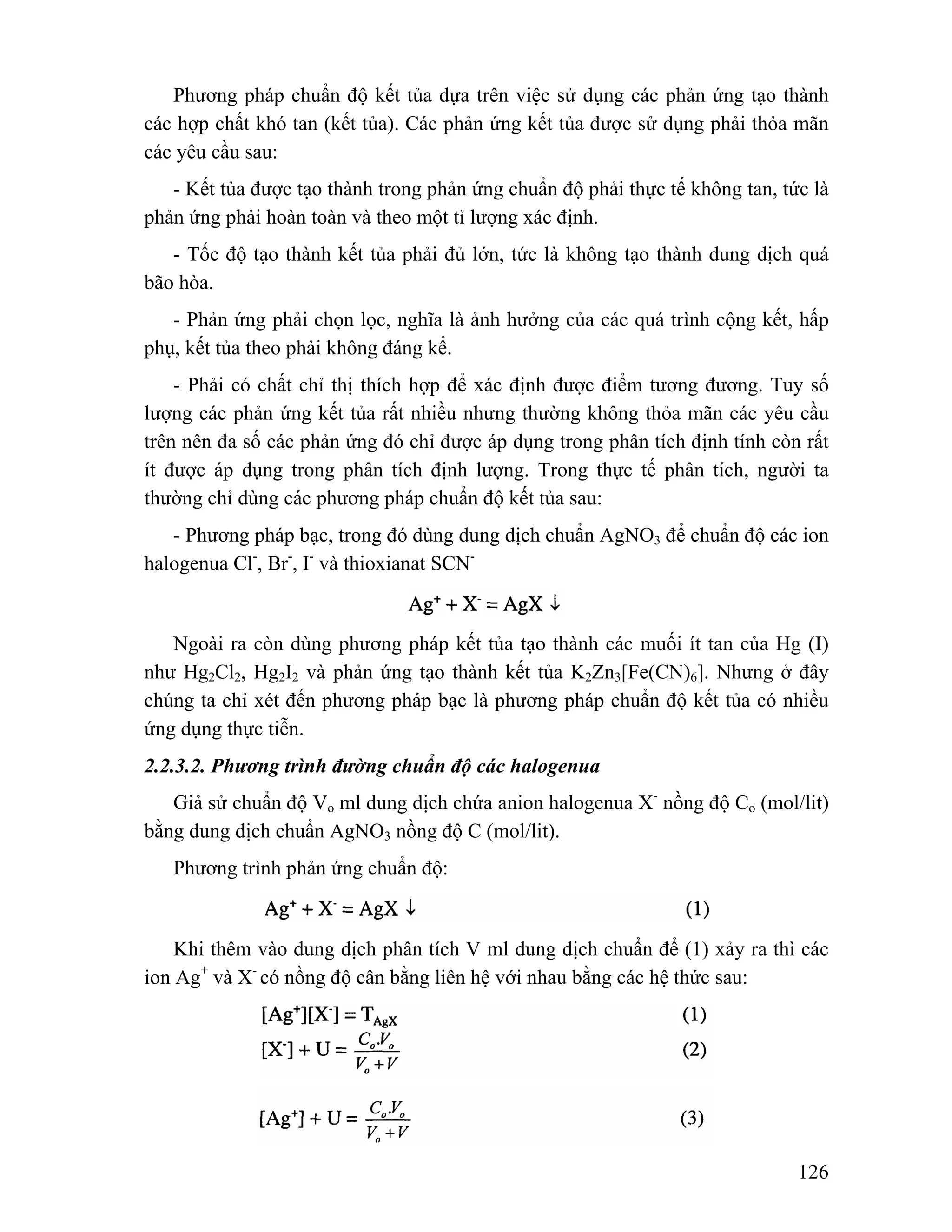Phương pháp chuẩn độ kết tủa dựa trên việc sử dụng các phản ứng tạo thành 
các hợp chất khó tan (kết tủa). Các phản ứng kết tủa được sử dụng phải thỏa mãn 
các yêu cầu sau: 
- Kết tủa được tạo thành trong phản ứng chuẩn độ phải thực tế không tan, tức là 
126 
phản ứng phải hoàn toàn và theo một tỉ lượng xác định. 
- Tốc độ tạo thành kết tủa phải đủ lớn, tức là không tạo thành dung dịch quá 
bão hòa. 
- Phản ứng phải chọn lọc, nghĩa là ảnh hưởng của các quá trình cộng kết, hấp 
phụ, kết tủa theo phải không đáng kể. 
- Phải có chất chỉ thị thích hợp để xác định được điểm tương đương. Tuy số 
lượng các phản ứng kết tủa rất nhiều nhưng thường không thỏa mãn các yêu cầu 
trên nên đa số các phản ứng đó chỉ được áp dụng trong phân tích định tính còn rất 
ít được áp dụng trong phân tích định lượng. Trong thực tế phân tích, người ta 
thường chỉ dùng các phương pháp chuẩn độ kết tủa sau: 
- Phương pháp bạc, trong đó dùng dung dịch chuẩn AgNO3 để chuẩn độ các ion 
halogenua Cl-, Br-, I- và thioxianat SCN-Ngoài 
ra còn dùng phương pháp kết tủa tạo thành các muối ít tan của Hg (I) 
như Hg2Cl2, Hg2I2 và phản ứng tạo thành kết tủa K2Zn3[Fe(CN)6]. Nhưng ở đây 
chúng ta chỉ xét đến phương pháp bạc là phương pháp chuẩn độ kết tủa có nhiều 
ứng dụng thực tiễn. 
2.2.3.2. Phương trình đường chuẩn độ các halogenua 
Giả sử chuẩn độ Vo ml dung dịch chứa anion halogenua X- nồng độ Co (mol/lit) 
bằng dung dịch chuẩn AgNO3 nồng độ C (mol/lit). 
Phương trình phản ứng chuẩn độ: 
Khi thêm vào dung dịch phân tích V ml dung dịch chuẩn để (1) xảy ra thì các 
ion Ag+ và X- có nồng độ cân bằng liên hệ với nhau bằng các hệ thức sau: 
 