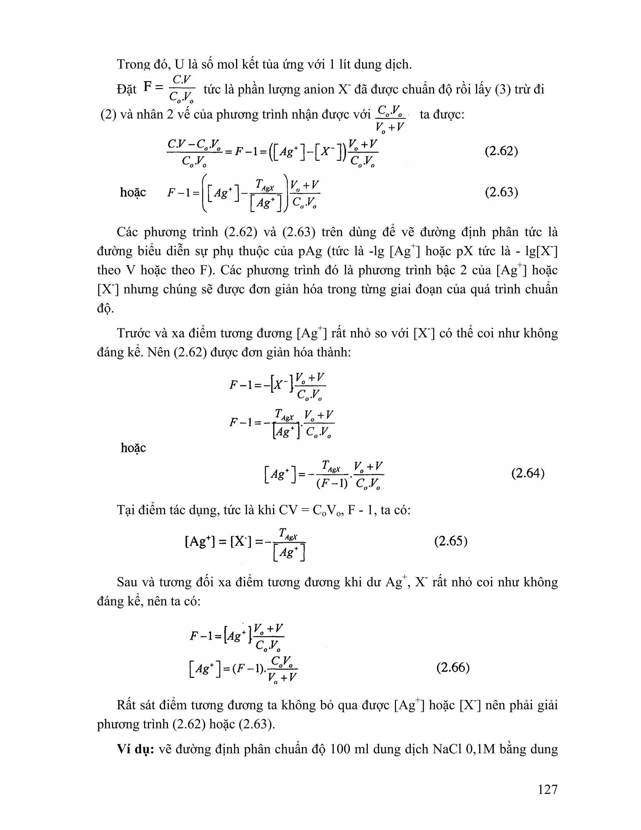 Trong đó, U là số mol kết tủa ứng với 1 lít dung dịch. 
Đặt tức là phần lượng anion X- đã được chuẩn độ rồi lấy (3) trừ đi 
(2) và nhân 2 vế của phương trình nhận được với ta được: 
Các phương trình (2.62) và (2.63) trên dùng để vẽ đường định phân tức là 
đường biểu diễn sự phụ thuộc của pAg (tức là -lg [Ag+] hoặc pX tức là - lg[X-] 
theo V hoặc theo F). Các phương trình đó là phương trình bậc 2 của [Ag+] hoặc 
[X-] nhưng chúng sẽ được đơn giản hóa trong từng giai đoạn của quá trình chuẩn 
độ. 
Trước và xa điểm tương đương [Ag+] rất nhỏ so với [X-] có thể coi như không 
127 
đáng kể. Nên (2.62) được đơn giản hóa thành: 
Tại điểm tác dụng, tức là khi CV = CoVo, F - 1, ta có: 
Sau và tương đối xa điểm tương đương khi dư Ag+, X- rất nhỏ coi như không 
đáng kể, nên ta có: 
Rất sát điểm tương đương ta không bỏ qua được [Ag+] hoặc [X-] nên phải giải 
phương trình (2.62) hoặc (2.63). 
Ví dụ: vẽ đường định phân chuẩn độ 100 ml dung dịch NaCl 0,1M bằng dung 
 