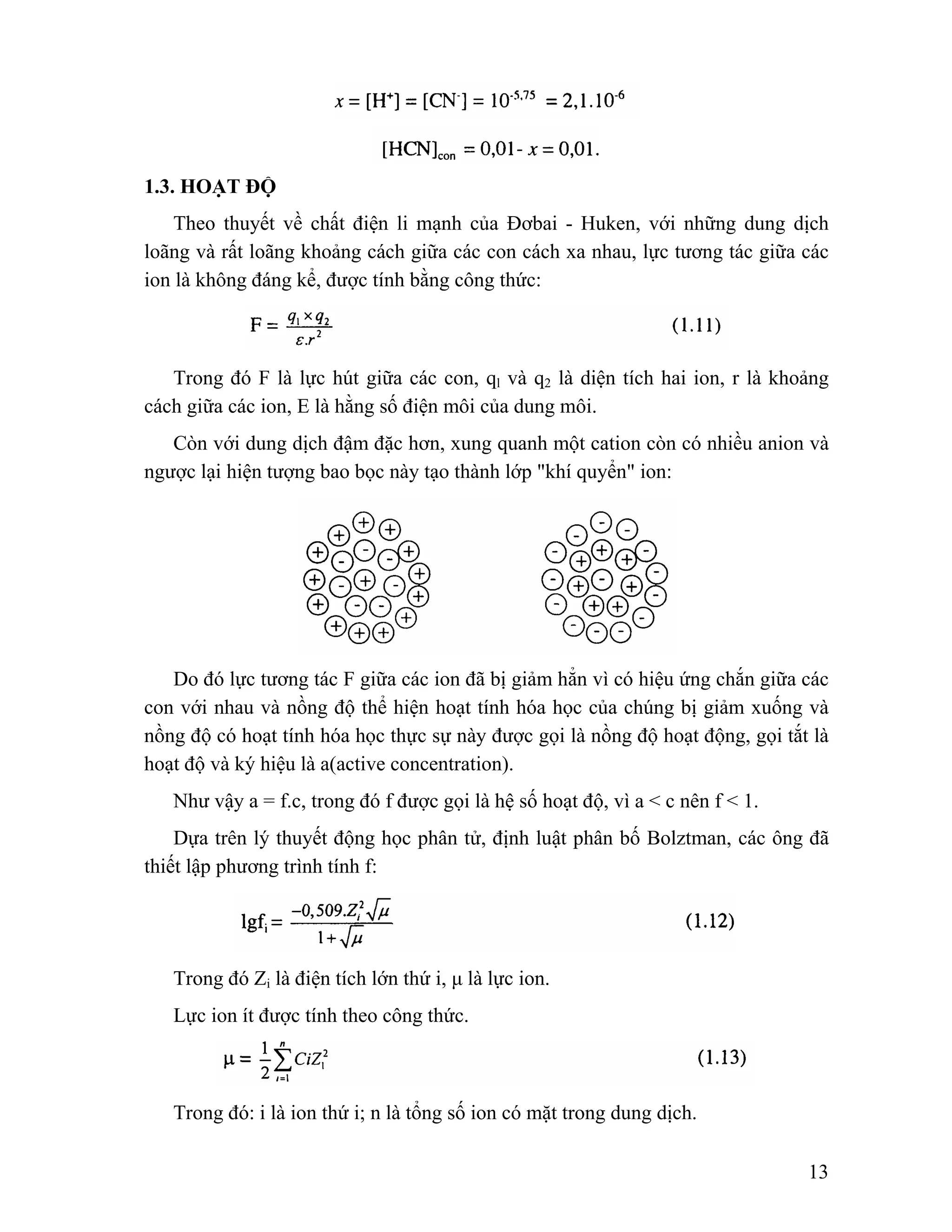 13 
1.3. HOẠT ĐỘ 
Theo thuyết về chất điện li mạnh của Đơbai - Huken, với những dung dịch 
loãng và rất loãng khoảng cách giữa các con cách xa nhau, lực tương tác giữa các 
ion là không đáng kể, được tính bằng công thức: 
Trong đó F là lực hút giữa các con, ql và q2 là diện tích hai ion, r là khoảng 
cách giữa các ion, E là hằng số điện môi của dung môi. 
Còn với dung dịch đậm đặc hơn, xung quanh một cation còn có nhiều anion và 
ngược lại hiện tượng bao bọc này tạo thành lớp "khí quyển" ion: 
Do đó lực tương tác F giữa các ion đã bị giảm hẳn vì có hiệu ứng chắn giữa các 
con với nhau và nồng độ thể hiện hoạt tính hóa học của chúng bị giảm xuống và 
nồng độ có hoạt tính hóa học thực sự này được gọi là nồng độ hoạt động, gọi tắt là 
hoạt độ và ký hiệu là a(active concentration). 
Như vậy a = f.c, trong đó f được gọi là hệ số hoạt độ, vì a < c nên f < 1. 
Dựa trên lý thuyết động học phân tử, định luật phân bố Bolztman, các ông đã 
thiết lập phương trình tính f: 
Trong đó Zi là điện tích lớn thứ i, μ là lực ion. 
Lực ion ít được tính theo công thức. 
Trong đó: i là ion thứ i; n là tổng số ion có mặt trong dung dịch. 
 