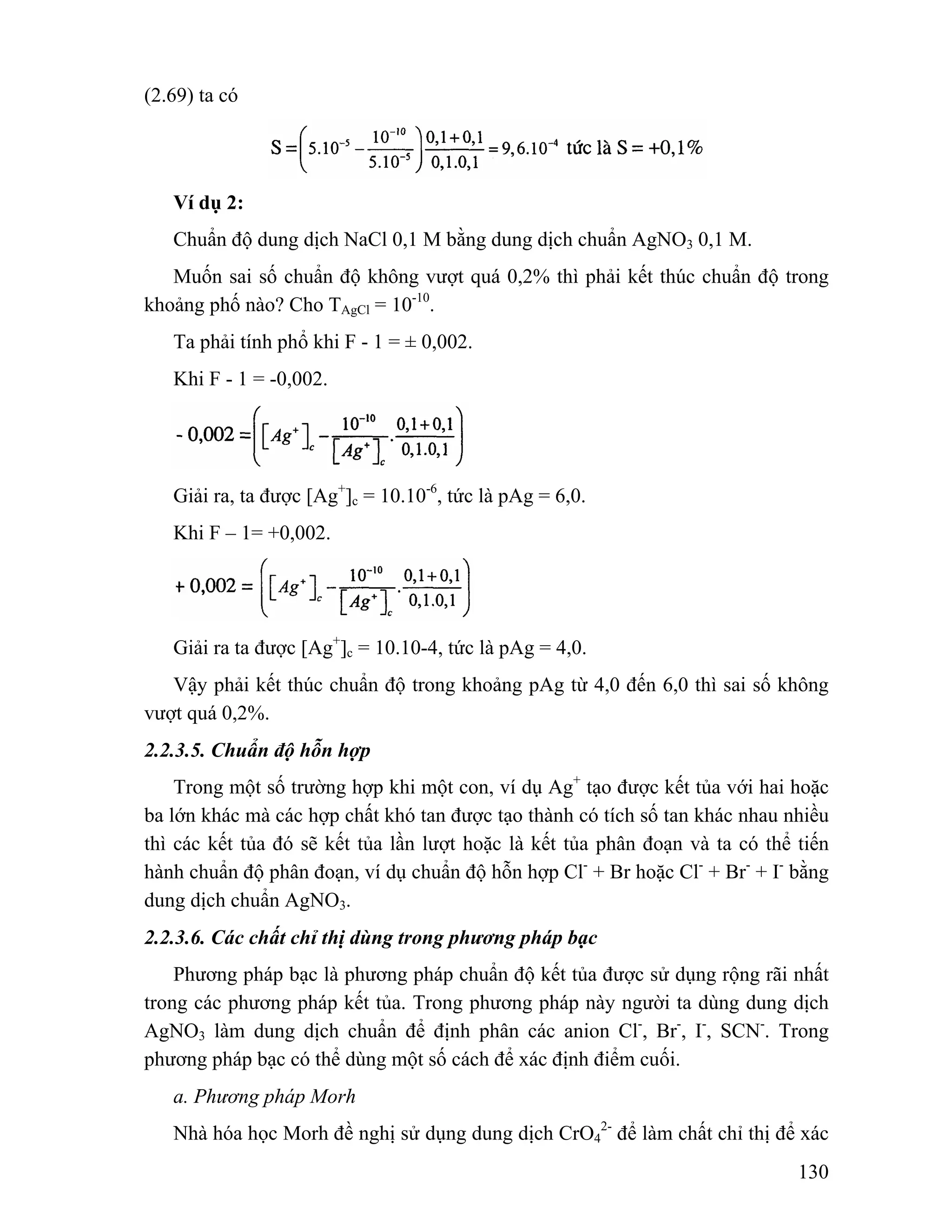 130 
(2.69) ta có 
Ví dụ 2: 
Chuẩn độ dung dịch NaCl 0,1 M bằng dung dịch chuẩn AgNO3 0,1 M. 
Muốn sai số chuẩn độ không vượt quá 0,2% thì phải kết thúc chuẩn độ trong 
khoảng phố nào? Cho TAgCl = 10-10. 
Ta phải tính phổ khi F - 1 = ± 0,002. 
Khi F - 1 = -0,002. 
Giải ra, ta được [Ag+]c = 10.10-6, tức là pAg = 6,0. 
Khi F – 1= +0,002. 
Giải ra ta được [Ag+]c = 10.10-4, tức là pAg = 4,0. 
Vậy phải kết thúc chuẩn độ trong khoảng pAg từ 4,0 đến 6,0 thì sai số không 
vượt quá 0,2%. 
2.2.3.5. Chuẩn độ hỗn hợp 
Trong một số trường hợp khi một con, ví dụ Ag+ tạo được kết tủa với hai hoặc 
ba lớn khác mà các hợp chất khó tan được tạo thành có tích số tan khác nhau nhiều 
thì các kết tủa đó sẽ kết tủa lần lượt hoặc là kết tủa phân đoạn và ta có thể tiến 
hành chuẩn độ phân đoạn, ví dụ chuẩn độ hỗn hợp Cl- + Br hoặc Cl- + Br- + I- bằng 
dung dịch chuẩn AgNO3. 
2.2.3.6. Các chất chỉ thị dùng trong phương pháp bạc 
Phương pháp bạc là phương pháp chuẩn độ kết tủa được sử dụng rộng rãi nhất 
trong các phương pháp kết tủa. Trong phương pháp này người ta dùng dung dịch 
AgNO3 làm dung dịch chuẩn để định phân các anion Cl-, Br-, I-, SCN-. Trong 
phương pháp bạc có thể dùng một số cách để xác định điểm cuối. 
a. Phương pháp Morh 
Nhà hóa học Morh đề nghị sử dụng dung dịch CrO4 
2- để làm chất chỉ thị để xác 
 