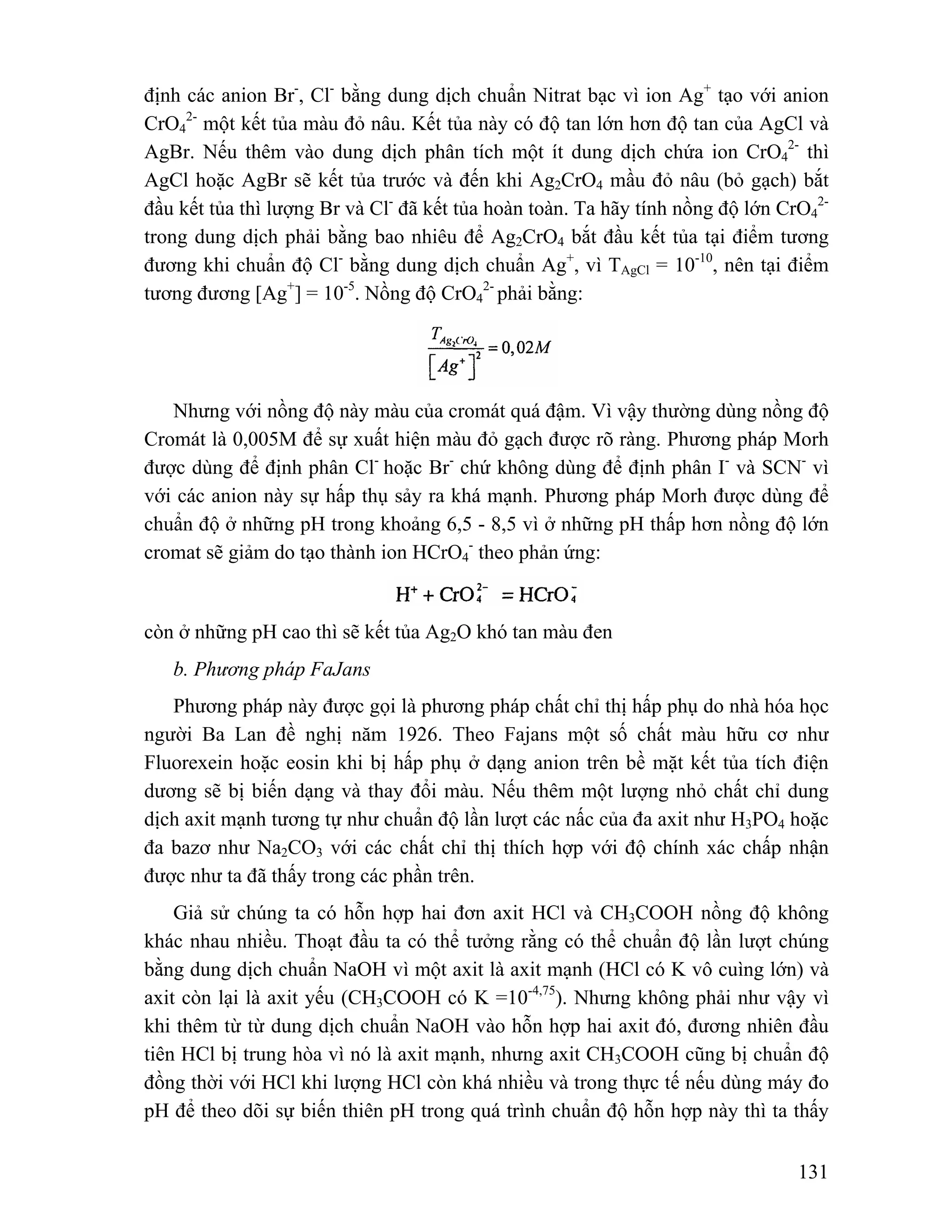 định các anion Br-, Cl- bằng dung dịch chuẩn Nitrat bạc vì ion Ag+ tạo với anion 
CrO4 
2- một kết tủa màu đỏ nâu. Kết tủa này có độ tan lớn hơn độ tan của AgCl và 
2- thì 
131 
AgBr. Nếu thêm vào dung dịch phân tích một ít dung dịch chứa ion CrO4 
AgCl hoặc AgBr sẽ kết tủa trước và đến khi Ag2CrO4 mầu đỏ nâu (bỏ gạch) bắt 
đầu kết tủa thì lượng Br và Cl- đã kết tủa hoàn toàn. Ta hãy tính nồng độ lớn CrO4 
2- 
trong dung dịch phải bằng bao nhiêu để Ag2CrO4 bắt đầu kết tủa tại điểm tương 
đương khi chuẩn độ Cl- bằng dung dịch chuẩn Ag+, vì TAgCl = 10-10, nên tại điểm 
tương đương [Ag+] = 10-5. Nồng độ CrO4 
2- phải bằng: 
Nhưng với nồng độ này màu của cromát quá đậm. Vì vậy thường dùng nồng độ 
Cromát là 0,005M để sự xuất hiện màu đỏ gạch được rõ ràng. Phương pháp Morh 
được dùng để định phân Cl- hoặc Br- chứ không dùng để định phân I- và SCN- vì 
với các anion này sự hấp thụ sảy ra khá mạnh. Phương pháp Morh được dùng để 
chuẩn độ ở những pH trong khoảng 6,5 - 8,5 vì ở những pH thấp hơn nồng độ lớn 
cromat sẽ giảm do tạo thành ion HCrO4 
- theo phản ứng: 
còn ở những pH cao thì sẽ kết tủa Ag2O khó tan màu đen 
b. Phương pháp FaJans 
Phương pháp này được gọi là phương pháp chất chỉ thị hấp phụ do nhà hóa học 
người Ba Lan đề nghị năm 1926. Theo Fajans một số chất màu hữu cơ như 
Fluorexein hoặc eosin khi bị hấp phụ ở dạng anion trên bề mặt kết tủa tích điện 
dương sẽ bị biến dạng và thay đổi màu. Nếu thêm một lượng nhỏ chất chỉ dung 
dịch axit mạnh tương tự như chuẩn độ lần lượt các nấc của đa axit như H3PO4 hoặc 
đa bazơ như Na2CO3 với các chất chỉ thị thích hợp với độ chính xác chấp nhận 
được như ta đã thấy trong các phần trên. 
Giả sử chúng ta có hỗn hợp hai đơn axit HCl và CH3COOH nồng độ không 
khác nhau nhiều. Thoạt đầu ta có thể tưởng rằng có thể chuẩn độ lần lượt chúng 
bằng dung dịch chuẩn NaOH vì một axit là axit mạnh (HCl có K vô cuìng lớn) và 
axit còn lại là axit yếu (CH3COOH có K =10-4,75). Nhưng không phải như vậy vì 
khi thêm từ từ dung dịch chuẩn NaOH vào hỗn hợp hai axit đó, đương nhiên đầu 
tiên HCl bị trung hòa vì nó là axit mạnh, nhưng axit CH3COOH cũng bị chuẩn độ 
đồng thời với HCl khi lượng HCl còn khá nhiều và trong thực tế nếu dùng máy đo 
pH để theo dõi sự biến thiên pH trong quá trình chuẩn độ hỗn hợp này thì ta thấy 
 