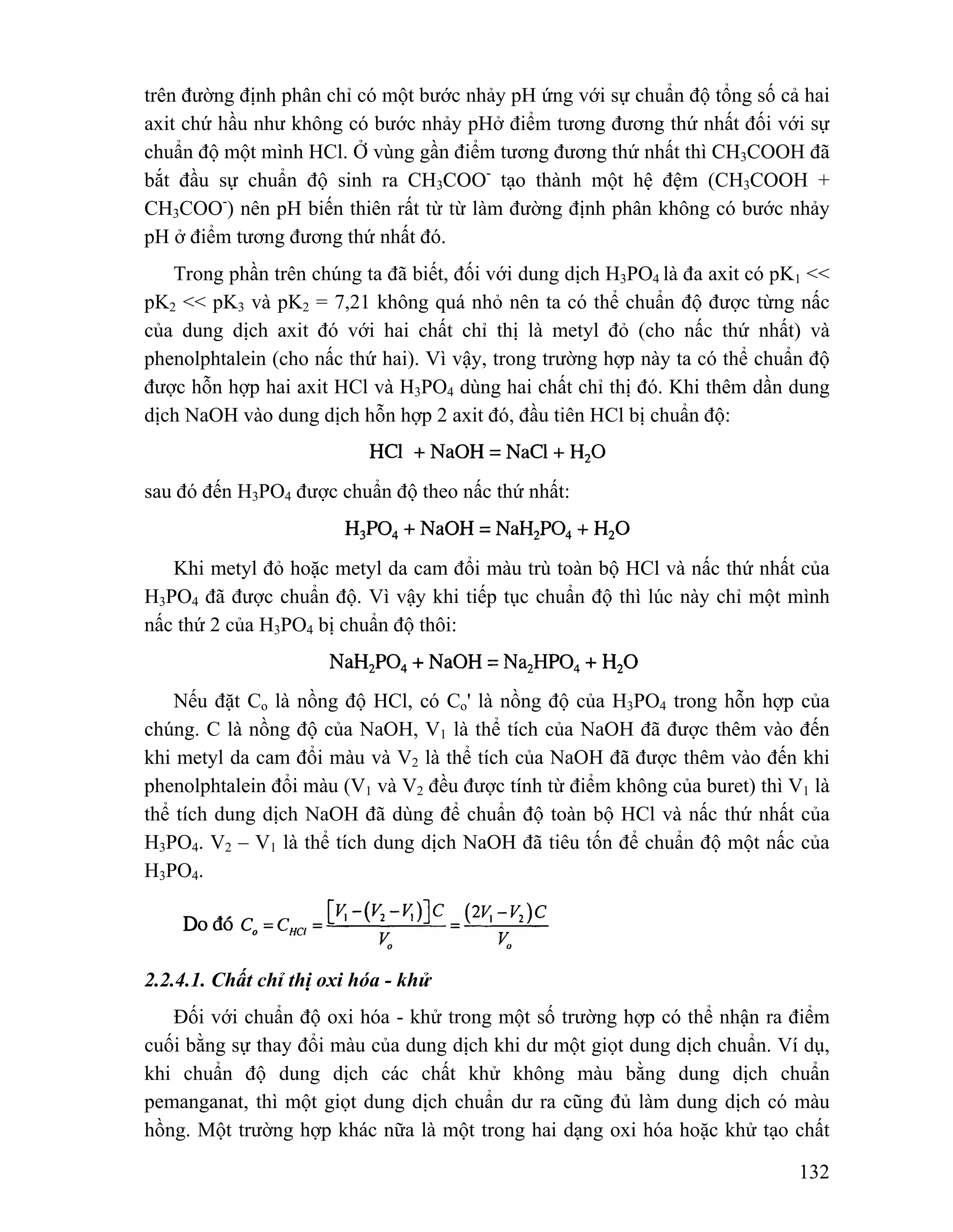 trên đường định phân chỉ có một bước nhảy pH ứng với sự chuẩn độ tổng số cả hai 
axit chứ hầu như không có bước nhảy pHở điểm tương đương thứ nhất đối với sự 
chuẩn độ một mình HCl. Ở vùng gần điểm tương đương thứ nhất thì CH3COOH đã 
bắt đầu sự chuẩn độ sinh ra CH3COO- tạo thành một hệ đệm (CH3COOH + 
CH3COO-) nên pH biến thiên rất từ từ làm đường định phân không có bước nhảy 
pH ở điểm tương đương thứ nhất đó. 
Trong phần trên chúng ta đã biết, đối với dung dịch H3PO4 là đa axit có pK1 << 
pK2 << pK3 và pK2 = 7,21 không quá nhỏ nên ta có thể chuẩn độ được từng nấc 
của dung dịch axit đó với hai chất chỉ thị là metyl đỏ (cho nấc thứ nhất) và 
phenolphtalein (cho nấc thứ hai). Vì vậy, trong trường hợp này ta có thể chuẩn độ 
được hỗn hợp hai axit HCl và H3PO4 dùng hai chất chỉ thị đó. Khi thêm dần dung 
dịch NaOH vào dung dịch hỗn hợp 2 axit đó, đầu tiên HCl bị chuẩn độ: 
132 
sau đó đến H3PO4 được chuẩn độ theo nấc thứ nhất: 
Khi metyl đỏ hoặc metyl da cam đổi màu trù toàn bộ HCl và nấc thứ nhất của 
H3PO4 đã được chuẩn độ. Vì vậy khi tiếp tục chuẩn độ thì lúc này chỉ một mình 
nấc thứ 2 của H3PO4 bị chuẩn độ thôi: 
Nếu đặt Co là nồng độ HCl, có Co' là nồng độ của H3PO4 trong hỗn hợp của 
chúng. C là nồng độ của NaOH, V1 là thể tích của NaOH đã được thêm vào đến 
khi metyl da cam đổi màu và V2 là thể tích của NaOH đã được thêm vào đến khi 
phenolphtalein đổi màu (V1 và V2 đều được tính từ điểm không của buret) thì V1 là 
thể tích dung dịch NaOH đã dùng để chuẩn độ toàn bộ HCl và nấc thứ nhất của 
H3PO4. V2 – V1 là thể tích dung dịch NaOH đã tiêu tốn để chuẩn độ một nấc của 
H3PO4. 
2.2.4.1. Chất chỉ thị oxi hóa - khử 
Đối với chuẩn độ oxi hóa - khử trong một số trường hợp có thể nhận ra điểm 
cuối bằng sự thay đổi màu của dung dịch khi dư một giọt dung dịch chuẩn. Ví dụ, 
khi chuẩn độ dung dịch các chất khử không màu bằng dung dịch chuẩn 
pemanganat, thì một giọt dung dịch chuẩn dư ra cũng đủ làm dung dịch có màu 
hồng. Một trường hợp khác nữa là một trong hai dạng oxi hóa hoặc khử tạo chất 
 