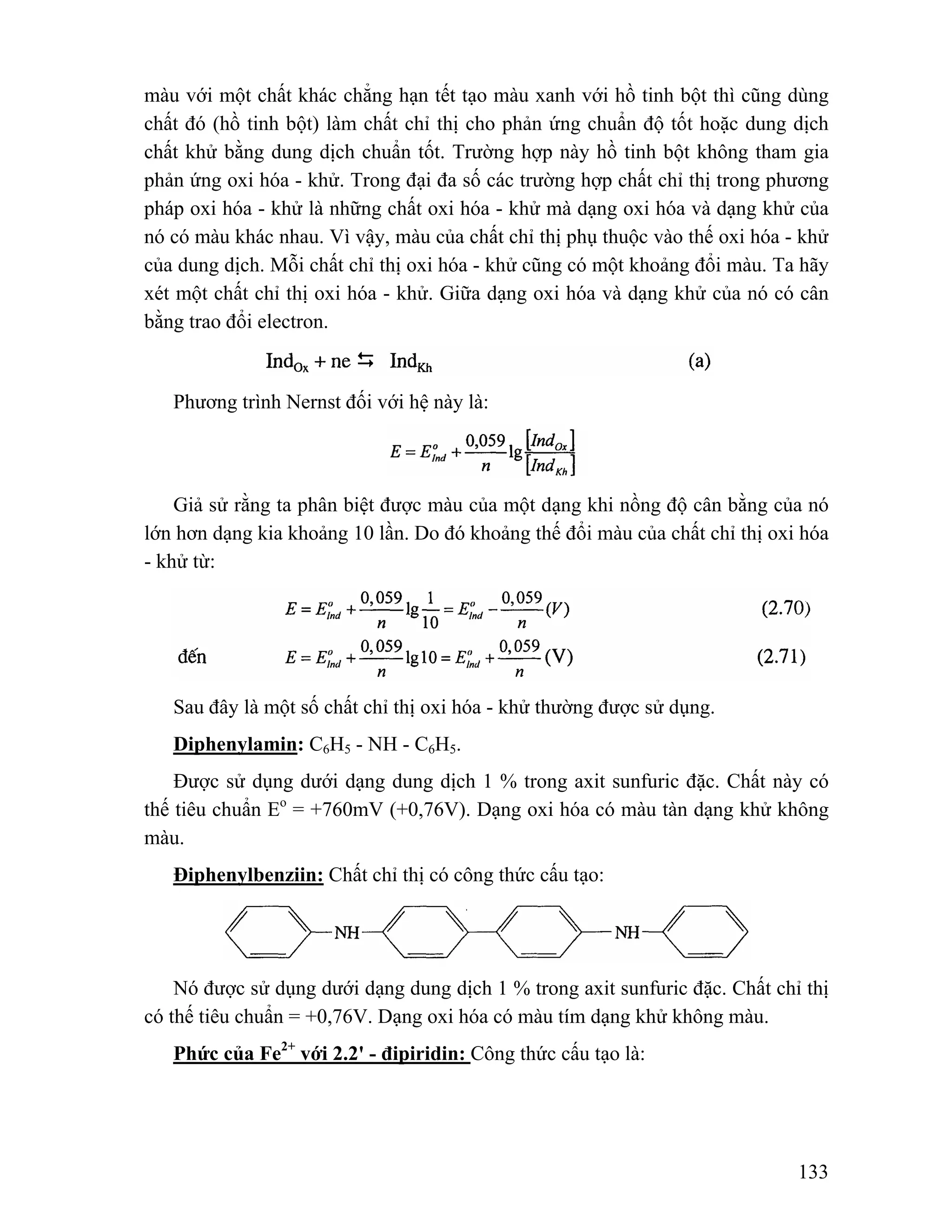 màu với một chất khác chẳng hạn tết tạo màu xanh với hồ tinh bột thì cũng dùng 
chất đó (hồ tinh bột) làm chất chỉ thị cho phản ứng chuẩn độ tốt hoặc dung dịch 
chất khử bằng dung dịch chuẩn tốt. Trường hợp này hồ tinh bột không tham gia 
phản ứng oxi hóa - khử. Trong đại đa số các trường hợp chất chỉ thị trong phương 
pháp oxi hóa - khử là những chất oxi hóa - khử mà dạng oxi hóa và dạng khử của 
nó có màu khác nhau. Vì vậy, màu của chất chỉ thị phụ thuộc vào thế oxi hóa - khử 
của dung dịch. Mỗi chất chỉ thị oxi hóa - khử cũng có một khoảng đổi màu. Ta hãy 
xét một chất chỉ thị oxi hóa - khử. Giữa dạng oxi hóa và dạng khử của nó có cân 
bằng trao đổi electron. 
133 
Phương trình Nernst đối với hệ này là: 
Giả sử rằng ta phân biệt được màu của một dạng khi nồng độ cân bằng của nó 
lớn hơn dạng kia khoảng 10 lần. Do đó khoảng thế đổi màu của chất chỉ thị oxi hóa 
- khử từ: 
Sau đây là một số chất chỉ thị oxi hóa - khử thường được sử dụng. 
Diphenylamin: C6H5 - NH - C6H5. 
Được sử dụng dưới dạng dung dịch 1 % trong axit sunfuric đặc. Chất này có 
thế tiêu chuẩn Eo = +760mV (+0,76V). Dạng oxi hóa có màu tàn dạng khử không 
màu. 
Điphenylbenziin: Chất chỉ thị có công thức cấu tạo: 
Nó được sử dụng dưới dạng dung dịch 1 % trong axit sunfuric đặc. Chất chỉ thị 
có thế tiêu chuẩn = +0,76V. Dạng oxi hóa có màu tím dạng khử không màu. 
Phức của Fe2+ với 2.2' - đipiridin: Công thức cấu tạo là: 
 