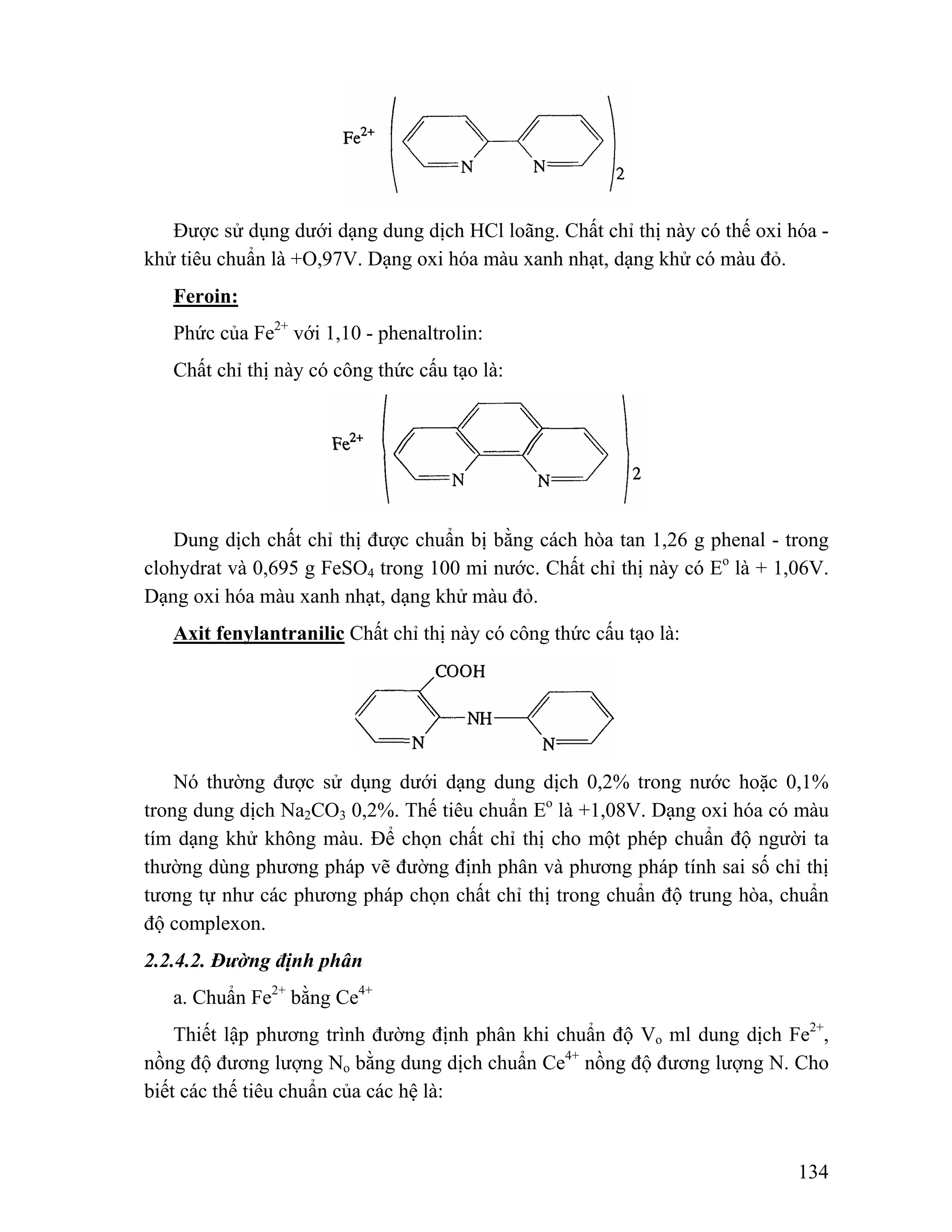 Được sử dụng dưới dạng dung dịch HCl loãng. Chất chỉ thị này có thế oxi hóa - 
134 
khử tiêu chuẩn là +O,97V. Dạng oxi hóa màu xanh nhạt, dạng khử có màu đỏ. 
Feroin: 
Phức của Fe2+ với 1,10 - phenaltrolin: 
Chất chỉ thị này có công thức cấu tạo là: 
Dung dịch chất chỉ thị được chuẩn bị bằng cách hòa tan 1,26 g phenal - trong 
clohydrat và 0,695 g FeSO4 trong 100 mi nước. Chất chỉ thị này có Eo là + 1,06V. 
Dạng oxi hóa màu xanh nhạt, dạng khử màu đỏ. 
Axit fenylantranilic Chất chỉ thị này có công thức cấu tạo là: 
Nó thường được sử dụng dưới dạng dung dịch 0,2% trong nước hoặc 0,1% 
trong dung dịch Na2CO3 0,2%. Thế tiêu chuẩn Eo là +1,08V. Dạng oxi hóa có màu 
tím dạng khử không màu. Để chọn chất chỉ thị cho một phép chuẩn độ người ta 
thường dùng phương pháp vẽ đường định phân và phương pháp tính sai số chỉ thị 
tương tự như các phương pháp chọn chất chỉ thị trong chuẩn độ trung hòa, chuẩn 
độ complexon. 
2.2.4.2. Đường định phân 
a. Chuẩn Fe2+ bằng Ce4+ 
Thiết lập phương trình đường định phân khi chuẩn độ Vo ml dung dịch Fe2+, 
nồng độ đương lượng No bằng dung dịch chuẩn Ce4+ nồng độ đương lượng N. Cho 
biết các thế tiêu chuẩn của các hệ là: 
 