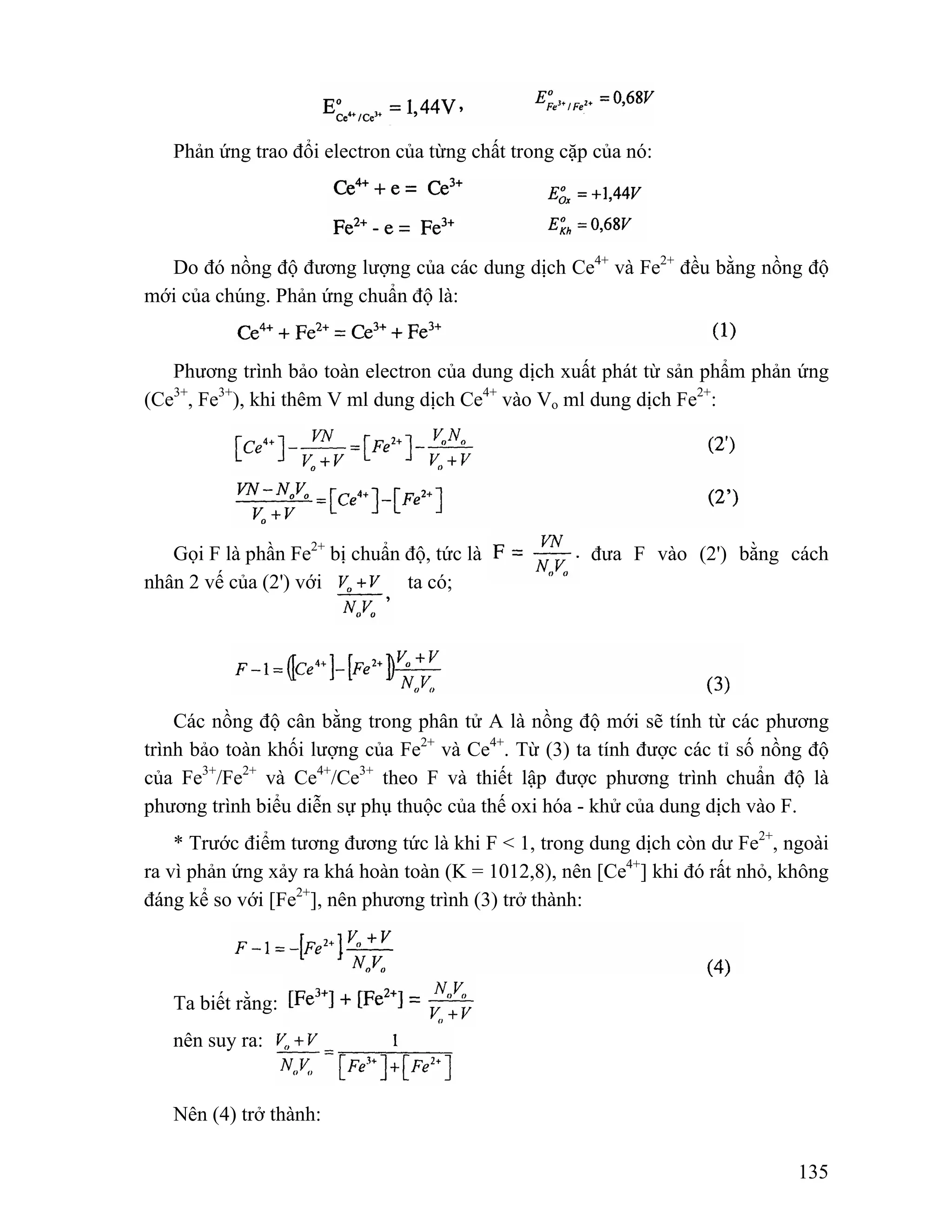 135 
Phản ứng trao đổi electron của từng chất trong cặp của nó: 
Do đó nồng độ đương lượng của các dung dịch Ce4+ và Fe2+ đều bằng nồng độ 
mới của chúng. Phản ứng chuẩn độ là: 
Phương trình bảo toàn electron của dung dịch xuất phát từ sản phẩm phản ứng 
(Ce3+, Fe3+), khi thêm V ml dung dịch Ce4+ vào Vo ml dung dịch Fe2+: 
Gọi F là phần Fe2+ bị chuẩn độ, tức là đưa F vào (2') bằng cách 
nhân 2 vế của (2') với ta có; 
Các nồng độ cân bằng trong phân tử A là nồng độ mới sẽ tính từ các phương 
trình bảo toàn khối lượng của Fe2+ và Ce4+. Từ (3) ta tính được các tỉ số nồng độ 
của Fe3+/Fe2+ và Ce4+/Ce3+ theo F và thiết lập được phương trình chuẩn độ là 
phương trình biểu diễn sự phụ thuộc của thế oxi hóa - khử của dung dịch vào F. 
* Trước điểm tương đương tức là khi F < 1, trong dung dịch còn dư Fe2+, ngoài 
ra vì phản ứng xảy ra khá hoàn toàn (K = 1012,8), nên [Ce4+] khi đó rất nhỏ, không 
đáng kể so với [Fe2+], nên phương trình (3) trở thành: 
Ta biết rằng: 
nên suy ra: 
Nên (4) trở thành: 
 