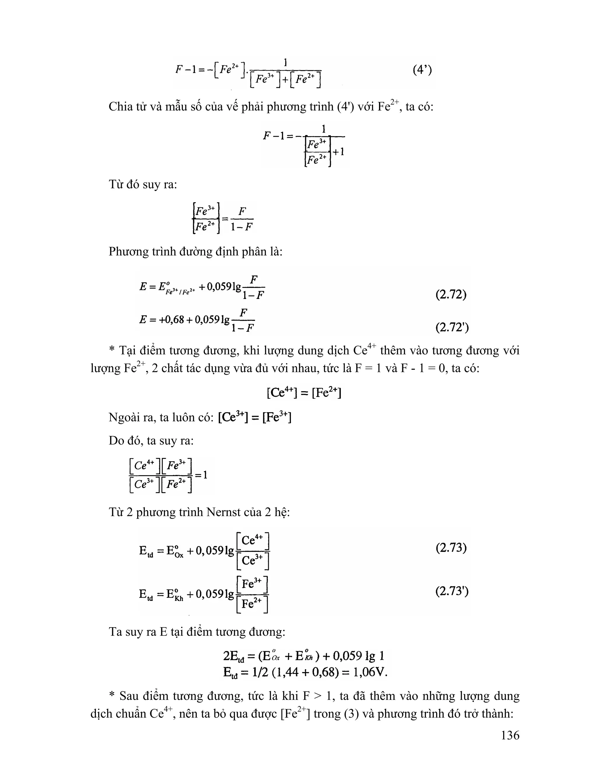 136 
Chia tử và mẫu số của vế phải phương trình (4') với Fe2+, ta có: 
Từ đó suy ra: 
Phương trình đường định phân là: 
* Tại điểm tương đương, khi lượng dung dịch Ce4+ thêm vào tương đương với 
lượng Fe2+, 2 chất tác dụng vừa đủ với nhau, tức là F = 1 và F - 1 = 0, ta có: 
Ngoài ra, ta luôn có: 
Do đó, ta suy ra: 
Từ 2 phương trình Nernst của 2 hệ: 
Ta suy ra E tại điểm tương đương: 
* Sau điểm tương đương, tức là khi F > 1, ta đã thêm vào những lượng dung 
dịch chuẩn Ce4+, nên ta bỏ qua được [Fe2+] trong (3) và phương trình đó trở thành: 
 