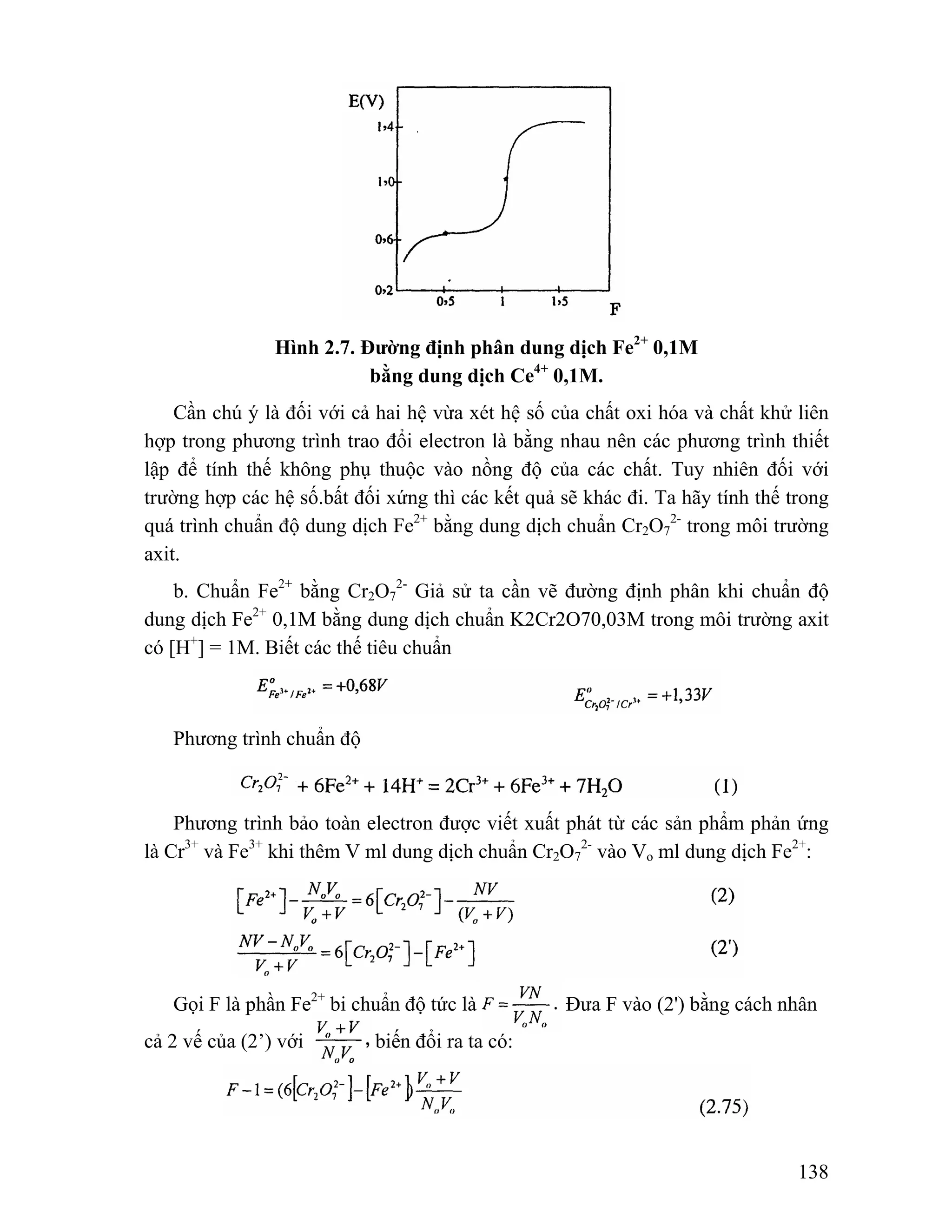 138 
Hình 2.7. Đường định phân dung dịch Fe2+ 0,1M 
bằng dung dịch Ce4+ 0,1M. 
Cần chú ý là đối với cả hai hệ vừa xét hệ số của chất oxi hóa và chất khử liên 
hợp trong phương trình trao đổi electron là bằng nhau nên các phương trình thiết 
lập để tính thế không phụ thuộc vào nồng độ của các chất. Tuy nhiên đối với 
trường hợp các hệ số.bất đối xứng thì các kết quả sẽ khác đi. Ta hãy tính thế trong 
quá trình chuẩn độ dung dịch Fe2+ bằng dung dịch chuẩn Cr2O7 
2- trong môi trường 
axit. 
b. Chuẩn Fe2+ bằng Cr2O7 
2- Giả sử ta cần vẽ đường định phân khi chuẩn độ 
dung dịch Fe2+ 0,1M bằng dung dịch chuẩn K2Cr2O70,03M trong môi trường axit 
có [H+] = 1M. Biết các thế tiêu chuẩn 
Phương trình chuẩn độ 
Phương trình bảo toàn electron được viết xuất phát từ các sản phẩm phản ứng 
là Cr3+ và Fe3+ khi thêm V ml dung dịch chuẩn Cr2O7 
2- vào Vo ml dung dịch Fe2+: 
Gọi F là phần Fe2+ bị chuẩn độ tức là Đưa F vào (2') bằng cách nhân 
cả 2 vế của (2’) với biến đổi ra ta có: 
 