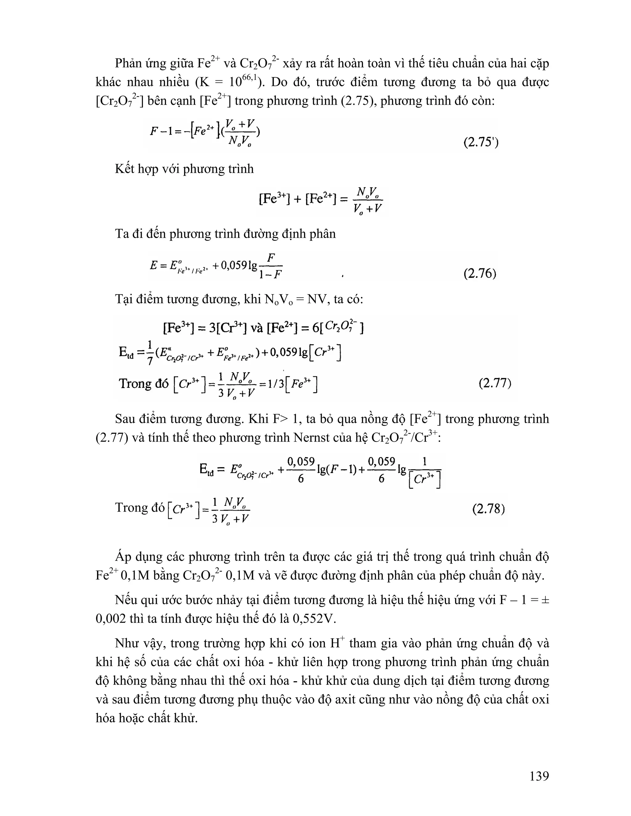 139 
Phản ứng giữa Fe2+ và Cr2O7 
2- xảy ra rất hoàn toàn vì thế tiêu chuẩn của hai cặp 
khác nhau nhiều (K = 1066,1). Do đó, trước điểm tương đương ta bỏ qua được 
[Cr2O7 
2-] bên cạnh [Fe2+] trong phương trình (2.75), phương trình đó còn: 
Kết hợp với phương trình 
Ta đi đến phương trình đường định phân 
Tại điểm tương đương, khi NoVo = NV, ta có: 
Sau điểm tương đương. Khi F> 1, ta bỏ qua nồng độ [Fe2+] trong phương trình 
(2.77) và tính thế theo phương trình Nernst của hệ Cr2O7 
2-/Cr3+: 
Trong đó 
Áp dụng các phương trình trên ta được các giá trị thế trong quá trình chuẩn độ 
Fe2+ 0,1M bằng Cr2O7 
2- 0,1M và vẽ được đường định phân của phép chuẩn độ này. 
Nếu qui ước bước nhảy tại điểm tương đương là hiệu thế hiệu ứng với F – 1 = ± 
0,002 thì ta tính được hiệu thế đó là 0,552V. 
Như vậy, trong trường hợp khi có ion H+ tham gia vào phản ứng chuẩn độ và 
khi hệ số của các chất oxi hóa - khử liên hợp trong phương trình phản ứng chuẩn 
độ không bằng nhau thì thế oxi hóa - khử khử của dung dịch tại điểm tương đương 
và sau điểm tương đương phụ thuộc vào độ axit cũng như vào nồng độ của chất oxi 
hóa hoặc chất khử. 
 