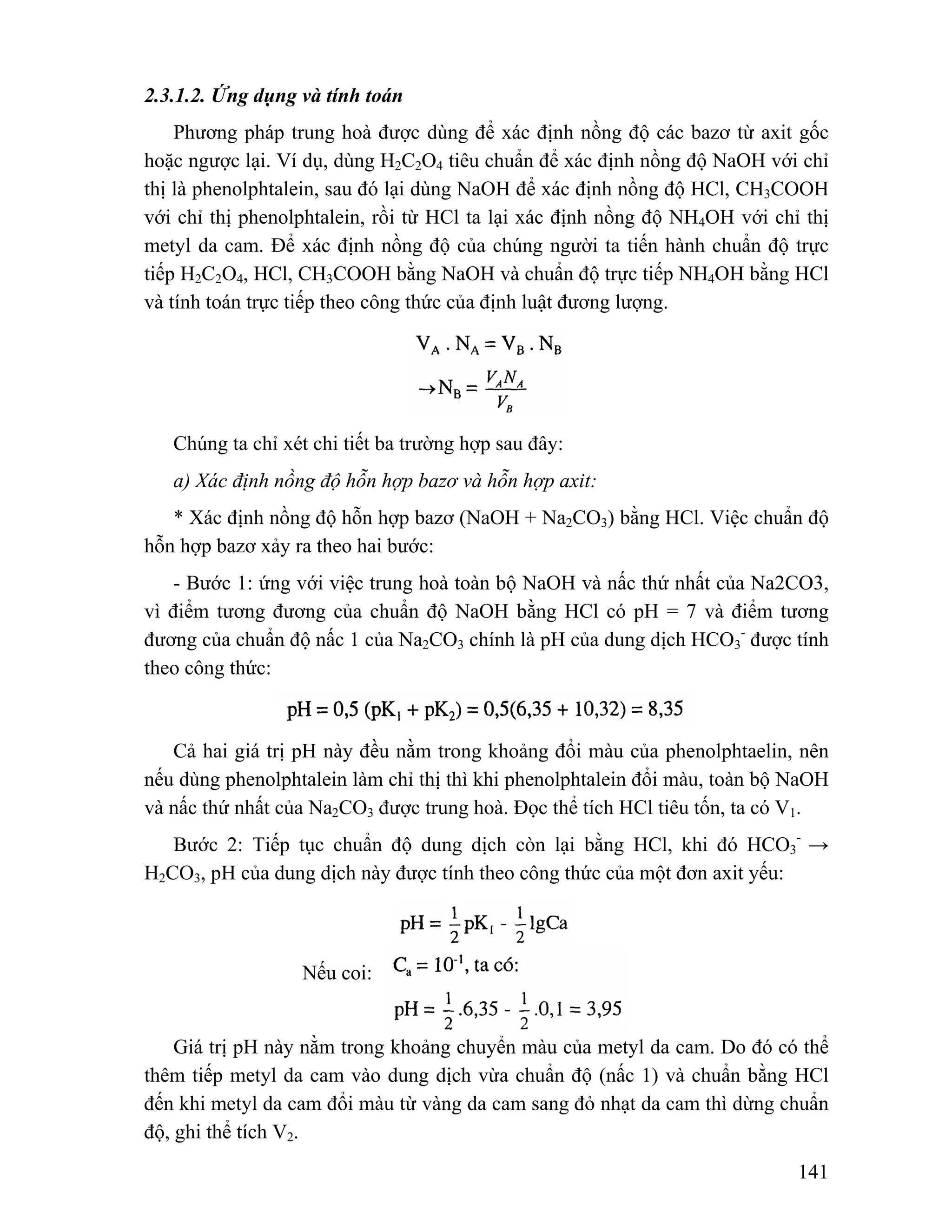 141 
2.3.1.2. Ứng dụng và tính toán 
Phương pháp trung hoà được dùng để xác định nồng độ các bazơ từ axit gốc 
hoặc ngược lại. Ví dụ, dùng H2C2O4 tiêu chuẩn để xác định nồng độ NaOH với chỉ 
thị là phenolphtalein, sau đó lại dùng NaOH để xác định nồng độ HCl, CH3COOH 
với chỉ thị phenolphtalein, rồi từ HCl ta lại xác định nồng độ NH4OH với chỉ thị 
metyl da cam. Để xác định nồng độ của chúng người ta tiến hành chuẩn độ trực 
tiếp H2C2O4, HCl, CH3COOH bằng NaOH và chuẩn độ trực tiếp NH4OH bằng HCl 
và tính toán trực tiếp theo công thức của định luật đương lượng. 
Chúng ta chỉ xét chi tiết ba trường hợp sau đây: 
a) Xác định nồng độ hỗn hợp bazơ và hỗn hợp axit: 
* Xác định nồng độ hỗn hợp bazơ (NaOH + Na2CO3) bằng HCl. Việc chuẩn độ 
hỗn hợp bazơ xảy ra theo hai bước: 
- Bước 1: ứng với việc trung hoà toàn bộ NaOH và nấc thứ nhất của Na2CO3, 
vì điểm tương đương của chuẩn độ NaOH bằng HCl có pH = 7 và điểm tương 
đương của chuẩn độ nấc 1 của Na2CO3 chính là pH của dung dịch HCO3 
- được tính 
theo công thức: 
Cả hai giá trị pH này đều nằm trong khoảng đổi màu của phenolphtaelin, nên 
nếu dùng phenolphtalein làm chỉ thị thì khi phenolphtalein đổi màu, toàn bộ NaOH 
và nấc thứ nhất của Na2CO3 được trung hoà. Đọc thể tích HCl tiêu tốn, ta có V1. 
Bước 2: Tiếp tục chuẩn độ dung dịch còn lại bằng HCl, khi đó HCO3 
- → 
H2CO3, pH của dung dịch này được tính theo công thức của một đơn axit yếu: 
Nếu coi: 
Giá trị pH này nằm trong khoảng chuyển màu của metyl da cam. Do đó có thể 
thêm tiếp metyl da cam vào dung dịch vừa chuẩn độ (nấc 1) và chuẩn bằng HCl 
đến khi metyl da cam đổi màu từ vàng da cam sang đỏ nhạt da cam thì dừng chuẩn 
độ, ghi thể tích V2. 
 