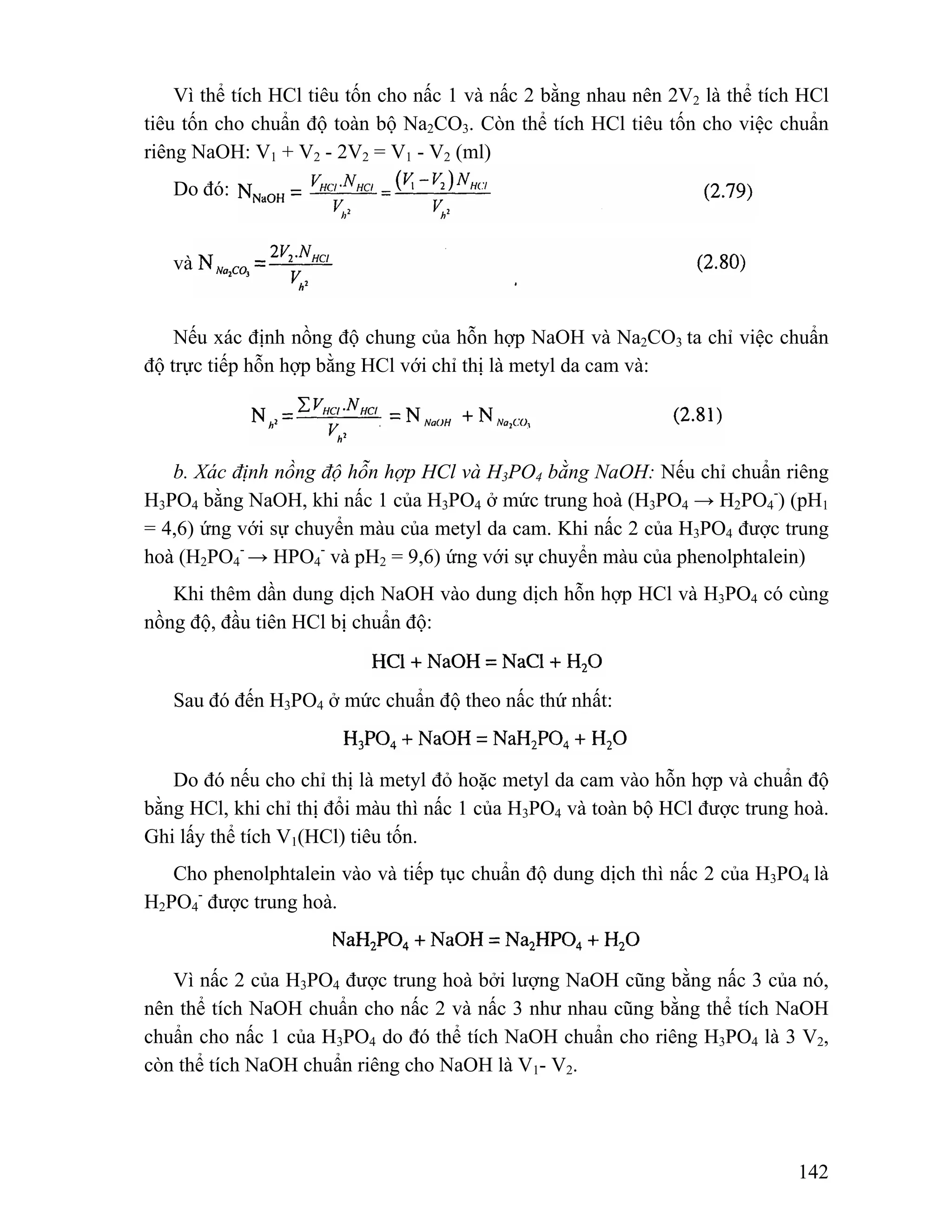 Vì thể tích HCl tiêu tốn cho nấc 1 và nấc 2 bằng nhau nên 2V2 là thể tích HCl 
tiêu tốn cho chuẩn độ toàn bộ Na2CO3. Còn thể tích HCl tiêu tốn cho việc chuẩn 
riêng NaOH: V1 + V2 - 2V2 = V1 - V2 (ml) 
142 
Do đó: 
và 
Nếu xác định nồng độ chung của hỗn hợp NaOH và Na2CO3 ta chỉ việc chuẩn 
độ trực tiếp hỗn hợp bằng HCl với chỉ thị là metyl da cam và: 
b. Xác định nồng độ hỗn hợp HCl và H3PO4 bằng NaOH: Nếu chỉ chuẩn riêng 
H3PO4 bằng NaOH, khi nấc 1 của H3PO4 ở mức trung hoà (H3PO4 → H2PO4 
-) (pH1 
= 4,6) ứng với sự chuyển màu của metyl da cam. Khi nấc 2 của H3PO4 được trung 
hoà (H2PO4 
- → HPO4 
- và pH2 = 9,6) ứng với sự chuyển màu của phenolphtalein) 
Khi thêm dần dung dịch NaOH vào dung dịch hỗn hợp HCl và H3PO4 có cùng 
nồng độ, đầu tiên HCl bị chuẩn độ: 
Sau đó đến H3PO4 ở mức chuẩn độ theo nấc thứ nhất: 
Do đó nếu cho chỉ thị là metyl đỏ hoặc metyl da cam vào hỗn hợp và chuẩn độ 
bằng HCl, khi chỉ thị đổi màu thì nấc 1 của H3PO4 và toàn bộ HCl được trung hoà. 
Ghi lấy thể tích V1(HCl) tiêu tốn. 
Cho phenolphtalein vào và tiếp tục chuẩn độ dung dịch thì nấc 2 của H3PO4 là 
H2PO4 
- được trung hoà. 
Vì nấc 2 của H3PO4 được trung hoà bởi lượng NaOH cũng bằng nấc 3 của nó, 
nên thể tích NaOH chuẩn cho nấc 2 và nấc 3 như nhau cũng bằng thể tích NaOH 
chuẩn cho nấc 1 của H3PO4 do đó thể tích NaOH chuẩn cho riêng H3PO4 là 3 V2, 
còn thể tích NaOH chuẩn riêng cho NaOH là V1- V2. 
 