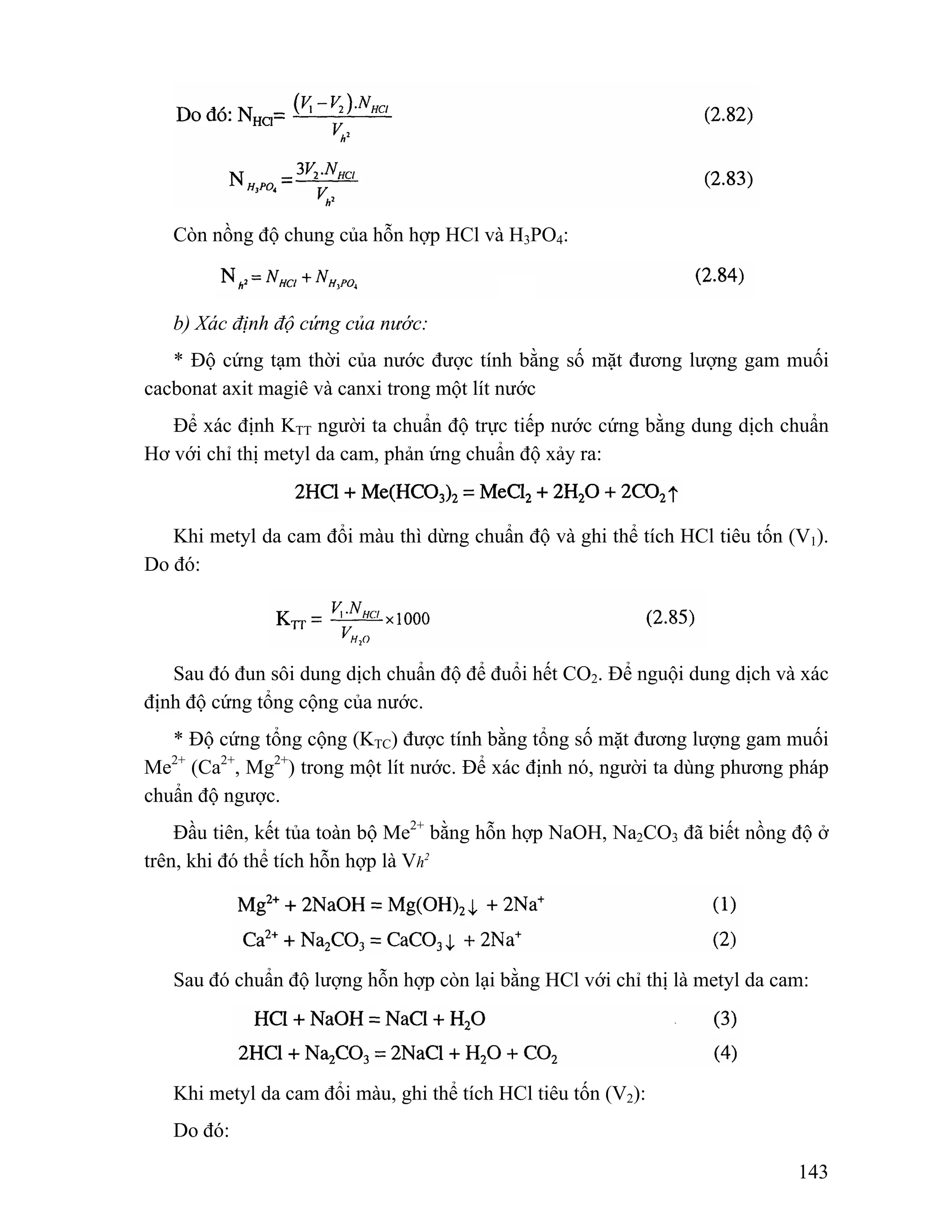 143 
Còn nồng độ chung của hỗn hợp HCl và H3PO4: 
b) Xác định độ cứng của nước: 
* Độ cứng tạm thời của nước được tính bằng số mặt đương lượng gam muối 
cacbonat axit magiê và canxi trong một lít nước 
Để xác định KTT người ta chuẩn độ trực tiếp nước cứng bằng dung dịch chuẩn 
Hơ với chỉ thị metyl da cam, phản ứng chuẩn độ xảy ra: 
Khi metyl da cam đổi màu thì dừng chuẩn độ và ghi thể tích HCl tiêu tốn (V1). 
Do đó: 
Sau đó đun sôi dung dịch chuẩn độ để đuổi hết CO2. Để nguội dung dịch và xác 
định độ cứng tổng cộng của nước. 
* Độ cứng tổng cộng (KTC) được tính bằng tổng số mặt đương lượng gam muối 
Me2+ (Ca2+, Mg2+) trong một lít nước. Để xác định nó, người ta dùng phương pháp 
chuẩn độ ngược. 
Đầu tiên, kết tủa toàn bộ Me2+ bằng hỗn hợp NaOH, Na2CO3 đã biết nồng độ ở 
trên, khi đó thể tích hỗn hợp là Vh2 
Sau đó chuẩn độ lượng hỗn hợp còn lại bằng HCl với chỉ thị là metyl da cam: 
Khi metyl da cam đổi màu, ghi thể tích HCl tiêu tốn (V2): 
Do đó: 
 