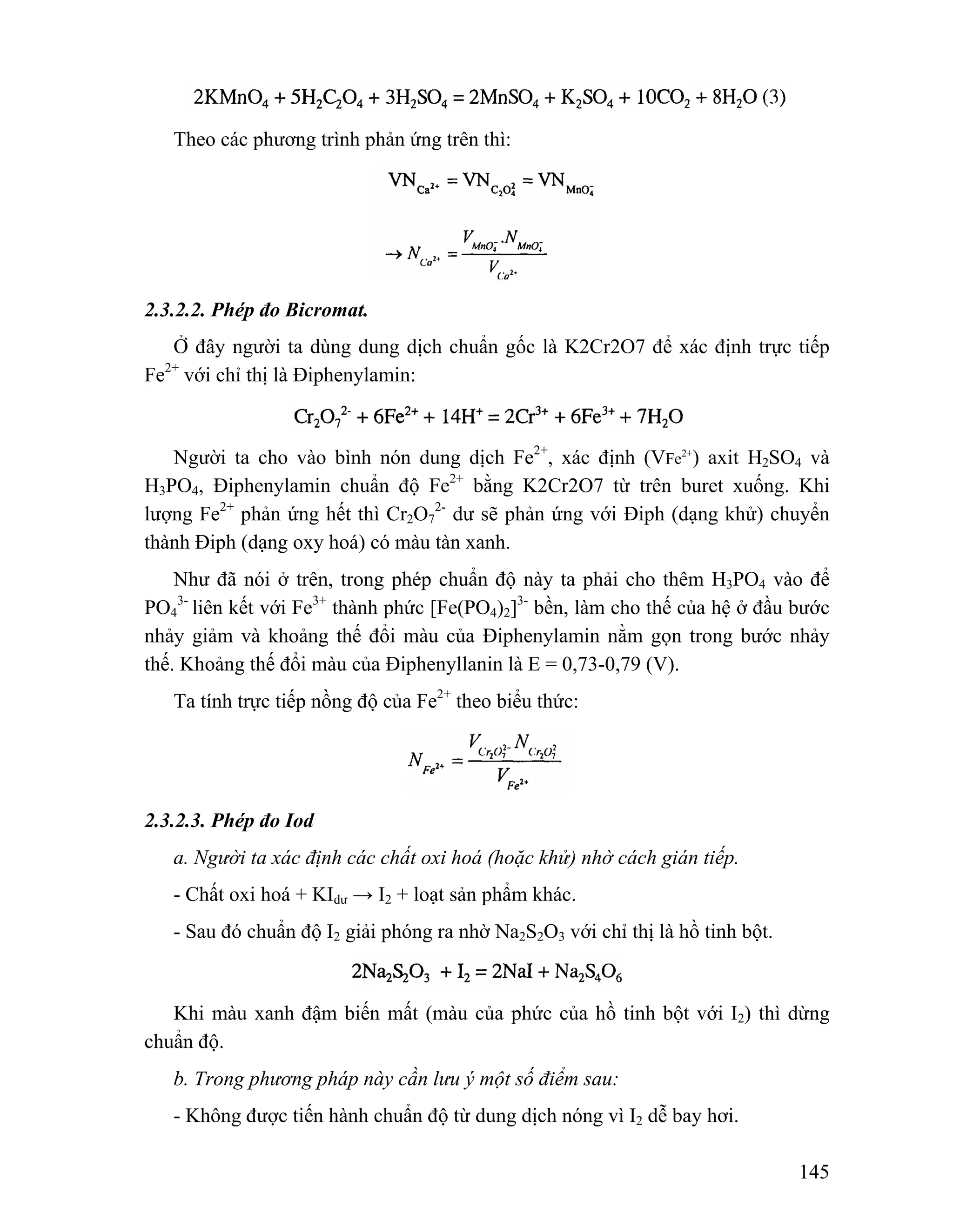 145 
Theo các phương trình phản ứng trên thì: 
2.3.2.2. Phép đo Bicromat. 
Ở đây người ta dùng dung dịch chuẩn gốc là K2Cr2O7 để xác định trực tiếp 
Fe2+ với chỉ thị là Điphenylamin: 
Người ta cho vào bình nón dung dịch Fe2+, xác định (VFe2+) axit H2SO4 và 
H3PO4, Điphenylamin chuẩn độ Fe2+ bằng K2Cr2O7 từ trên buret xuống. Khi 
lượng Fe2+ phản ứng hết thì Cr2O7 
2- dư sẽ phản ứng với Điph (dạng khử) chuyển 
thành Điph (dạng oxy hoá) có màu tàn xanh. 
Như đã nói ở trên, trong phép chuẩn độ này ta phải cho thêm H3PO4 vào để 
PO4 
3- liên kết với Fe3+ thành phức [Fe(PO4)2]3- bền, làm cho thế của hệ ở đầu bước 
nhảy giảm và khoảng thế đổi màu của Điphenylamin nằm gọn trong bước nhảy 
thế. Khoảng thế đổi màu của Điphenyllanin là E = 0,73-0,79 (V). 
Ta tính trực tiếp nồng độ của Fe2+ theo biểu thức: 
2.3.2.3. Phép đo Iod 
a. Người ta xác định các chất oxi hoá (hoặc khử) nhờ cách gián tiếp. 
- Chất oxi hoá + KIdư → I2 + loạt sản phẩm khác. 
- Sau đó chuẩn độ I2 giải phóng ra nhờ Na2S2O3 với chỉ thị là hồ tinh bột. 
Khi màu xanh đậm biến mất (màu của phức của hồ tinh bột với I2) thì dừng 
chuẩn độ. 
b. Trong phương pháp này cần lưu ý một số điểm sau: 
- Không được tiến hành chuẩn độ từ dung dịch nóng vì I2 dễ bay hơi. 
 