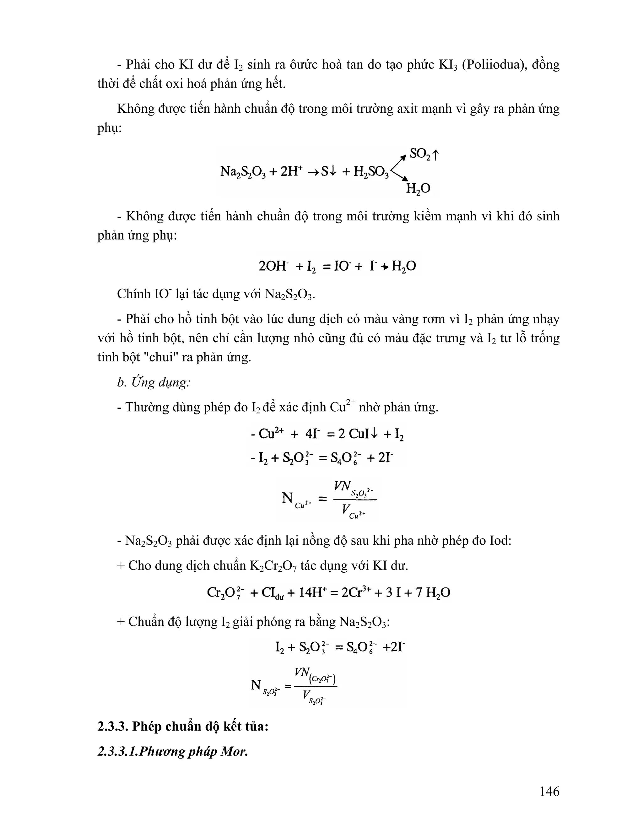 - Phải cho KI dư để I2 sinh ra ôưức hoà tan do tạo phức KI3 (Poliiodua), đồng 
146 
thời để chất oxi hoá phản ứng hết. 
Không được tiến hành chuẩn độ trong môi trường axit mạnh vì gây ra phản ứng 
phụ: 
- Không được tiến hành chuẩn độ trong môi trường kiềm mạnh vì khi đó sinh 
phản ứng phụ: 
Chính IO- lại tác dụng với Na2S2O3. 
- Phải cho hồ tinh bột vào lúc dung dịch có màu vàng rơm vì I2 phản ứng nhạy 
với hồ tinh bột, nên chỉ cần lượng nhỏ cũng đủ có màu đặc trưng và I2 tư lỗ trống 
tinh bột "chui" ra phản ứng. 
b. Ứng dụng: 
- Thường dùng phép đo I2 để xác định Cu2+ nhờ phản ứng. 
- Na2S2O3 phải được xác định lại nồng độ sau khi pha nhờ phép đo Iod: 
+ Cho dung dịch chuẩn K2Cr2O7 tác dụng với KI dư. 
+ Chuẩn độ lượng I2 giải phóng ra bằng Na2S2O3: 
2.3.3. Phép chuẩn độ kết tủa: 
2.3.3.1.Phương pháp Mor. 
 