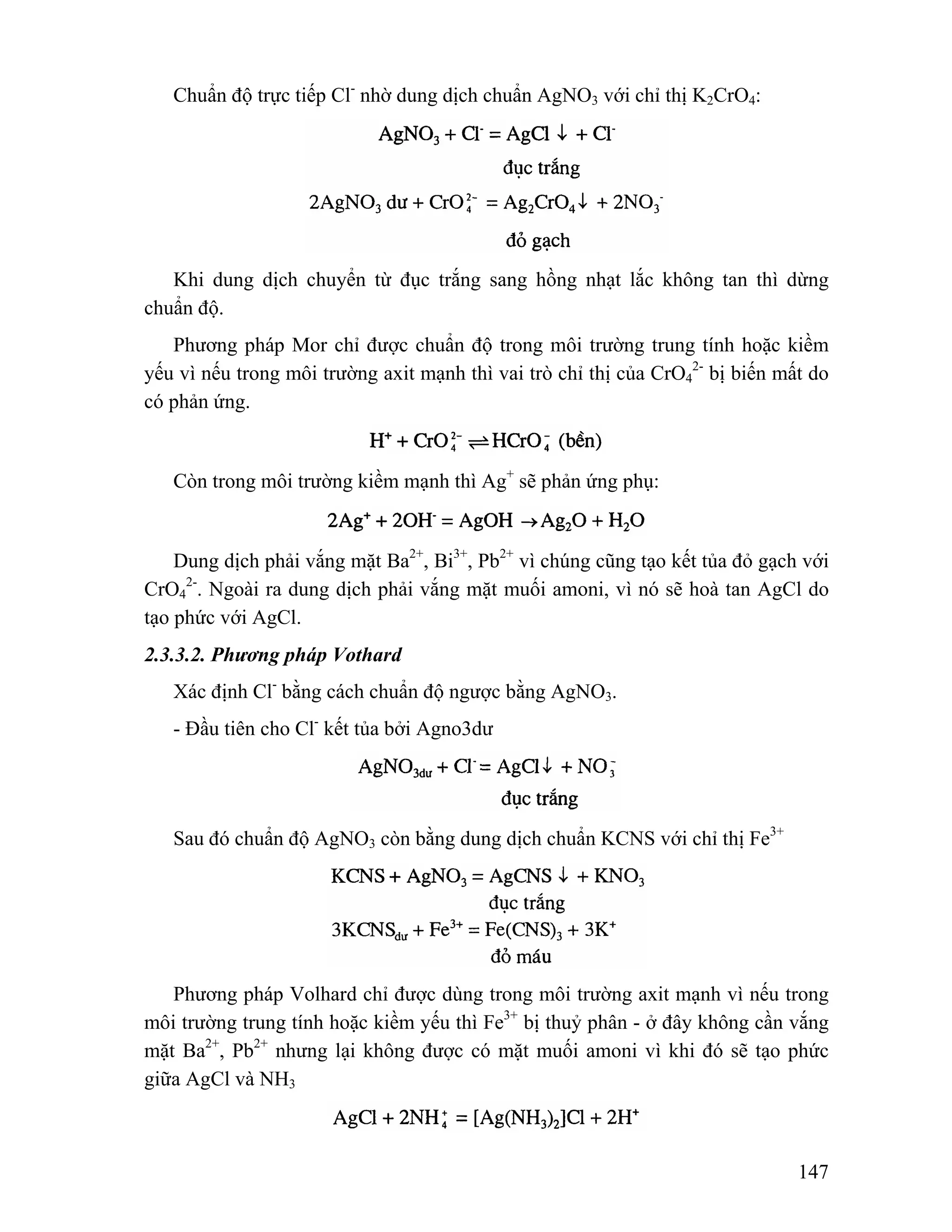 147 
Chuẩn độ trực tiếp Cl- nhờ dung dịch chuẩn AgNO3 với chỉ thị K2CrO4: 
Khi dung dịch chuyển từ đục trắng sang hồng nhạt lắc không tan thì dừng 
chuẩn độ. 
Phương pháp Mor chỉ được chuẩn độ trong môi trường trung tính hoặc kiềm 
yếu vì nếu trong môi trường axit mạnh thì vai trò chỉ thị của CrO4 
2- bị biến mất do 
có phản ứng. 
Còn trong môi trường kiềm mạnh thì Ag+ sẽ phản ứng phụ: 
Dung dịch phải vắng mặt Ba2+, Bi3+, Pb2+ vì chúng cũng tạo kết tủa đỏ gạch với 
CrO4 
2-. Ngoài ra dung dịch phải vắng mặt muối amoni, vì nó sẽ hoà tan AgCl do 
tạo phức với AgCl. 
2.3.3.2. Phương pháp Vothard 
Xác định Cl- bằng cách chuẩn độ ngược bằng AgNO3. 
- Đầu tiên cho Cl- kết tủa bởi Agno3dư 
Sau đó chuẩn độ AgNO3 còn bằng dung dịch chuẩn KCNS với chỉ thị Fe3+ 
Phương pháp Volhard chỉ được dùng trong môi trường axit mạnh vì nếu trong 
môi trường trung tính hoặc kiềm yếu thì Fe3+ bị thuỷ phân - ở đây không cần vắng 
mặt Ba2+, Pb2+ nhưng lại không được có mặt muối amoni vì khi đó sẽ tạo phức 
giữa AgCl và NH3 
 