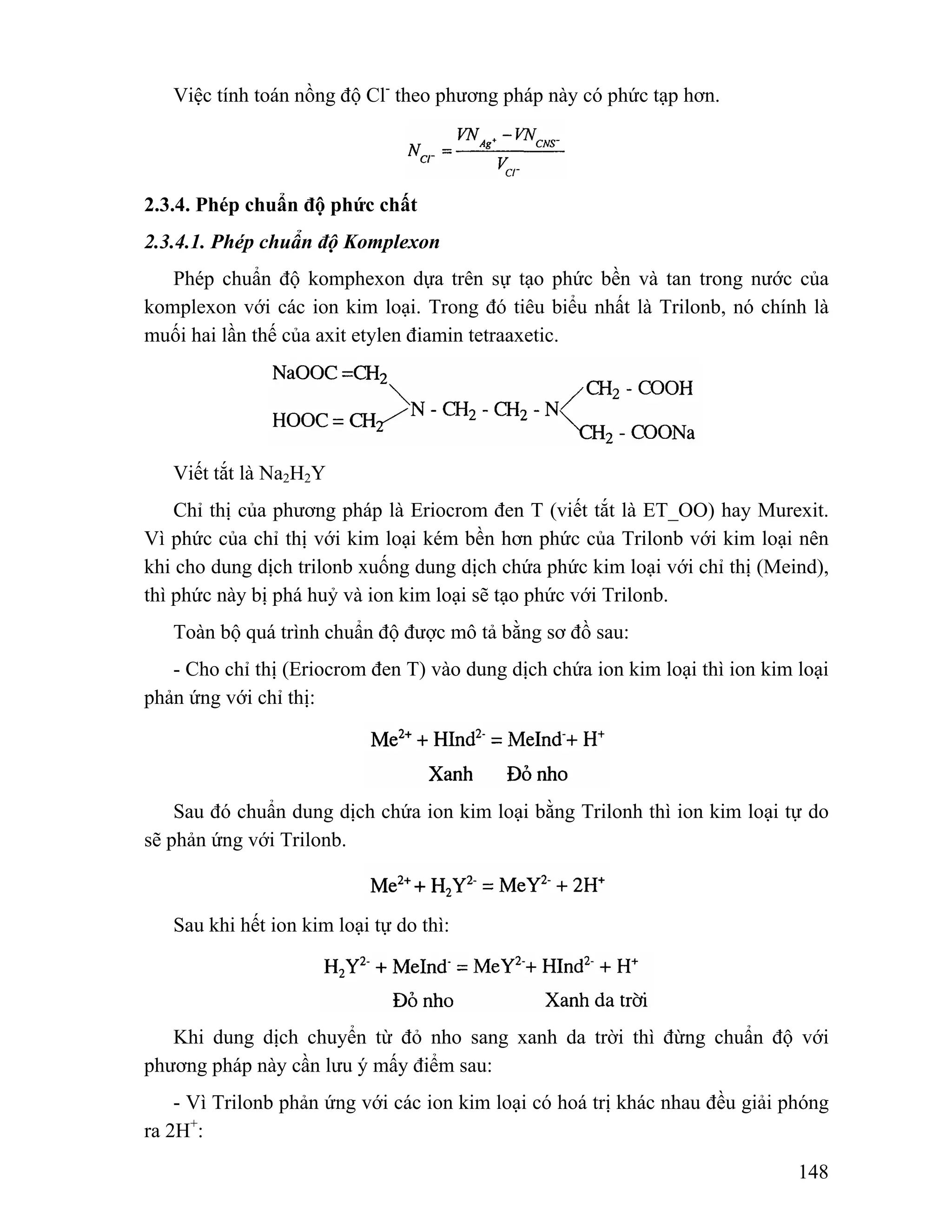 148 
Việc tính toán nồng độ Cl- theo phương pháp này có phức tạp hơn. 
2.3.4. Phép chuẩn độ phức chất 
2.3.4.1. Phép chuẩn độ Komplexon 
Phép chuẩn độ komphexon dựa trên sự tạo phức bền và tan trong nước của 
komplexon với các ion kim loại. Trong đó tiêu biểu nhất là Trilonb, nó chính là 
muối hai lần thế của axit etylen điamin tetraaxetic. 
Viết tắt là Na2H2Y 
Chỉ thị của phương pháp là Eriocrom đen T (viết tắt là ET_OO) hay Murexit. 
Vì phức của chỉ thị với kim loại kém bền hơn phức của Trilonb với kim loại nên 
khi cho dung dịch trilonb xuống dung dịch chứa phức kim loại với chỉ thị (Meind), 
thì phức này bị phá huỷ và ion kim loại sẽ tạo phức với Trilonb. 
Toàn bộ quá trình chuẩn độ được mô tả bằng sơ đồ sau: 
- Cho chỉ thị (Eriocrom đen T) vào dung dịch chứa ion kim loại thì ion kim loại 
phản ứng với chỉ thị: 
Sau đó chuẩn dung dịch chứa ion kim loại bằng Trilonh thì ion kim loại tự do 
sẽ phản ứng với Trilonb. 
Sau khi hết ion kim loại tự do thì: 
Khi dung dịch chuyển từ đỏ nho sang xanh da trời thì đừng chuẩn độ với 
phương pháp này cần lưu ý mấy điểm sau: 
- Vì Trilonb phản ứng với các ion kim loại có hoá trị khác nhau đều giải phóng 
ra 2H+: 
 
