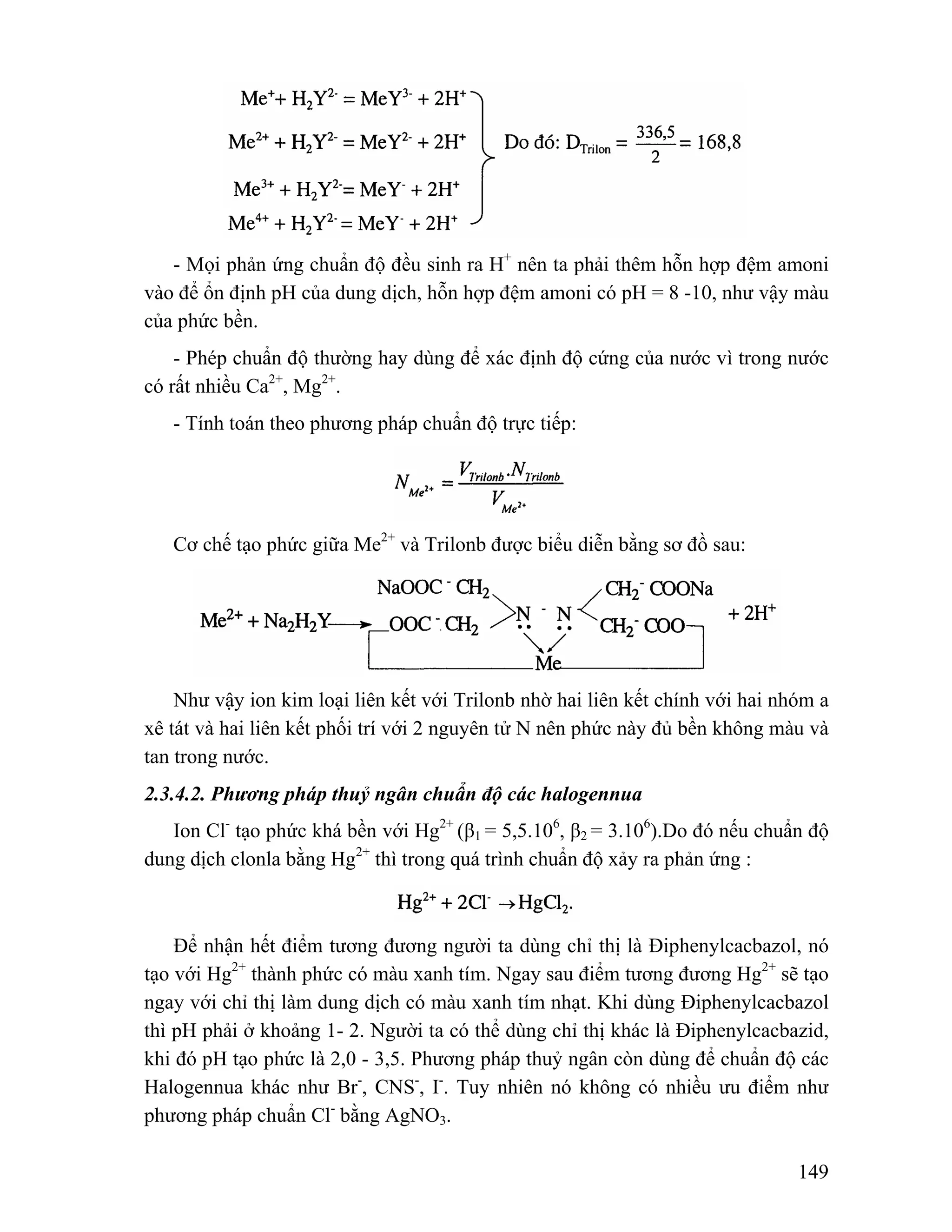- Mọi phản ứng chuẩn độ đều sinh ra H+ nên ta phải thêm hỗn hợp đệm amoni 
vào để ổn định pH của dung dịch, hỗn hợp đệm amoni có pH = 8 -10, như vậy màu 
của phức bền. 
- Phép chuẩn độ thường hay dùng để xác định độ cứng của nước vì trong nước 
149 
có rất nhiều Ca2+, Mg2+. 
- Tính toán theo phương pháp chuẩn độ trực tiếp: 
Cơ chế tạo phức giữa Me2+ và Trilonb được biểu diễn bằng sơ đồ sau: 
Như vậy ion kim loại liên kết với Trilonb nhờ hai liên kết chính với hai nhóm a 
xê tát và hai liên kết phối trí với 2 nguyên tử N nên phức này đủ bền không màu và 
tan trong nước. 
2.3.4.2. Phương pháp thuỷ ngân chuẩn độ các halogennua 
Ion Cl- tạo phức khá bền với Hg2+ (β1 = 5,5.106, β2 = 3.106).Do đó nếu chuẩn độ 
dung dịch clonla bằng Hg2+ thì trong quá trình chuẩn độ xảy ra phản ứng : 
Để nhận hết điểm tương đương người ta dùng chỉ thị là Điphenylcacbazol, nó 
tạo với Hg2+ thành phức có màu xanh tím. Ngay sau điểm tương đương Hg2+ sẽ tạo 
ngay với chỉ thị làm dung dịch có màu xanh tím nhạt. Khi dùng Điphenylcacbazol 
thì pH phải ở khoảng 1- 2. Người ta có thể dùng chỉ thị khác là Điphenylcacbazid, 
khi đó pH tạo phức là 2,0 - 3,5. Phương pháp thuỷ ngân còn dùng để chuẩn độ các 
Halogennua khác như Br-, CNS-, I-. Tuy nhiên nó không có nhiều ưu điểm như 
phương pháp chuẩn Cl- bằng AgNO3. 
 