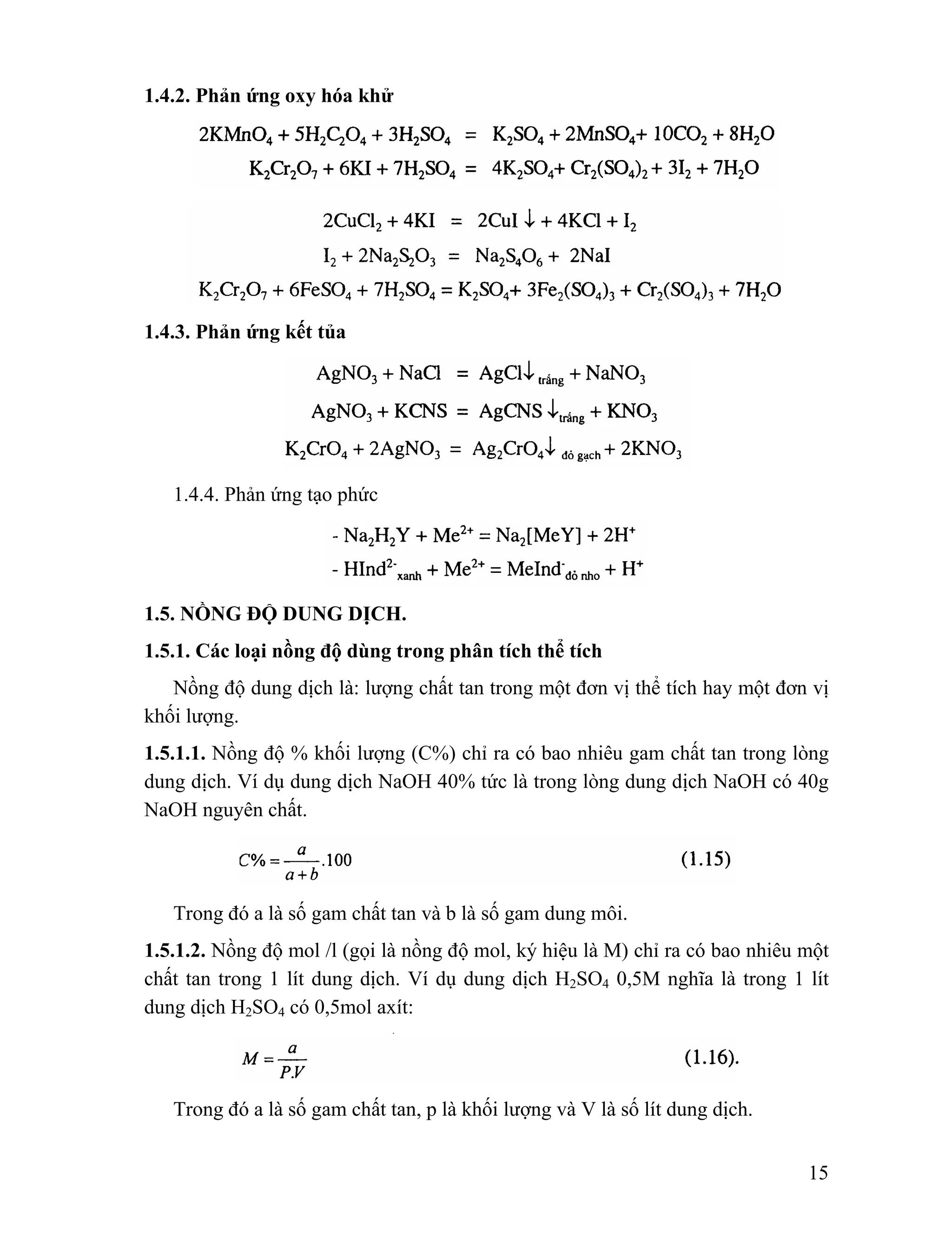 15 
1.4.2. Phản ứng oxy hóa khử 
1.4.3. Phản ứng kết tủa 
1.4.4. Phản ứng tạo phức 
1.5. NỒNG ĐỘ DUNG DỊCH. 
1.5.1. Các loại nồng độ dùng trong phân tích thể tích 
Nồng độ dung dịch là: lượng chất tan trong một đơn vị thể tích hay một đơn vị 
khối lượng. 
1.5.1.1. Nồng độ % khối lượng (C%) chỉ ra có bao nhiêu gam chất tan trong lòng 
dung dịch. Ví dụ dung dịch NaOH 40% tức là trong lòng dung dịch NaOH có 40g 
NaOH nguyên chất. 
Trong đó a là số gam chất tan và b là số gam dung môi. 
1.5.1.2. Nồng độ mol /l (gọi là nồng độ mol, ký hiệu là M) chỉ ra có bao nhiêu một 
chất tan trong 1 lít dung dịch. Ví dụ dung dịch H2SO4 0,5M nghĩa là trong 1 lít 
dung dịch H2SO4 có 0,5mol axít: 
Trong đó a là số gam chất tan, p là khối lượng và V là số lít dung dịch. 
 
