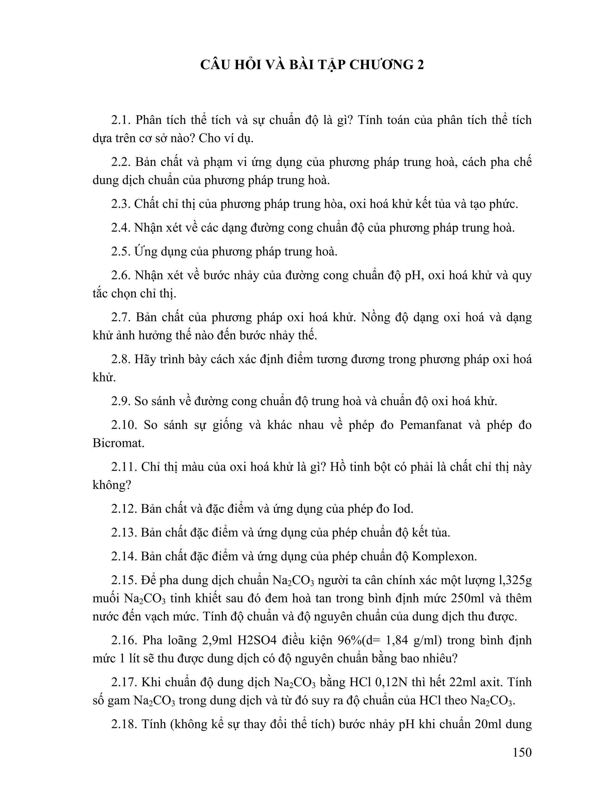 150 
CÂU HỎI VÀ BÀI TẬP CHƯƠNG 2 
2.1. Phân tích thể tích và sự chuẩn độ là gì? Tính toán của phân tích thể tích 
dựa trên cơ sở nào? Cho ví dụ. 
2.2. Bản chất và phạm vi ứng dụng của phương pháp trung hoà, cách pha chế 
dung dịch chuẩn của phương pháp trung hoà. 
2.3. Chất chỉ thị của phương pháp trung hòa, oxi hoá khử kết tủa và tạo phức. 
2.4. Nhận xét về các dạng đường cong chuẩn độ của phương pháp trung hoà. 
2.5. Ứng dụng của phương pháp trung hoà. 
2.6. Nhận xét về bước nhảy của đường cong chuẩn độ pH, oxi hoá khử và quy 
tắc chọn chỉ thị. 
2.7. Bản chất của phương pháp oxi hoá khử. Nồng độ dạng oxi hoá và dạng 
khử ảnh hưởng thế nào đến bước nhảy thế. 
2.8. Hãy trình bày cách xác định điểm tương đương trong phương pháp oxi hoá 
khử. 
2.9. So sánh về đường cong chuẩn độ trung hoà và chuẩn độ oxi hoá khử. 
2.10. So sánh sự giống và khác nhau về phép đo Pemanfanat và phép đo 
Bicromat. 
2.11. Chỉ thị màu của oxi hoá khử là gì? Hồ tinh bột có phải là chất chỉ thị này 
không? 
2.12. Bản chất và đặc điểm và ứng dụng của phép đo Iod. 
2.13. Bản chất đặc điểm và ứng dụng của phép chuẩn độ kết tủa. 
2.14. Bản chất đặc điểm và ứng dụng của phép chuẩn độ Komplexon. 
2.15. Để pha dung dịch chuẩn Na2CO3 người ta cân chính xác một lượng l,325g 
muối Na2CO3 tinh khiết sau đó đem hoà tan trong bình định mức 250ml và thêm 
nước đến vạch mức. Tính độ chuẩn và độ nguyên chuẩn của dung dịch thu được. 
2.16. Pha loãng 2,9ml H2SO4 điều kiện 96%(d= 1,84 g/ml) trong bình định 
mức 1 lít sẽ thu được dung dịch có độ nguyên chuẩn bằng bao nhiêu? 
2.17. Khi chuẩn độ dung dịch Na2CO3 bằng HCl 0,12N thì hết 22ml axit. Tính 
số gam Na2CO3 trong dung dịch và từ đó suy ra độ chuẩn của HCl theo Na2CO3. 
2.18. Tính (không kể sự thay đổi thể tích) bước nhảy pH khi chuẩn 20ml dung 
 