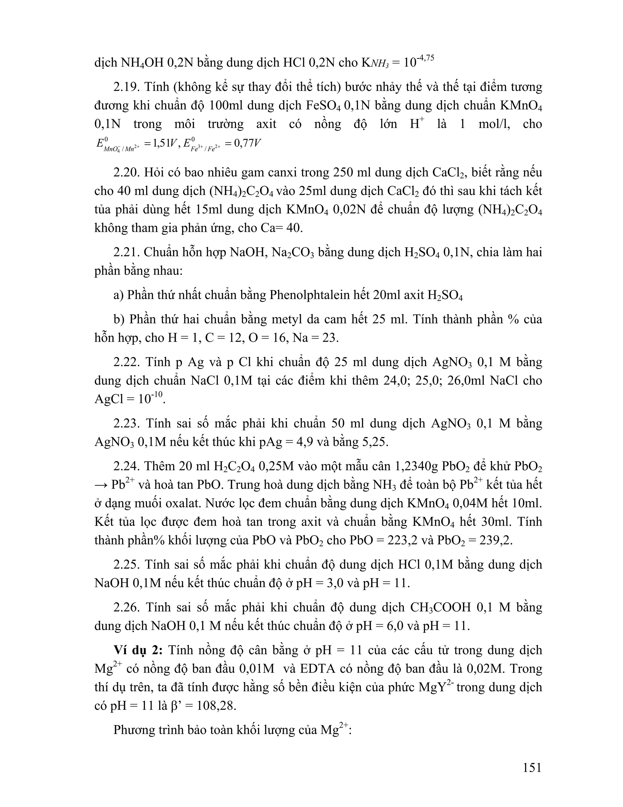 = = − + + + 
2.20. Hỏi có bao nhiêu gam canxi trong 250 ml dung dịch CaCl2, biết rằng nếu 
151 
dịch NH4OH 0,2N bằng dung dịch HCl 0,2N cho KNH3 = 10-4,75 
2.19. Tính (không kể sự thay đổi thể tích) bước nhảy thế và thế tại điểm tương 
đương khi chuẩn độ 100ml dung dịch FeSO4 0,1N bằng dung dịch chuẩn KMnO4 
0,1N trong môi trường axit có nồng độ lớn H+ là 1 mol/l, cho 
E 0 
1,51 V , E 0 0,77 
V MnO Mn Fe / 
Fe / 2 3 2 
4 
cho 40 ml dung dịch (NH4)2C2O4 vào 25ml dung dịch CaCl2 đó thì sau khi tách kết 
tủa phải dùng hết 15ml dung dịch KMnO4 0,02N để chuẩn độ lượng (NH4)2C2O4 
không tham gia phản ứng, cho Ca= 40. 
2.21. Chuẩn hỗn hợp NaOH, Na2CO3 bằng dung dịch H2SO4 0,1N, chia làm hai 
phần bằng nhau: 
a) Phần thứ nhất chuẩn bằng Phenolphtalein hết 20ml axit H2SO4 
b) Phần thứ hai chuẩn bằng metyl da cam hết 25 ml. Tính thành phần % của 
hỗn hợp, cho H = 1, C = 12, O = 16, Na = 23. 
2.22. Tính p Ag và p Cl khi chuẩn độ 25 ml dung dịch AgNO3 0,1 M bằng 
dung dịch chuẩn NaCl 0,1M tại các điểm khi thêm 24,0; 25,0; 26,0ml NaCl cho 
AgCl = 10-10. 
2.23. Tính sai số mắc phải khi chuẩn 50 ml dung dịch AgNO3 0,1 M bằng 
AgNO3 0,1M nếu kết thúc khi pAg = 4,9 và bằng 5,25. 
2.24. Thêm 20 ml H2C2O4 0,25M vào một mẫu cân 1,2340g PbO2 để khử PbO2 
→ Pb2+ và hoà tan PbO. Trung hoà dung dịch bằng NH3 để toàn bộ Pb2+ kết tủa hết 
ở dạng muối oxalat. Nước lọc đem chuẩn bằng dung dịch KMnO4 0,04M hết 10ml. 
Kết tủa lọc được đem hoà tan trong axit và chuẩn bằng KMnO4 hết 30ml. Tính 
thành phần% khối lượng của PbO và PbO2 cho PbO = 223,2 và PbO2 = 239,2. 
2.25. Tính sai số mắc phải khi chuẩn độ dung dịch HCl 0,1M bằng dung dịch 
NaOH 0,1M nếu kết thúc chuẩn độ ở pH = 3,0 và pH = 11. 
2.26. Tính sai số mắc phải khi chuẩn độ dung dịch CH3COOH 0,1 M bằng 
dung dịch NaOH 0,1 M nếu kết thúc chuẩn độ ở pH = 6,0 và pH = 11. 
Ví dụ 2: Tính nồng độ cân bằng ở pH = 11 của các cấu tử trong dung dịch 
Mg2+ có nồng độ ban đầu 0,01M và EDTA có nồng độ ban đầu là 0,02M. Trong 
thí dụ trên, ta đã tính được hằng số bền điều kiện của phức MgY2- trong dung dịch 
có pH = 11 là β’ = 108,28. 
Phương trình bảo toàn khối lượng của Mg2+: 
 