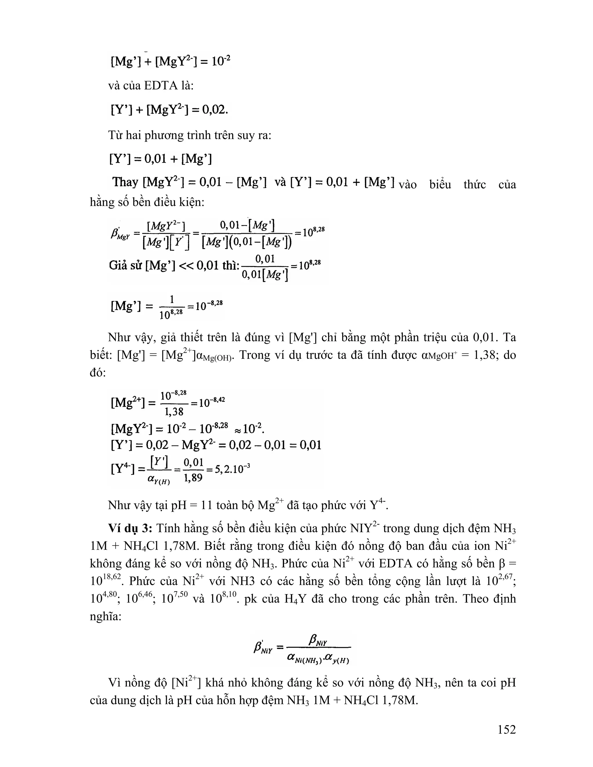 152 
và của EDTA là: 
Từ hai phương trình trên suy ra: 
vào biểu thức của 
hằng số bền điều kiện: 
Như vậy, giả thiết trên là đúng vì [Mg'] chỉ bằng một phần triệu của 0,01. Ta 
biết: [Mg'] = [Mg2+]αMg(OH). Trong ví dụ trước ta đã tính được αMgOH+ = 1,38; do 
đó: 
Như vậy tại pH = 11 toàn bộ Mg2+ đã tạo phức với Y4-. 
Ví dụ 3: Tính hằng số bền điều kiện của phức NIY2- trong dung dịch đệm NH3 
1M + NH4Cl 1,78M. Biết rằng trong điều kiện đó nồng độ ban đầu của ion Ni2+ 
không đáng kể so với nồng độ NH3. Phức của Ni2+ với EDTA có hằng số bền β = 
1018,62. Phức của Ni2+ với NH3 có các hằng số bền tổng cộng lần lượt là 102,67; 
104,80; 106,46; 107,50 và 108,10. pk của H4Y đã cho trong các phần trên. Theo định 
nghĩa: 
Vì nồng độ [Ni2+] khá nhỏ không đáng kể so với nồng độ NH3, nên ta coi pH 
của dung dịch là pH của hỗn hợp đệm NH3 1M + NH4Cl 1,78M. 
 